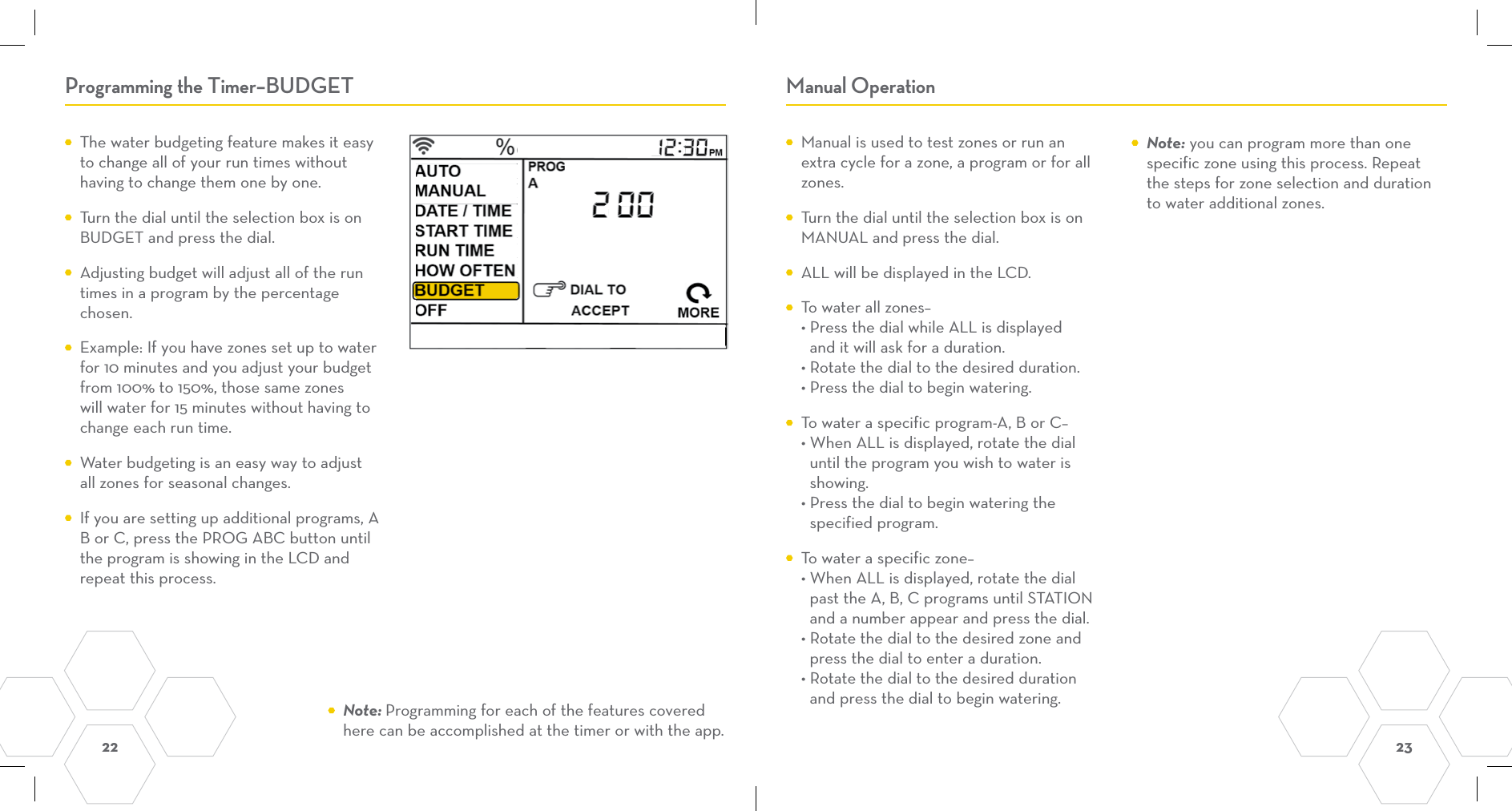 22  23 Programming the Timer–BUDGET Manual Operation  The water budgeting feature makes it easy to change all of your run times without having to change them one by one.  Turn the dial until the selection box is on BUDGET and press the dial.  Adjusting budget will adjust all of the run times in a program by the percentage chosen.  Example: If you have zones set up to water for 10 minutes and you adjust your budget from 100% to 150%, those same zones will water for 15 minutes without having to change each run time.  Water budgeting is an easy way to adjust all zones for seasonal changes.  If you are setting up additional programs, A B or C, press the PROG ABC button until the program is showing in the LCD and repeat this process.  Manual is used to test zones or run an extra cycle for a zone, a program or for all zones.  Turn the dial until the selection box is on MANUAL and press the dial.  ALL will be displayed in the LCD.  To water all zones– • Press the dial while ALL is displayed   and it will ask for a duration. • Rotate the dial to the desired duration. • Press the dial to begin watering.  To water a specific program-A, B or C– • When ALL is displayed, rotate the dial   until the program you wish to water is   showing. • Press the dial to begin watering the   specified program.  To water a specific zone– • When ALL is displayed, rotate the dial   past the A, B, C programs until STATION   and a number appear and press the dial. • Rotate the dial to the desired zone and   press the dial to enter a duration. • Rotate the dial to the desired duration   and press the dial to begin watering. Note: Programming for each of the features covered here can be accomplished at the timer or with the app. Note: you can program more than one specific zone using this process. Repeat the steps for zone selection and duration to water additional zones. 