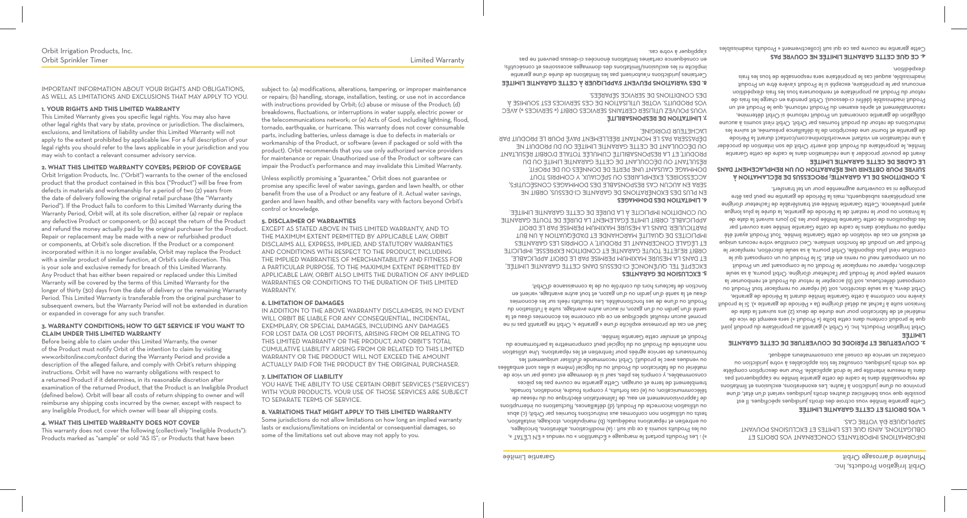 IMPORTANT INFORMATION ABOUT YOUR RIGHTS AND OBLIGATIONS, AS WELL AS LIMITATIONS AND EXCLUSIONS THAT MAY APPLY TO YOU.1. YOUR RIGHTS AND THIS LIMITED WARRANTYThis Limited Warranty gives you specific legal rights. You may also have other legal rights that vary by state, province or jurisdiction. The disclaimers, exclusions, and limitations of liability under this Limited Warranty will not apply to the extent prohibited by applicable law. For a full description of your legal rights you should refer to the laws applicable in your jurisdiction and you may wish to contact a relevant consumer advisory service.2. WHAT THIS LIMITED WARRANTY COVERS; PERIOD OF COVERAGEOrbit Irrigation Products, Inc. (“Orbit”) warrants to the owner of the enclosed product that the product contained in this box (“Product”) will be free from defects in materials and workmanship for a period of two (2) years from the date of delivery following the original retail purchase (the “Warranty Period”). If the Product fails to conform to this Limited Warranty during the Warranty Period, Orbit will, at its sole discretion, either (a) repair or replace any defective Product or component; or (b) accept the return of the Product and refund the money actually paid by the original purchaser for the Product. Repair or replacement may be made with a new or refurbished product or components, at Orbit’s sole discretion. If the Product or a component incorporated within it is no longer available, Orbit may replace the Product with a similar product of similar function, at Orbit’s sole discretion. This is your sole and exclusive remedy for breach of this Limited Warranty. Any Product that has either been repaired or replaced under this Limited Warranty will be covered by the terms of this Limited Warranty for the longer of thirty (30) days from the date of delivery or the remaining Warranty Period. This Limited Warranty is transferable from the original purchaser to subsequent owners, but the Warranty Period will not be extended in duration or expanded in coverage for any such transfer.3. WARRANTY CONDITIONS; HOW TO GET SERVICE IF YOU WANT TO CLAIM UNDER THIS LIMITED WARRANTYBefore being able to claim under this Limited Warranty, the owner of the Product must notify Orbit of the intention to claim by visiting www.orbitonline.com/contact during the Warranty Period and provide a description of the alleged failure, and comply with Orbit’s return shipping instructions. Orbit will have no warranty obligations with respect to a returned Product if it determines, in its reasonable discretion after examination of the returned Product, that the Product is an Ineligible Product (defined below). Orbit will bear all costs of return shipping to owner and will reimburse any shipping costs incurred by the owner, except with respect to any Ineligible Product, for which owner will bear all shipping costs.4. WHAT THIS LIMITED WARRANTY DOES NOT COVERThis warranty does not cover the following (collectively “Ineligible Products”): Products marked as “sample” or sold “AS IS”; or Products that have been subject to: (a) modifications, alterations, tampering, or improper maintenance or repairs; (b) handling, storage, installation, testing, or use not in accordance with instructions provided by Orbit; (c) abuse or misuse of the Product; (d) breakdowns, fluctuations, or interruptions in water supply, electric power or the telecommunications network; or (e) Acts of God, including lightning, flood, tornado, earthquake, or hurricane. This warranty does not cover consumable parts, including batteries, unless damage is due to defects in materials or workmanship of the Product, or software (even if packaged or sold with the product). Orbit recommends that you use only authorized service providers for maintenance or repair. Unauthorized use of the Product or software can impair the Product‘s performance and may invalidate this Limited Warranty.Unless explicitly promising a “guarantee,” Orbit does not guarantee or promise any specific level of water savings, garden and lawn health, or other benefit from the use of a Product or any feature of it. Actual water savings, garden and lawn health, and other benefits vary with factors beyond Orbit’s control or knowledge.5. DISCLAIMER OF WARRANTIESEXCEPT AS STATED ABOVE IN THIS LIMITED WARRANTY, AND TO THE MAXIMUM EXTENT PERMITTED BY APPLICABLE LAW, ORBIT DISCLAIMS ALL EXPRESS, IMPLIED, AND STATUTORY WARRANTIES AND CONDITIONS WITH RESPECT TO THE PRODUCT, INCLUDING THE IMPLIED WARRANTIES OF MERCHANTABILITY AND FITNESS FOR A PARTICULAR PURPOSE. TO THE MAXIMUM EXTENT PERMITTED BY APPLICABLE LAW, ORBIT ALSO LIMITS THE DURATION OF ANY IMPLIED WARRANTIES OR CONDITIONS TO THE DURATION OF THIS LIMITED WARRANTY.6. LIMITATION OF DAMAGESIN ADDITION TO THE ABOVE WARRANTY DISCLAIMERS, IN NO EVENT WILL ORBIT BE LIABLE FOR ANY CONSEQUENTIAL, INCIDENTAL, EXEMPLARY, OR SPECIAL DAMAGES, INCLUDING ANY DAMAGES FOR LOST DATA OR LOST PROFITS, ARISING FROM OR RELATING TO THIS LIMITED WARRANTY OR THE PRODUCT, AND ORBIT’S TOTAL CUMULATIVE LIABILITY ARISING FROM OR RELATED TO THIS LIMITED WARRANTY OR THE PRODUCT WILL NOT EXCEED THE AMOUNT ACTUALLY PAID FOR THE PRODUCT BY THE ORIGINAL PURCHASER.7. LIMITATION OF LIABILITYYOU HAVE THE ABILITY TO USE CERTAIN ORBIT SERVICES (“SERVICES”) WITH YOUR PRODUCTS. YOUR USE OF THOSE SERVICES ARE SUBJECT TO SEPARATE TERMS OF SERVICE.8. VARIATIONS THAT MIGHT APPLY TO THIS LIMITED WARRANTYSome jurisdictions do not allow limitations on how long an implied warranty lasts or exclusions/limitations on incidental or consequential damages, so some of the limitations set out above may not apply to you.INFORMATIONS IMPORTANTES CONCERNANT VOS DROITS ET OBLIGATIONS, AINSI QUE LES LIMITES ET EXCLUSIONS POUVANT S’APPLIQUER ÐÀ VOTRE CAS.1. VOS DROITS ET CETTE GARANTIE LIMITÉECette garantie limitée vous octroie des droits juridiques spécifiques. Il est possible que vous bénéficiez d’autres droits juridiques variant d’un état, d’une province ou d’une juridiction à l’autre. Les exonérations, exclusions et limitations de responsabilité dans le cadre de cette garantie limitée ne s’appliqueront pas dans la mesure interdite par le droit applicable. Pour une description complète de vos droits juridiques, consultez les lois applicables à votre juridiction ou contactez un service de conseil aux consommateurs adéquat.2. COUVERTURE ET PÉRIODE DE COUVERTURE DE CETTE GARANTIE LIMITÉEOrbit Irrigation Products, Inc. (« Orbit ») garantit au propriétaire du produit joint que le produit contenu dans cette boîte (« Produit ») sera exempt de vice de matériel et de fabrication pour une durée de deux (2) ans suivant la date de livraison suite à l’achat au détail d’origine (la « Période de garantie »). Si le produit s’avère non conforme à cette Garantie limitée durant la Période de garantie, Orbit devra, à sa seule discrétion, soit (a) réparer ou remplacer tout Produit ou composant défectueux, soit (b) accepter le retour du Produit et rembourser la somme payée pour le Produit par l’acheteur d’origine. Orbit pourra, à sa seule discrétion, réparer ou remplacer le Produit ou le composant par un Produit ou un composant neuf ou remis en état. Si le Produit ou un composant qui le constitue n’est plus disponible, Orbit pourra, à sa seule discrétion, remplacer le Produit par un produit de fonction similaire. Ceci constitue votre recours unique et exclusif en cas de violation de cette Garantie limitée. Tout Produit ayant été réparé ou remplacé dans le cadre de cette Garantie limitée sera couvert par les dispositions de cette Garantie limitée pour les 30 jours suivant la date de la livraison ou pour le restant de la Période de garantie, la durée la plus longue ayant prévalence. Cette Garantie limitée est transférable de l’acheteur d’origine aux propriétaires subséquents, mais la Période de garantie ne peut pas être prolongée ni sa couverture augmentée pour un tel transfert.3. CONDITIONS DE LA GARANTIE; PROCESSUS DE RÉCLAMATION À SUIVRE POUR OBTENIR UNE RÉPARATION OU UN REMPLACEMENT DANS LE CADRE DE CETTE GARANTIE LIMITÉEAvant de pouvoir procéder à une réclamation dans le cadre de cette Garantie limitée, le propriétaire du Produit doit avertir Orbit de son intention de procéder à une réclamation en visitant www.orbitonline.com/contact durant la Période de garantie et fournir une description de la défaillance présumée, et suivre les instructions de retour du produit fournies par Orbit. Orbit n’est soumis à aucune obligation de garantie concernant un Produit retourné si Orbit détermine, raisonnablement et après examen du Produit retourné, que le Produit est un Produit inadmissible (défini ci-dessous). Orbit prendra en charge les frais de retour du Produit au propriétaire et remboursera tous les frais d’expédition encourus par le propriétaire, excepté si le Produit s’avère être un Produit inadmissible, auquel cas le propriétaire sera responsable de tous les frais d’expédition.4. CE QUE CETTE GARANTIE LIMITÉE NE COUVRE PASCette garantie ne couvre pas ce qui suit (collectivement « Produits inadmissibles ») : Les Produits portant le marquage « Échantillon » ou vendus « EN L’ÉTAT », ou les Produits soumis à ce qui suit : (a) modifications, altérations, bricolages, ou entretien et réparations inadéquats; (b) manipulation, stockage, installation, tests ou utilisation non conformes aux instructions fournies par Orbit; (c) abus ou utilisation incorrecte du Produit; (d) défaillances, fluctuations ou interruptions de l’approvisionnement en eau, de l’alimentation électrique ou du réseau de télécommunication; ou (e) cas fortuits, y compris foudre, inondation, tornade, tremblement de terre et ouragan. Cette garantie ne couvre pas les pièces consommables, y compris les piles, sauf si le dommage est causé par un vice de matériel ou de fabrication du Produit ou du logiciel (même si elles sont emballées ou vendues avec le produit). Orbit recommande d’utiliser uniquement les fournisseurs de service agréés pour l’entretien et les réparations. Une utilisation non autorisée du Produit ou du logiciel peut compromettre la performance du Produit et annuler cette Garantie limitée.Sauf en cas de promesse explicite d’une « garantie », Orbit ne garantit pas ni ne promet aucun résultat spécifique en ce qui concerne les économies d’eau et la santé d’un jardin ou d’un gazon, ni aucun autre avantage, suite à l’utilisation du Produit ou d’une de ses fonctionnalités. Les résultats réels sur les économies d’eau et la santé d’un jardin ou d’un gazon, et tout autre avantage, varient en fonction de facteurs hors du contrôle ou de la connaissance d’Orbit.5. EXCLUSION DE GARANTIESEXCEPTÉ TEL QU’ÉNONCÉ CI-DESSUS DANS CETTE GARANTIE LIMITÉE, ET DANS LA MESURE MAXIMUM PERMISE PAR LE DROIT APPLICABLE, ORBIT REJETTE TOUTE GARANTIE ET CONDITION EXPRESSE, IMPLICITE ET LÉGALE CONCERNANT LE PRODUIT, Y COMPRIS LES GARANTIES IMPLICITES DE QUALITÉ MARCHANDE ET D’ADÉQUATION À UN BUT PARTICULIER. DANS LA MESURE MAXIMUM PERMISE PAR LE DROIT APPLICABLE, ORBIT LIMITE ÉGALEMENT LA DURÉE DE TOUTE GARANTIE OU CONDITION IMPLICITE À LA DURÉE DE CETTE GARANTIE LIMITÉE.6. LIMITATION DES DOMMAGESEN PLUS DES EXONÉRATIONS DE GARANTIE CI-DESSUS, ORBIT NE SERA EN AUCUN CAS RESPONSABLE DES DOMMAGES CONSÉCUTIFS, ACCESSOIRES, EXEMPLAIRES OU SPÉCIAUX, Y COMPRIS TOUT DOMMAGE CAUSANT UNE PERTE DE DONNÉES OU DE PROFIT, RÉSULTANT OU DÉCOULANT DE CETTE GARANTIE LIMITÉ OU DU PRODUIT, ET LA RESPONSABILITÉ CUMULÉE TOTALE D’ORBIT RÉSULTANT OU DÉCOULANT DE CETTE GARANTIE LIMITÉE OU DU PRODUIT NE DÉPASSERA PAS LE MONTANT RÉELLEMENT PAYÉ POUR LE PRODUIT PAR L’ACHETEUR D’ORIGINE.7. LIMITATION DE RESPONSABILITÉVOUS POUVEZ UTILISER CERTAINS SERVICES ORBIT (« SERVICES ») AVEC VOS PRODUITS. VOTRE UTILISATION DE CES SERVICES EST SOUMISE À DES CONDITIONS DE SERVICE SÉPARÉES.8. DES VARIATIONS PEUVENT S’APPLIQUER À CETTE GARANTIE LIMITÉECertaines juridictions n’autorisent pas les limitations de durée d’une garantie implicite ni les exclusions/limitations des dommages accessoires et consécutifs; en conséquence certaines limitations énoncées ci-dessus peuvent ne pas s’appliquer à votre cas.Orbit Irrigation Products, Inc.Orbit Sprinkler TimerOrbit Irrigation Products, Inc.Minuterie d’arrosage OrbitLimited WarrantyGarantie Limitée