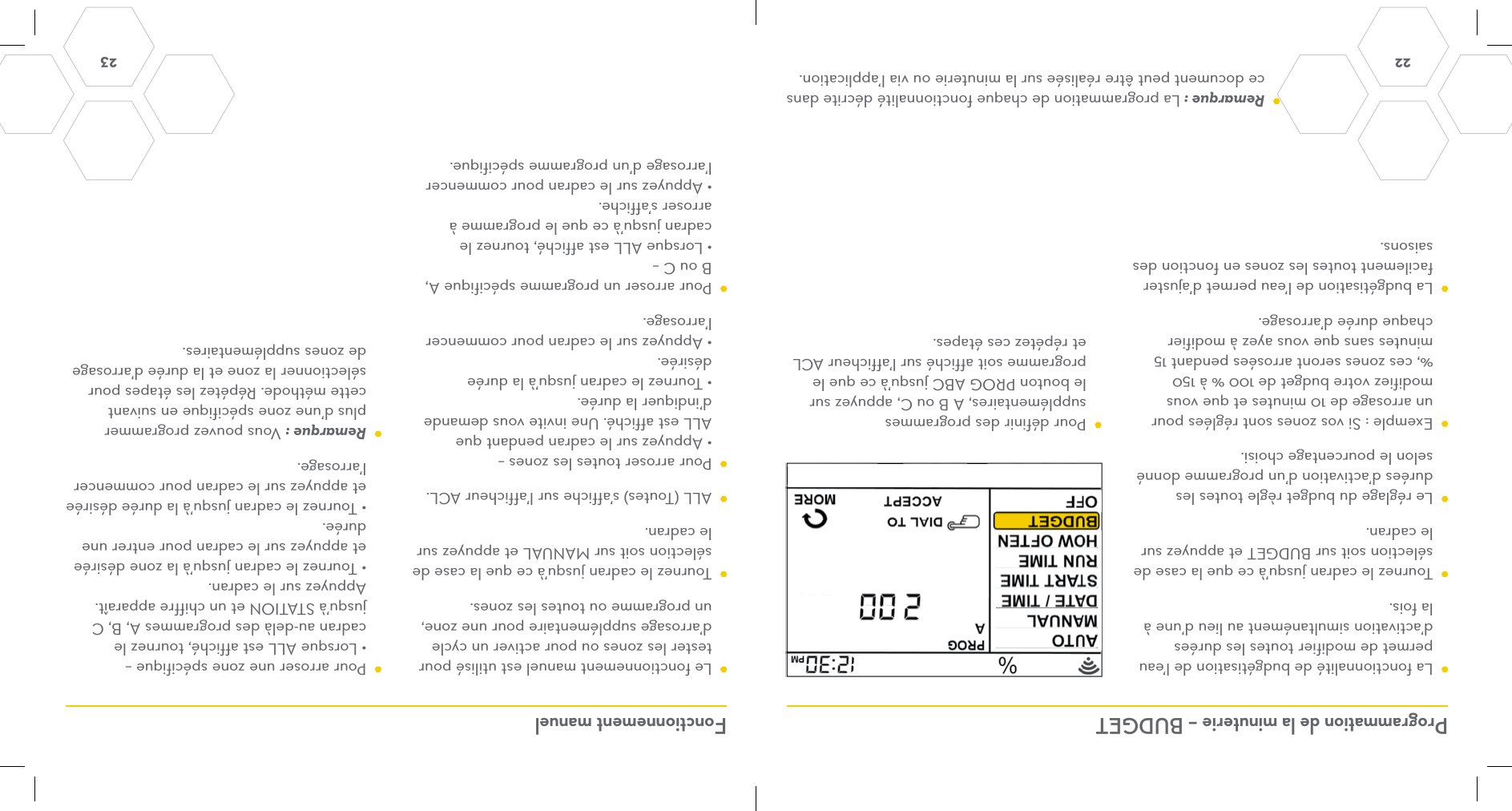 22  23 Programmation de la minuterie – BUDGET Fonctionnement manuel  La fonctionnalité de budgétisation de l’eau permet de modifier toutes les durées d’activation simultanément au lieu d’une à la fois.  Tournez le cadran jusqu’à ce que la case de sélection soit sur BUDGET et appuyez sur le cadran.  Le réglage du budget règle toutes les durées d’activation d’un programme donné selon le pourcentage choisi.  Exemple : Si vos zones sont réglées pour un arrosage de 10 minutes et que vous modifiez votre budget de 100 % à 150 %, ces zones seront arrosées pendant 15 minutes sans que vous ayez à modifier chaque durée d’arrosage.  La budgétisation de l’eau permet d’ajuster facilement toutes les zones en fonction des saisons.  Le fonctionnement manuel est utilisé pour tester les zones ou pour activer un cycle d’arrosage supplémentaire pour une zone, un programme ou toutes les zones.  Tournez le cadran jusqu’à ce que la case de sélection soit sur MANUAL et appuyez sur le cadran.  ALL (Toutes) s’affiche sur l’afficheur ACL.  Pour arroser toutes les zones – • Appuyez sur le cadran pendant que ALL est affiché. Une invite vous demande d’indiquer la durée. • Tournez le cadran jusqu’à la durée désirée. • Appuyez sur le cadran pour commencer l’arrosage.  Pour arroser un programme spécifique A, B ou C – • Lorsque ALL est affiché, tournez le cadran jusqu’à ce que le programme à arroser s’affiche. • Appuyez sur le cadran pour commencer l’arrosage d’un programme spécifique. Remarque : La programmation de chaque fonctionnalité décrite dans ce document peut être réalisée sur la minuterie ou via l’application.  Pour arroser une zone spécifique – • Lorsque ALL est affiché, tournez le cadran au-delà des programmes A, B, C jusqu’à STATION et un chiffre apparaît. Appuyez sur le cadran. • Tournez le cadran jusqu’à la zone désirée et appuyez sur le cadran pour entrer une durée. • Tournez le cadran jusqu’à la durée désirée et appuyez sur le cadran pour commencer l’arrosage. Remarque : Vous pouvez programmer plus d’une zone spécifique en suivant cette méthode. Répétez les étapes pour sélectionner la zone et la durée d’arrosage de zones supplémentaires.  Pour définir des programmes supplémentaires, A B ou C, appuyez sur le bouton PROG ABC jusqu’à ce que le programme soit affiché sur l’afficheur ACL et répétez ces étapes.