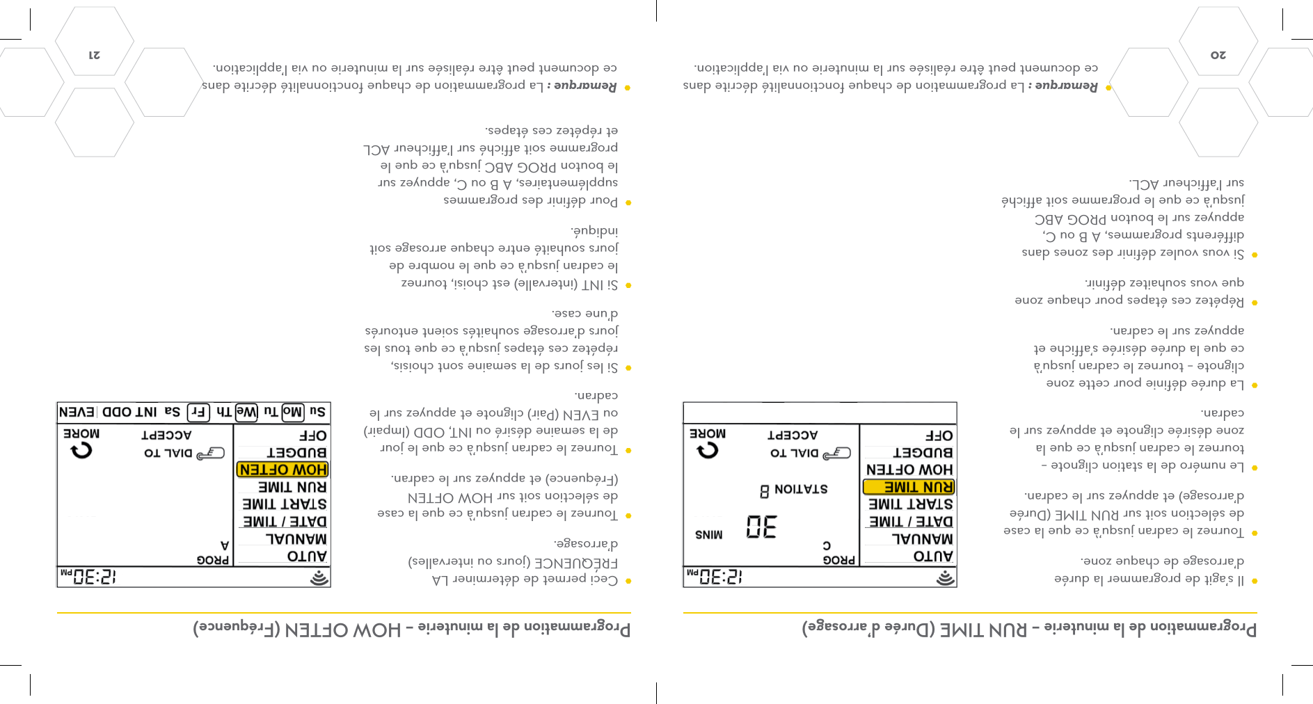 20  21 Programmation de la minuterie – RUN TIME (Durée d’arrosage) Programmation de la minuterie – HOW OFTEN (Fréquence)  Ceci permet de déterminer LA FRÉQUENCE (jours ou intervalles) d’arrosage.    Tournez le cadran jusqu’à ce que la case de sélection soit sur HOW OFTEN (Fréquence) et appuyez sur le cadran.  Tournez le cadran jusqu’à ce que le jour de la semaine désiré ou INT, ODD (Impair) ou EVEN (Pair) clignote et appuyez sur le cadran.  Si les jours de la semaine sont choisis, répétez ces étapes jusqu’à ce que tous les jours d’arrosage souhaités soient entourés d’une case.  Si INT (intervalle) est choisi, tournez le cadran jusqu’à ce que le nombre de jours souhaité entre chaque arrosage soit indiqué.   Pour définir des programmes supplémentaires, A B ou C, appuyez sur le bouton PROG ABC jusqu’à ce que le programme soit affiché sur l’afficheur ACL et répétez ces étapes.  Il s’agit de programmer la durée d’arrosage de chaque zone.  Tournez le cadran jusqu’à ce que la case de sélection soit sur RUN TIME (Durée d’arrosage) et appuyez sur le cadran.  Le numéro de la station clignote – tournez le cadran jusqu’à ce que la zone désirée clignote et appuyez sur le cadran.   La durée définie pour cette zone clignote – tournez le cadran jusqu’à ce que la durée désirée s’affiche et appuyez sur le cadran.  Répétez ces étapes pour chaque zone que vous souhaitez définir.  Si vous voulez définir des zones dans différents programmes, A B ou C, appuyez sur le bouton PROG ABC jusqu’à ce que le programme soit affiché sur l’afficheur ACL. Remarque : La programmation de chaque fonctionnalité décrite dans ce document peut être réalisée sur la minuterie ou via l’application. Remarque : La programmation de chaque fonctionnalité décrite dans ce document peut être réalisée sur la minuterie ou via l’application.