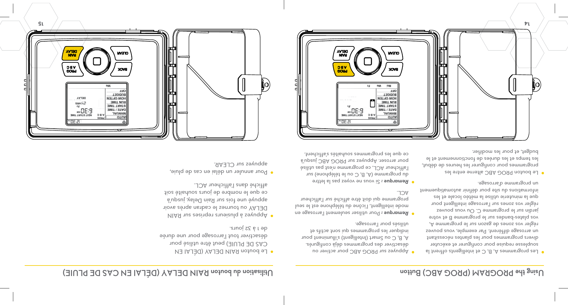 14  15 Using the PROGRAM (PROG ABC) Button Utilisation du bouton RAIN DELAY (DÉLAI EN CAS DE PLUIE)  Les programmes A, B, C et intelligents offrent la souplesse requise pour configurer et exécuter divers programmes pour les plantes nécessitant un arrosage différent. Par exemple, vous pouvez régler vos zones de gazon sur le programme A, vos plates-bandes sur le programme B et votre jardin sur le programme C. Ou vous pouvez régler vos zones sur l’arrosage intelligent pour que la minuterie utilise la météo locale et les informations du site pour définir automatiquement un programme d’arrosage.  Le bouton PROG ABC alterne entre les programmes pour configurer les heures de début, les temps et les durées de fonctionnement et le budget, et pour les modifier.  Appuyez sur PROG ABC pour activer ou désactiver des programmes déjà configurés. A, B, C ou Smart (Intelligent) s’illuminent pour indiquer les programmes qui sont actifs et utilisés pour l’arrosage. Remarque : Pour utiliser seulement l’arrosage en mode intelligent, l’icône du téléphone est le seul programme qui doit être affiché sur l’afficheur ACL. Remarque : Si vous ne voyez pas la lettre du programme (A, B, C ou le téléphone) sur l’afficheur ACL, ce programme n’est pas utilisé pour arroser. Appuyez sur PROG ABC jusqu’à ce que les programmes souhaités s’affichent.   Le bouton RAIN DELAY (DÉLAI EN CAS DE PLUIE) peut être utilisé pour désactiver tout l’arrosage pour une durée de 1 à 32 jours.  Appuyez à plusieurs reprises sur RAIN DELAY ou tournez le cadran après avoir appuyé une fois sur Rain Delay, jusqu’à ce que le nombre de jours souhaité soit affiché dans l’afficheur ACL.  Pour annuler un délai en cas de pluie, appuyez sur CLEAR.