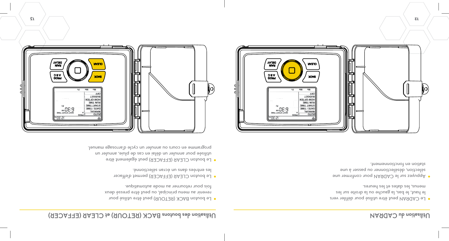 12  13 Utilisation du CADRAN Utilisation des boutons BACK (RETOUR) et CLEAR (EFFACER)  Le CADRAN peut être utilisé pour défiler vers le haut, le bas, la gauche ou la droite sur les menus, les dates et les heures.  Appuyez sur le CADRAN pour confirmer une sélection, désélectionner ou passer à une station en fonctionnement.  Le bouton BACK (RETOUR) peut être utilisé pour revenir au menu principal, ou peut être pressé deux fois pour retourner au mode automatique.  Le bouton CLEAR (EFFACER) permet d’effacer les entrées dans un écran sélectionné.   Le bouton CLEAR (EFFACER) peut également être utilisée pour annuler un délai en cas de pluie, annuler un programme en cours ou annuler un cycle d’arrosage manuel.