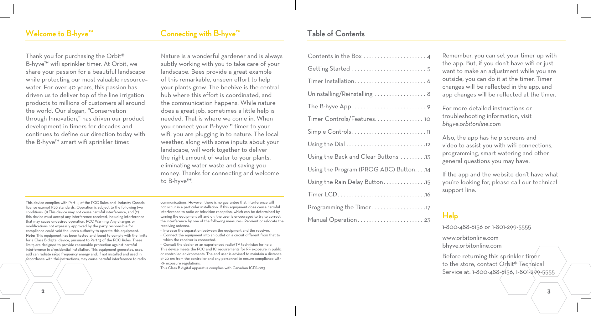2  3 Contents in the Box ......................4Getting Started ..........................5Timer Installation.........................6Uninstalling/Reinstalling  ..................8The B-hyve App ..........................9Timer Controls/Features.................10Simple Controls..........................11Using the Dial ............................12Using the Back and Clear Buttons .........13Using the Program (PROG ABC) Button....14Using the Rain Delay Button...............15Timer LCD...............................16Programming the Timer ...................17Manual Operation.......................23Thank you for purchasing the Orbit® B-hyve™ wifi sprinkler timer. At Orbit, we share your passion for a beautiful landscape while protecting our most valuable resource–water. For over 40 years, this passion has driven us to deliver top of the line irrigation products to millions of customers all around the world. Our slogan, “Conservation through Innovation,” has driven our product development in timers for decades and continues to define our direction today with the B-hyve™ smart wifi sprinkler timer.Nature is a wonderful gardener and is always subtly working with you to take care of your landscape. Bees provide a great example of this remarkable, unseen effort to help your plants grow. The beehive is the central hub where this effort is coordinated, and the communication happens. While nature does a great job, sometimes a little help is needed. That is where we come in. When you connect your B-hyve™ timer to your wifi, you are plugging in to nature. The local weather, along with some inputs about your landscape, will work together to deliver the right amount of water to your plants, eliminating water waste and saving you money. Thanks for connecting and welcome to B-hyve™!Welcome to B-hyve™ Connecting with B-hyve™ Table of ContentsRemember, you can set your timer up with the app. But, if you don’t have wifi or just want to make an adjustment while you are outside, you can do it at the timer. Timer changes will be reflected in the app, and app changes will be reflected at the timer.For more detailed instructions or troubleshooting information, visit bhyve.orbitonline.comAlso, the app has help screens and video to assist you with wifi connections, programming, smart watering and other general questions you may have.  If the app and the website don’t have what you’re looking for, please call our technical support line.  Help1-800-488-6156 or 1-801-299-5555www.orbitonline.com bhyve.orbitonline.comBefore returning this sprinkler timer to the store, contact Orbit® Technical Service at: 1-800-488-6156, 1-801-299-5555This device complies with Part 15 of the FCC Rules and  Industry Canada license exempt RSS standards. Operation is subject to the following two conditions: (1) This device may not cause harmful interference, and (2) this device must accept any interference received, including interference that may cause undesired operation. FCC Warning: Any changes or modifications not expressly approved by the party responsible for compliance could void the user’s authority to operate this equipment.Note: This equipment has been tested and found to comply with the limits for a Class B digital device, pursuant to Part 15 of the FCC Rules. These limits are designed to provide reasonable protection against harmful interference in a residential installation. This equipment generates, uses, and can radiate radio frequency energy and, if not installed and used in accordance with the instructions, may cause harmful interference to radio communications. However, there is no guarantee that interference will not occur in a particular installation. If this equipment does cause harmful interference to radio or television reception, which can be determined by turning the equipment off and on, the user is encouraged to try to correct the interference by one of the following measures:• Reorient or relocate the receiving antenna.•  Increase the separation between the equipment and the receiver.•  Connect the equipment into an outlet on a circuit different from that to which the receiver is connected.•  Consult the dealer or an experienced radio/TV technician for help.This device meets the FCC and IC requirements for RF exposure in public or controlled environments. The end user is advised to maintain a distance of 20 cm from the controller and any personnel to ensure compliance with RF exposure regulations.This Class B digital apparatus complies with Canadian ICES-003