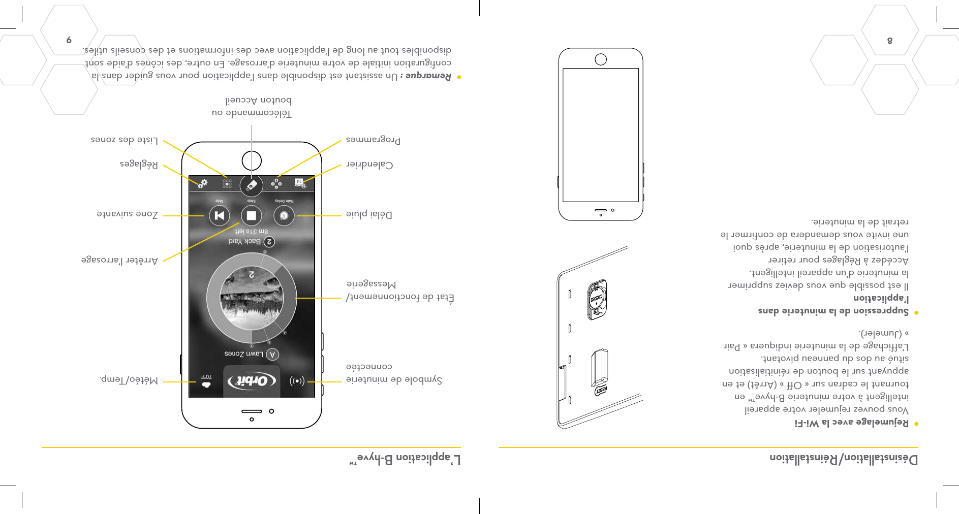 8 9 Désinstallation/Réinstallation L’application B-hyve™  Rejumelage avec la Wi-Fi Vous pouvez rejumeler votre appareil intelligent à votre minuterie B-hyve™ en tournant le cadran sur « Off » (Arrêt) et en appuyant sur le bouton de réinitialisation situé au dos du panneau pivotant. L’affichage de la minuterie indiquera « Pair » (Jumeler).  Suppression de la minuterie dans l’application Il est possible que vous deviez supprimer la minuterie d’un appareil intelligent. Accédez à Réglages pour retirer l’autorisation de la minuterie, après quoi une invite vous demandera de confirmer le retrait de la minuterie.Symbole de minuterie connectéeDélai pluieCalendrierProgrammesTélécommande ou bouton AccueilListe des zonesRéglagesZone suivanteArrêter l’arrosageÉtat de fonctionnement/MessagerieMétéo/Temp. Remarque : Un assistant est disponible dans l’application pour vous guider dans la configuration initiale de votre minuterie d’arrosage. En outre, des icônes d’aide sont disponibles tout au long de l’application avec des informations et des conseils utiles.