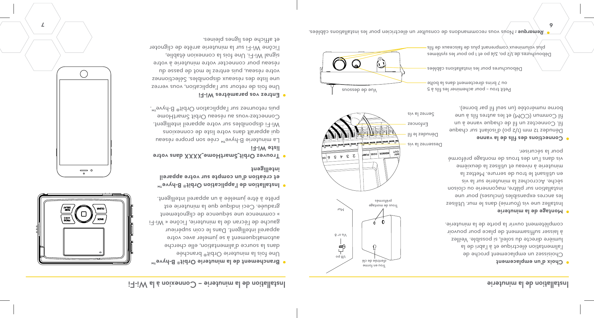 6 7 Installation de la minuterie Installation de la minuterie – Connexion à la Wi-Fi  Choix d’un emplacement Choisissez un emplacement proche de l’alimentation électrique et à l’abri de la lumière directe du soleil, si possible. Veillez à laisser suffisamment de place pour pouvoir complètement ouvrir la porte de la minuterie.   Montage de la minuterie Installez une vis (fournie) dans le mur. Utilisez les ancres expansibles (incluses) pour une installation sur plâtre, maçonnerie ou cloison sèche. Accrochez la minuterie sur la vis en utilisant le trou de serrure. Mettez la minuterie à niveau et utilisez la deuxième vis dans l’un des trous de montage préformé pour la sécuriser.  Connections des fils de la vanne Dénudez 12 mm (1/2 po) d’isolant sur chaque fil. Connectez un fil de chaque vanne à un fil Commun (COM) et les autres fils à une borne numérotée (un seul fil par borne).   Branchement de la minuterie Orbit® B-hyve™ Une fois la minuterie Orbit® branchée dans la source d’alimentation, elle cherche automatiquement à se jumeler avec votre appareil intelligent. Dans le coin supérieur gauche de l’écran de la minuterie, l’icône « Wi-Fi » commence une séquence de clignotement graduée. Ceci indique que la minuterie est prête à être jumelée à un appareil intelligent.  Installation de l’application Orbit® B-hyve™ et création d’un compte sur votre appareil intelligent  Trouvez Orbit_SmartHome_XXXX dans votre liste Wi-Fi La minuterie B-hyve™ crée son propre réseau qui apparaît dans votre liste de connexions Wi-Fi disponibles sur votre appareil intelligent. Connectez-vous au réseau Orbit SmartHome puis retournez sur l’application Orbit® B-hyve™.  Entrez vos paramètres Wi-Fi Une fois de retour sur l’application, vous verrez une liste des réseaux disponibles. Sélectionnez votre réseau, puis entrez le mot de passe du réseau pour connecter votre minuterie à votre signal Wi-Fi. Une fois la connexion établie, l’icône Wi-Fi sur la minuterie arrête de clignoter et affiche des lignes pleines.KeyholePre-formedMounting HolesNo. 8 ScrewWall1/8&quot;Petit trou – pour acheminer les fils à 5 ou 7 brins directement dans la boîteDébouchures de 1/2 po, 3/4 po et 1 po pour les systèmes plus volumineux comprenant plus de faisceaux de filsDébouchures pour les installations câbléesBottom ViewDénudez le filEnfoncezDesserrez la visSerrez la vis Remarque : Nous vous recommandons de consulter un électricien pour les installations câblées.Vue de dessousMurTrous de montage préformés1/8 poVis n° 8Trou en forme d’entrée de clé