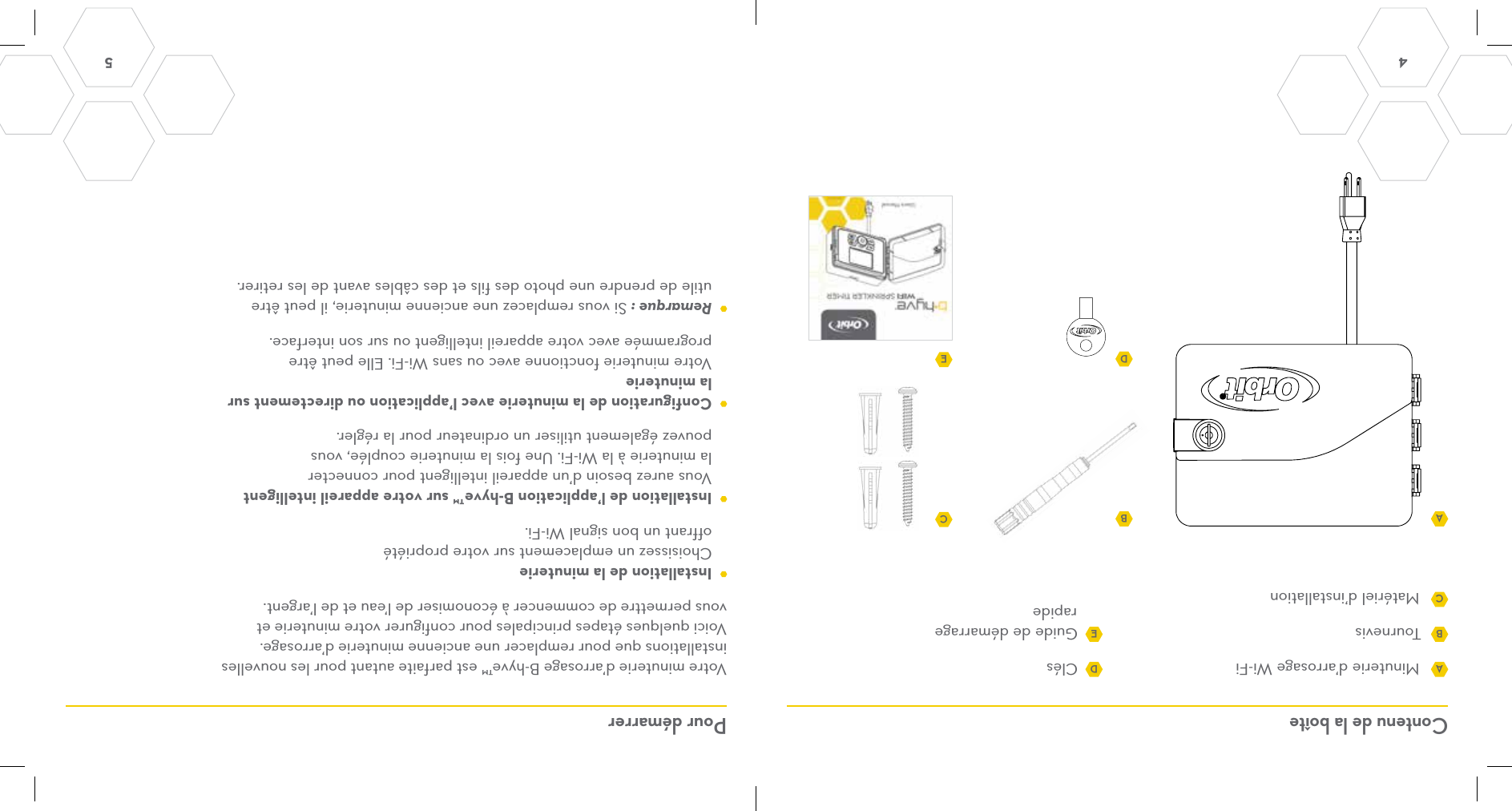 4 5 Contenu de la boîte Pour démarrerMinuterie d’arrosage Wi-FiTournevis Matériel d’installationClés Guide de démarrage rapideVotre minuterie d’arrosage B-hyve™ est parfaite autant pour les nouvelles installations que pour remplacer une ancienne minuterie d’arrosage. Voici quelques étapes principales pour configurer votre minuterie et vous permettre de commencer à économiser de l’eau et de l’argent.  Installation de la minuterie Choisissez un emplacement sur votre propriété offrant un bon signal Wi-Fi.  Installation de l’application B-hyve™ sur votre appareil intelligent Vous aurez besoin d’un appareil intelligent pour connecter la minuterie à la Wi-Fi. Une fois la minuterie couplée, vous pouvez également utiliser un ordinateur pour la régler.  Configuration de la minuterie avec l’application ou directement sur la minuterie Votre minuterie fonctionne avec ou sans Wi-Fi. Elle peut être programmée avec votre appareil intelligent ou sur son interface. Remarque : Si vous remplacez une ancienne minuterie, il peut être utile de prendre une photo des fils et des câbles avant de les retirer.AADBBDECCE