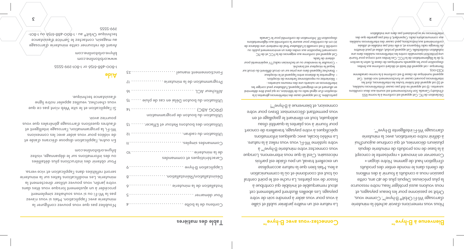 2  3 Contenu de la boîte ...........................4Pour démarrer ................................5Installation de la minuterie .....................6Désinstallation/Réinstallation...................8L’application B-hyve ...........................9Caractéristiques et commandes de la minuterie ...............................10Commandes simples...........................11Utilisation du cadran..........................12Utilisation des boutons Retour et Effacer.......13Utilisation du bouton de programmation (PROG ABC)  ................................14Utilisation du bouton Délai en cas de pluie .....15Afficheur ACL  ...............................16Programmation de la minuterie ................ 17Fonctionnement manuel ......................23Nous vous remercions d’avoir acheté la minuterie d’arrosage Wi-Fi Orbit® B-hyve™. Comme vous, Orbit se passionne pour les beaux paysages, et nous voulons aussi protéger l’eau, notre ressource la plus précieuse. Depuis plus de 40 ans, cette passion nous a conduits à fournir à des millions de clients dans le monde entier des produits d’irrigation haut de gamme. Notre slogan « Conserver en innovant » représente le concept à la base de nos produits de minuterie depuis plusieurs décennies, et qui continue aujourd’hui à définir notre orientation, avec la minuterie d’arrosage Wi-Fi intelligente B-hyve™.Déclaration de l’IC. Cet appareil est conforme à la norme RSS d’Industry Canada. Son fonctionnement est soumis aux deux conditions suivantes : (1) cet appareil ne doit pas causer d’interférences nuisibles, et (2) cet appareil doit tolérer toutes les interférences, dont les interférences pouvant causer un fonctionnement non désiré.  Cet appareil numérique de classe B est conforme à la norme canadienne ICES-003.Remarque : cet appareil été testé et déclaré conforme aux limites d’exposition pour les appareils numériques de classe B, selon la section 15 de la Règlementation de la FCC. Ces limites sont conçus pour fournir une protection raisonnable contre les interférences nuisibles dans une installation résidentielle. Cet appareil produit, utilise et peut émettre de l’énergie radio fréquence et, si elle n’est pas installée et utilisée conformément aux instructions, peut causer des interférences nuisibles aux communications radio. Cependant, il n’est pas garantie que des interférences ne se produisent pas dans une installation La nature est un maître jardinier subtil et s’allie à vous pour vous aider à prendre soin de votre paysage. Les abeilles illustrent parfaitement cet atout remarquable et invisible qui contribue à l’essor de vos plantes. La ruche est le point central où tout est coordonné et où la communication a lieu. Mais bien que la nature accomplisse un excellent travail, un peu d’aide est parfois nécessaire. C’est là que nous intervenons. Lorsque vous connectez votre minuterie B-hyve™ à votre système Wi-Fi, vous vous reliez à la nature. La météo locale, avec quelques informations spécifiques à votre paysage, travaillera de concert pour fournir à vos plantes la quantité d’eau adéquate, tout en éliminant le gaspillage et en vous permettant d’économiser. Bravo pour votre connexion, et bienvenue à B-hyve™!Bienvenue à B-hyve™ Connectez-vous avec B-hyve™ Table des matièresN’oubliez pas que vous pouvez configurer la minuterie avec l’application. Mais si vous n’avez pas la Wi-Fi ou si vous souhaitez simplement procéder à un ajustement lorsque vous êtes dans votre jardin, vous pouvez utiliser directement la minuterie. Les modifications faites sur la minuterie seront reflétées dans l’application et vice-versa.Pour obtenir des instructions plus détaillées ou des informations sur le dépannage, visitez bhyve.orbitonline.comEn outre, l’application dispose d’écrans d’aide et de vidéos pour vous aider avec les connexions Wi-Fi, la programmation, l’arrosage intelligent et d’autres questions d’arrosage générales que vous pourriez avoir.Si l’application et le site Web n’ont pas ce que vous cherchez, veuillez appeler notre ligne d’assistance technique.Aide1-800-488-6156 or 1-801-299-5555www.orbitonline.com bhyve.orbitonline.comAvant de retourner cette minuterie d’arrosage au magasin, contactez le Service d’assistance technique Orbit® au : 1-800-488-6156 ou 1-801-299-5555particulière. Si cet appareil cause des interférences gênantes à la réception d’un signal radio ou de télévision, ce qui peut être déterminé en allumant et en éteignant l’appareil, l’utilisateur peut corriger les interférences en suivants une des mesures suivantes : •  Réorientez ou repositionnez l’antenne de réception. •  Augmentez la distance entre l’appareil et le récepteur. •  Branchez l’appareil dans une prise sur un circuit différent du circuit sur lequel le récepteur est branché. •  Consulter le revendeur ou un technicien radio/TV expérimenté pour obtenir de l’aide. Cet appareil est conforme aux exigences de la FCC et de l’IC concernant l’exposition aux ondes dans un environnement public ou contrôlé. Il est conseillé à l’utilisateur final de maintenir une distance de 20 cm du contrôleur pour assurer la conformité aux réglementations d’exposition RF. Information de conformité pour le Canada
