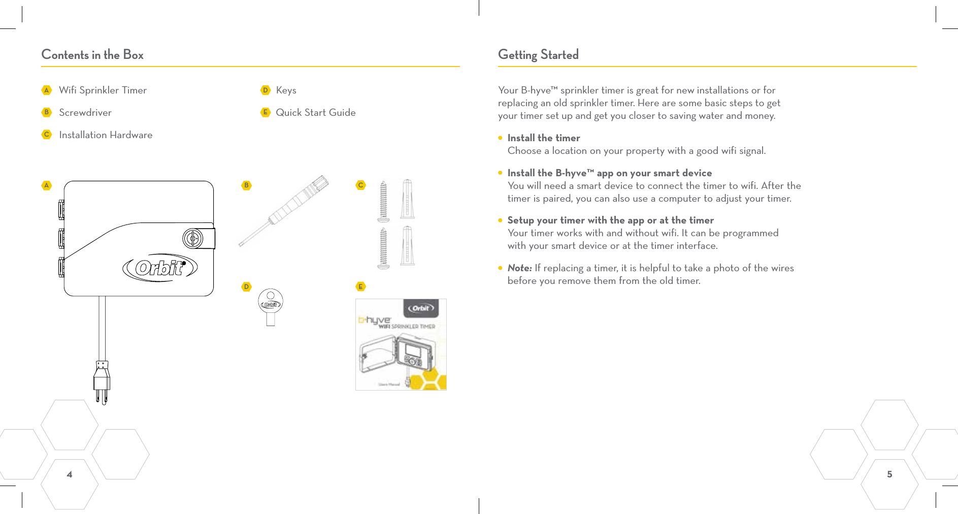 4  5 Contents in the Box Getting StartedWifi Sprinkler TimerScrewdriver Installation HardwareKeys Quick Start GuideYour B-hyve™ sprinkler timer is great for new installations or for  replacing an old sprinkler timer. Here are some basic steps to get  your timer set up and get you closer to saving water and money.   Install the timer Choose a location on your property with a good wifi signal.  Install the B-hyve™ app on your smart device You will need a smart device to connect the timer to wifi. After the timer is paired, you can also use a computer to adjust your timer.   Setup your timer with the app or at the timer Your timer works with and without wifi. It can be programmed with your smart device or at the timer interface. Note: If replacing a timer, it is helpful to take a photo of the wires before you remove them from the old timer.AADBBDECCE