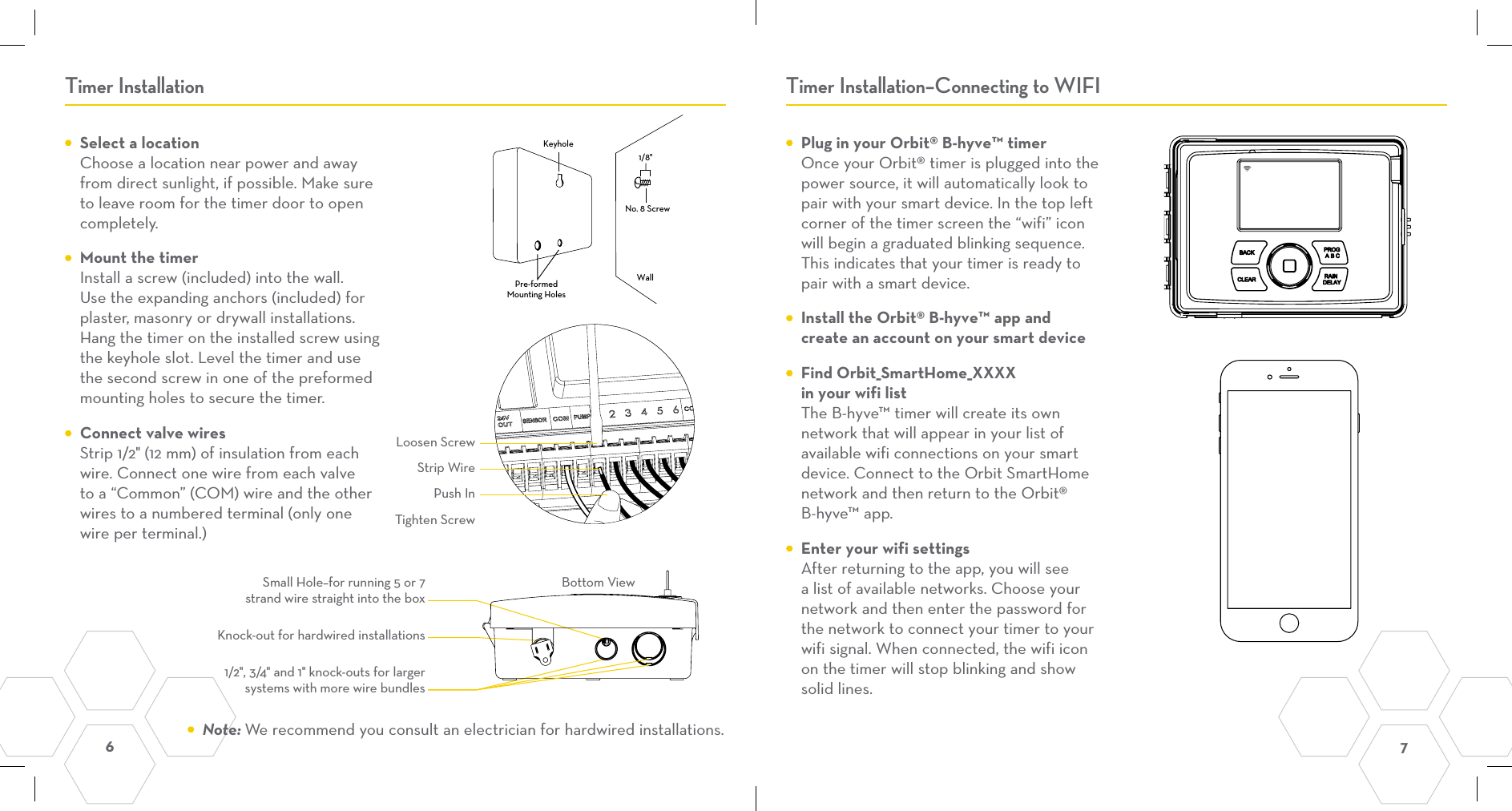 6  7 Timer Installation Timer Installation–Connecting to WIFI  Select a location Choose a location near power and away from direct sunlight, if possible. Make sure to leave room for the timer door to open completely.   Mount the timer Install a screw (included) into the wall. Use the expanding anchors (included) for plaster, masonry or drywall installations. Hang the timer on the installed screw using the keyhole slot. Level the timer and use the second screw in one of the preformed mounting holes to secure the timer.  Connect valve wires Strip 1/2&quot; (12 mm) of insulation from each wire. Connect one wire from each valve to a “Common” (COM) wire and the other wires to a numbered terminal (only one wire per terminal.)   Plug in your Orbit® B-hyve™ timer Once your Orbit® timer is plugged into the power source, it will automatically look to pair with your smart device. In the top left corner of the timer screen the “wifi” icon will begin a graduated blinking sequence. This indicates that your timer is ready to pair with a smart device.   Install the Orbit® B-hyve™ app and create an account on your smart device  Find Orbit_SmartHome_XXXX in your wifi list The B-hyve™ timer will create its own network that will appear in your list of available wifi connections on your smart device. Connect to the Orbit SmartHome network and then return to the Orbit® B-hyve™ app.   Enter your wifi settings After returning to the app, you will see a list of available networks. Choose your network and then enter the password for the network to connect your timer to your wifi signal. When connected, the wifi icon on the timer will stop blinking and show solid lines.KeyholePre-formedMounting HolesNo. 8 ScrewWall1/8&quot;Small Hole–for running 5 or 7 strand wire straight into the box1/2&quot;, 3/4&quot; and 1&quot; knock-outs for larger systems with more wire bundlesKnock-out for hardwired installationsBottom ViewStrip WirePush InLoosen ScrewTighten Screw Note: We recommend you consult an electrician for hardwired installations.