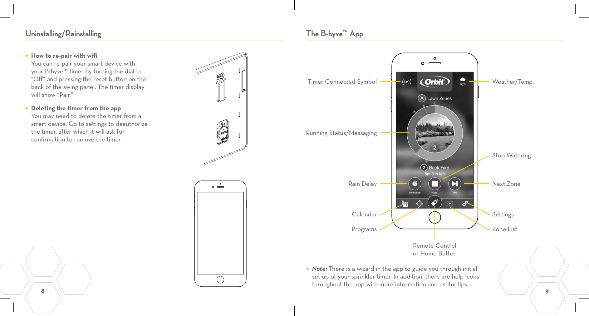 8  9 Uninstalling/Reinstalling The B-hyve™ App  How to re-pair with wifi You can re-pair your smart device with your B-hyve™ timer by turning the dial to “Off” and pressing the reset button on the back of the swing panel. The timer display will show “Pair.”  Deleting the timer from the app You may need to delete the timer from a smart device. Go to settings to deauthorize the timer, after which it will ask for confirmation to remove the timer.  Timer Connected SymbolRain DelayCalendarProgramsRemote Control  or Home ButtonZone ListSettingsNext ZoneStop WateringRunning Status/MessagingWeather/Temp. Note: There is a wizard in the app to guide you through initial set up of your sprinkler timer. In addition, there are help icons throughout the app with more information and useful tips.