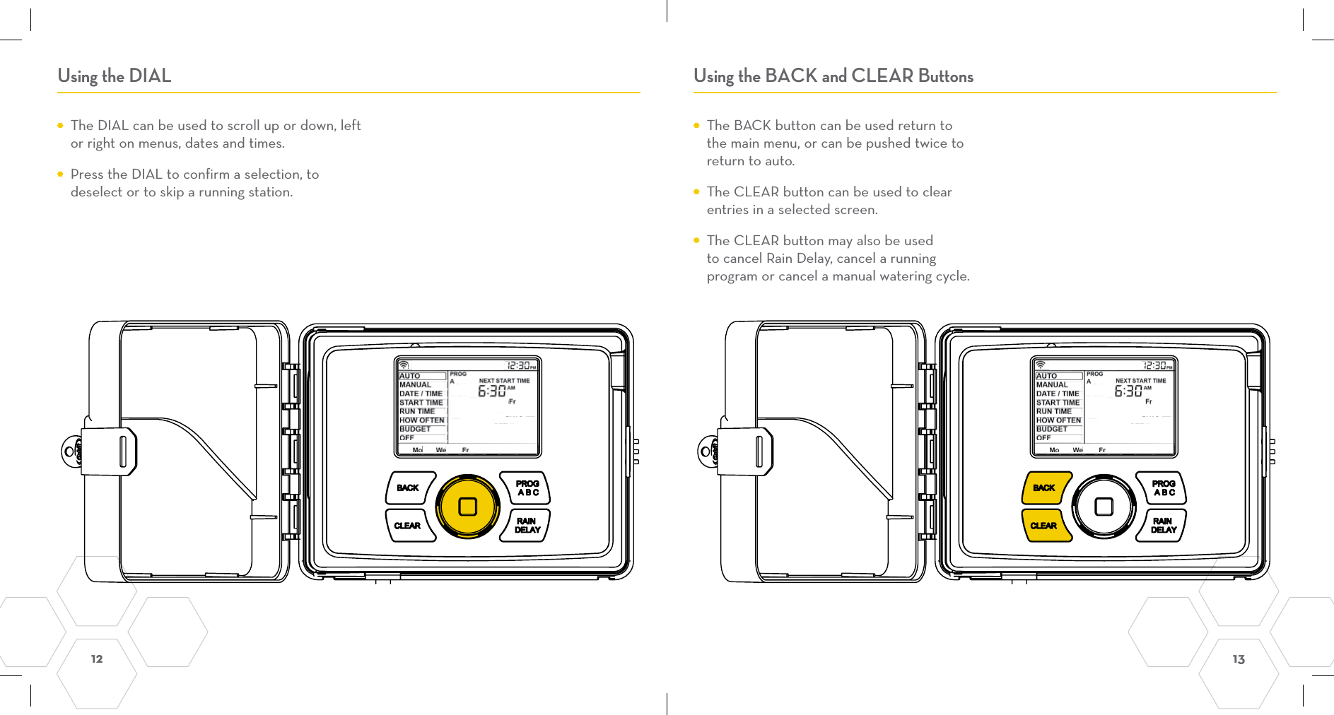 12  13 Using the DIAL Using the BACK and CLEAR Buttons  The DIAL can be used to scroll up or down, left or right on menus, dates and times.   Press the DIAL to confirm a selection, to deselect or to skip a running station.  The BACK button can be used return to the main menu, or can be pushed twice to return to auto.  The CLEAR button can be used to clear entries in a selected screen.   The CLEAR button may also be used to cancel Rain Delay, cancel a running program or cancel a manual watering cycle.