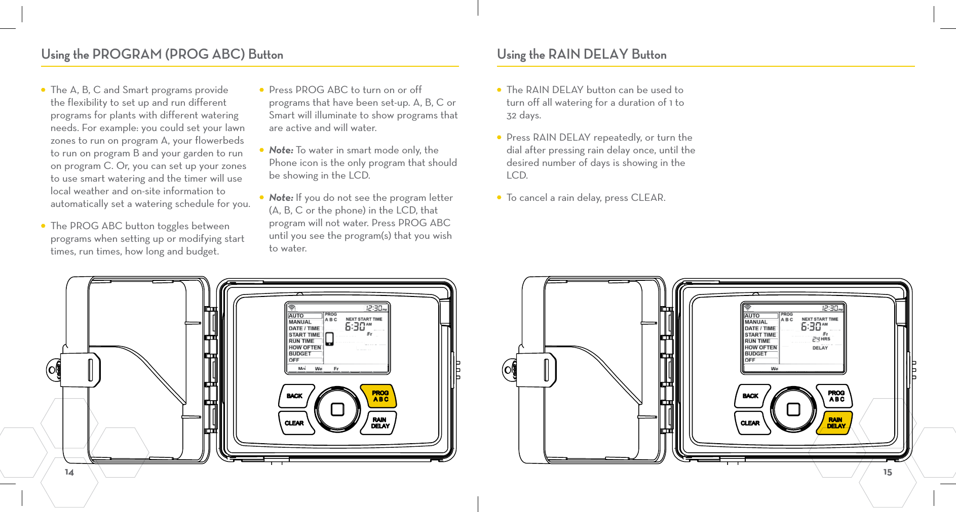 14  15 Using the PROGRAM (PROG ABC) Button Using the RAIN DELAY Button  The A, B, C and Smart programs provide the flexibility to set up and run different programs for plants with different watering needs. For example: you could set your lawn zones to run on program A, your flowerbeds to run on program B and your garden to run on program C. Or, you can set up your zones to use smart watering and the timer will use local weather and on-site information to automatically set a watering schedule for you.  The PROG ABC button toggles between programs when setting up or modifying start times, run times, how long and budget.  Press PROG ABC to turn on or off programs that have been set-up. A, B, C or Smart will illuminate to show programs that are active and will water. Note: To water in smart mode only, the Phone icon is the only program that should be showing in the LCD. Note: If you do not see the program letter (A, B, C or the phone) in the LCD, that program will not water. Press PROG ABC until you see the program(s) that you wish to water.   The RAIN DELAY button can be used to turn off all watering for a duration of 1 to 32 days.  Press RAIN DELAY repeatedly, or turn the dial after pressing rain delay once, until the desired number of days is showing in the LCD.  To cancel a rain delay, press CLEAR.