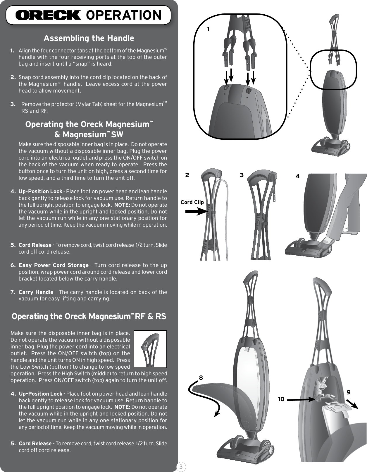 Cord Clip12 389104Assembling the Handle1. Align the four connector tabs at the bottom of the Magnesium™ handle with the four receiving ports at the top of the outer bag and insert until a “snap” is heard. 2.  Snap cord assembly into the cord clip located on the back of the Magnesium™  handle.  Leave excess cord at the power head to allow movement. 3. Remove the protector (Mylar Tab) sheet for the Magnesium™ RS and RF.Make sure the disposable inner bag is in place.  Do not operate the vacuum without a disposable inner bag. Plug the power cord into an electrical outlet and press the ON/OFF switch on the back of the vacuum when ready to operate.  Press the button once to turn the unit on high, press a second time for low speed, and a third time to turn the unit off.4. Up-Position Lock - Place foot on power head and lean handle back gently to release lock for vacuum use. Return handle to the full upright position to engage lock.  NOTE: Do not operate the vacuum while in the upright and locked position. Do not let the vacuum run while in any one stationary position for any period of time. Keep the vacuum moving while in operation.  5. Cord Release - To remove cord, twist cord release  1/2 turn. Slide cord off cord release.6. Easy Power Cord Storage - Turn cord release to the up position, wrap power cord around cord release and lower cord bracket located below the carry handle.7. Carry Handle - The carry handle is located on back of the vacuum for easy lifting and carrying. Make sure the disposable inner bag is in place.  Do not operate the vacuum without a disposable inner bag. Plug the power cord into an electrical outlet.  Press the ON/OFF switch (top) on the handle and the unit turns ON in high speed.  Press the Low Switch (bottom) to change to low speed operation.  Press the High Switch (middle) to return to high speed operation.  Press ON/OFF switch (top) again to turn the unit off.4. Up-Position Lock - Place foot on power head and lean handle back gently to release lock for vacuum use. Return handle to the full upright position to engage lock.  NOTE: Do not operate the vacuum while in the upright and locked position. Do not let the vacuum run while in any one stationary position for any period of time. Keep the vacuum moving while in operation.  5. Cord Release - To remove cord, twist cord release  1/2 turn. Slide cord off cord release.OPERATIONOperating the Oreck Magnesium™  &amp; Magnesium™ SWOperating the Oreck Magnesium™ RF &amp; RS 3