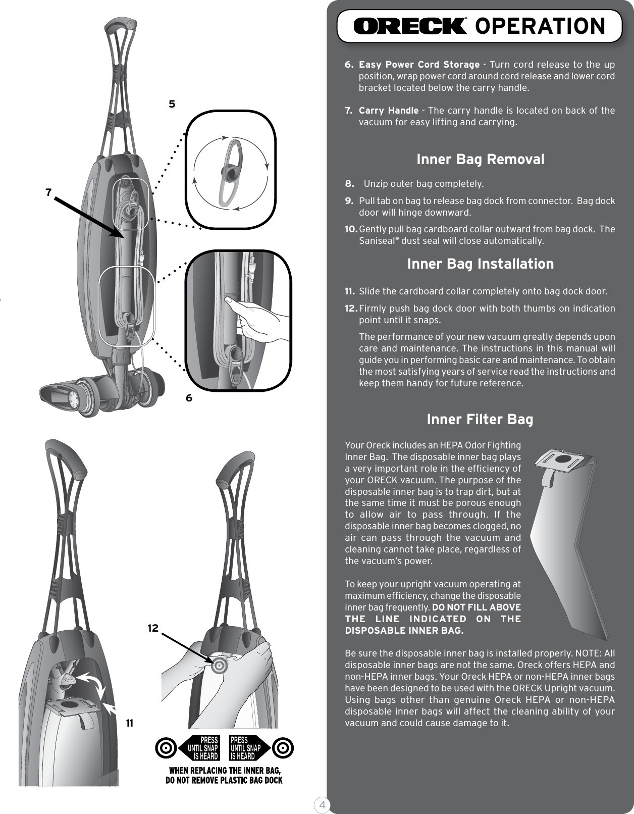 65711128.  Unzip outer bag completely.9. Pull tab on bag to release bag dock from connector.  Bag dock door will hinge downward.10. Gently pull bag cardboard collar outward from bag dock.  The Saniseal® dust seal will close automatically.11.  Slide the cardboard collar completely onto bag dock door.12. Firmly push bag dock door with both thumbs on indication point until it snaps.The performance of your new vacuum greatly depends upon care and maintenance. The instructions in this manual will guide you in performing basic care and maintenance. To obtain the most satisfying years of service read the instructions and keep them handy for future reference.OPERATIONInner Bag RemovalInner Bag Installation3 46. Easy Power Cord Storage - Turn cord release to the up position, wrap power cord around cord release and lower cord bracket located below the carry handle.7. Carry Handle - The carry handle is located on back of the vacuum for easy lifting and carrying. Inner Filter BagYour Oreck includes an HEPA Odor Fighting Inner Bag.  The disposable inner bag plays a very important role in the efﬁciency of your ORECK vacuum. The purpose of the disposable inner bag is to trap dirt, but at the same time it must be porous enough to  allow  air  to  pass  through.  If  the disposable inner bag becomes clogged, no air  can  pass  through  the  vacuum  and cleaning cannot take place, regardless of the vacuum’s power. To keep your upright vacuum operating at maximum efﬁciency, change the disposable inner bag frequently. DO NOT FILL ABOVE THE  LINE  INDICATED  ON  THE DISPOSABLE INNER BAG.Be sure the disposable inner bag is installed properly. NOTE: All disposable inner bags are not the same. Oreck offers HEPA and non-HEPA inner bags. Your Oreck HEPA or non-HEPA inner bags have been designed to be used with the ORECK Upright vacuum. Using  bags  other  than  genuine  Oreck  HEPA  or  non-HEPA disposable inner bags will affect the cleaning ability of your vacuum and could cause damage to it.