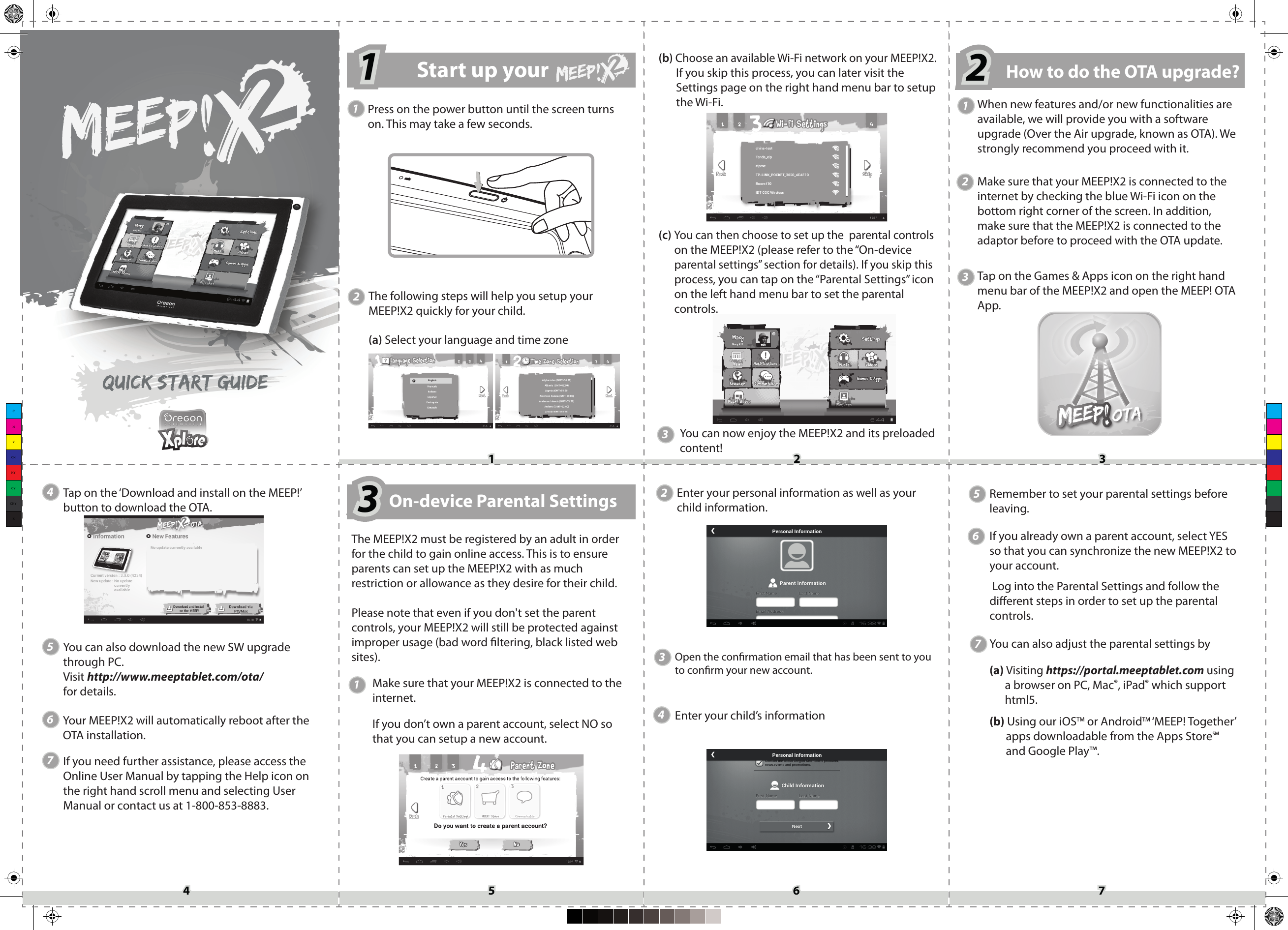 CMYCMMYCYCMYK11 22 334455 66 77(a) Select your language and time zone(b) Choose an available Wi-Fi network on your MEEP!X2. If you skip this process, you can later visit the Settings page on the right hand menu bar to setup the Wi-Fi.(c) You can then choose to set up the  parental controls      on the MEEP!X2 (please refer to the “On-device       parental settings” section for details). If you skip this        process, you can tap on the “Parental Settings” icon       on the left hand menu bar to set the parental       controls.When new features and/or new functionalities are available, we will provide you with a software upgrade (Over the Air upgrade, known as OTA). We strongly recommend you proceed with it.Tap on the Games &amp; Apps icon on the right hand menu bar of the MEEP!X2 and open the MEEP! OTA App.Tap on the ‘Download and install on the MEEP!’ button to download the OTA. You can also download the new SW upgrade through PC. Visit http://www.meeptablet.com/ota/ for details.If you need further assistance, please access theOnline User Manual by tapping the Help icon onthe right hand scroll menu and selecting UserManual or contact us at 1-800-853-8883.You can now enjoy the MEEP!X2 and its preloaded content!The following steps will help you setup your MEEP!X2 quickly for your child.2Make sure that your MEEP!X2 is connected to the internet by checking the blue Wi-Fi icon on the bottom right corner of the screen. In addition, make sure that the MEEP!X2 is connected to the adaptor before to proceed with the OTA update.2Press on the power button until the screen turns on. This may take a few seconds.1Start up your  1111Your MEEP!X2 will automatically reboot after the OTA installation.222How to do the OTA upgrade?3On-device Parental Settings333The MEEP!X2 must be registered by an adult in order for the child to gain online access. This is to ensure parents can set up the MEEP!X2 with as much restriction or allowance as they desire for their child.Please note that even if you don&apos;t set the parent controls, your MEEP!X2 will still be protected against improper usage (bad word ltering, black listed web sites).Make sure that your MEEP!X2 is connected to the internet.If you don’t own a parent account, select NO so that you can setup a new account.12Enter your personal information as well as your child information.  33Open the conrmation email that has been sent to you to conrm your new account. 44556677Remember to set your parental settings before leaving.If you already own a parent account, select YES so that you can synchronize the new MEEP!X2 to your account. Log into the Parental Settings and follow the dierent steps in order to set up the parental controls.You can also adjust the parental settings by(a) Visiting https://portal.meeptablet.com using a browser on PC, Mac®, iPad® which support html5.(b) Using our iOSTM or AndroidTM ‘MEEP! Together’ apps downloadable from the Apps StoreSM and Google Play™.Enter your child’s information