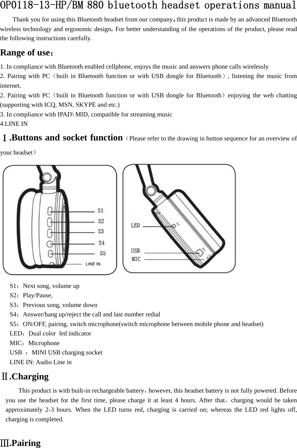 OP0118-13-HP/BM 880 bluetooth headset operations manual Thank you for using this Bluetooth headset from our company，this product is made by an advanced Bluetooth wireless technology and ergonomic design. For better understanding of the operations of the product, please read the following instructions carefully. Range of use： 1. In compliance with Bluetooth enabled cellphone, enjoys the music and answers phone calls wirelessly 2. Pairing with PC（built in Bluetooth function or with USB dongle for Bluetooth）, listening the music from internet. 2. Pairing with PC（built in Bluetooth function or with USB dongle for Bluetooth）enjoying the web chatting (supporting with ICQ, MSN, SKYPE and etc.) 3. In compliance with IPAD\ MID, compatible for streaming music 4.LINE IN Ⅰ.Buttons and socket function（Please refer to the drawing in button sequence for an overview of your headset）  S1：Next song, volume up S2：Play/Pause,  S3：Previous song, volume down   S4；Answer/hang up/reject the call and last number redial S5：ON/OFF, pairing, switch microphone(switch microphone between mobile phone and headset) LED：Dual color  led indicator MIC：Microphone USB  ：MINI USB charging socket LINE IN: Audio Line in Ⅱ.Charging This product is with built-in rechargeable battery，however, this headset battery is not fully powered. Before you use the headset for the first time, please charge it at least 4 hours. After that，charging would be taken approximately 2-3 hours. When the LED turns red, charging is carried on; whereas the LED red lights off, charging is completed.  Ⅲ.Pairing 