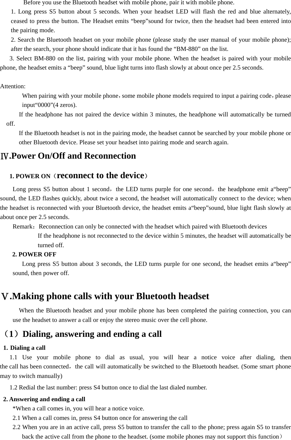 Before you use the Bluetooth headset with mobile phone, pair it with mobile phone.   1. Long press S5 button about 5 seconds. When your headset LED will flash the red and blue alternately, ceased to press the button. The Headset emits “beep”sound for twice, then the headset had been entered into the pairing mode. 2. Search the Bluetooth headset on your mobile phone (please study the user manual of your mobile phone); after the search, your phone should indicate that it has found the “BM-880” on the list. 3. Select BM-880 on the list, pairing with your mobile phone. When the headset is paired with your mobile phone, the headset emits a “beep” sound, blue light turns into flash slowly at about once per 2.5 seconds.  Attention:        When pairing with your mobile phone，some mobile phone models required to input a pairing code，please input“0000”(4 zeros).           If the headphone has not paired the device within 3 minutes, the headphone will automatically be turned off. If the Bluetooth headset is not in the pairing mode, the headset cannot be searched by your mobile phone or other Bluetooth device. Please set your headset into pairing mode and search again. Ⅳ.Power On/Off and Reconnection    1. POWER ON（reconnect to the device） Long press S5 button about 1 second，the LED turns purple for one second，the headphone emit a“beep” sound, the LED flashes quickly, about twice a second, the headset will automatically connect to the device; when the headset is reconnected with your Bluetooth device, the headset emits a“beep”sound, blue light flash slowly at about once per 2.5 seconds. Remark：Reconnection can only be connected with the headset which paired with Bluetooth devices                 If the headphone is not reconnected to the device within 5 minutes, the headset will automatically be turned off. 2. POWER OFF  Long press S5 button about 3 seconds, the LED turns purple for one second, the headset emits a“beep” sound, then power off.  Ⅴ.Making phone calls with your Bluetooth headset When the Bluetooth headset and your mobile phone has been completed the pairing connection, you can use the headset to answer a call or enjoy the stereo music over the cell phone. （1）Dialing, answering and ending a call 1. Dialing a call 1.1 Use your mobile phone to dial as usual, you will hear a notice voice after dialing, then the call has been connected，the call will automatically be switched to the Bluetooth headset. (Some smart phone may to switch manually) 1.2 Redial the last number: press S4 button once to dial the last dialed number. 2. Answering and ending a call *When a call comes in, you will hear a notice voice. 2.1 When a call comes in, press S4 button once for answering the call 2.2 When you are in an active call, press S5 button to transfer the call to the phone; press again S5 to transfer back the active call from the phone to the headset. (some mobile phones may not support this function） 