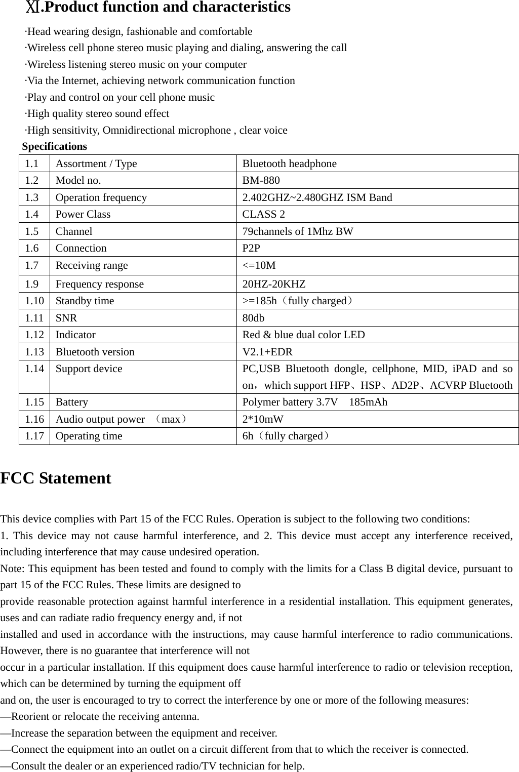 Ⅺ.Product function and characteristics ·Head wearing design, fashionable and comfortable  ·Wireless cell phone stereo music playing and dialing, answering the call ·Wireless listening stereo music on your computer ·Via the Internet, achieving network communication function ·Play and control on your cell phone music ·High quality stereo sound effect ·High sensitivity, Omnidirectional microphone , clear voice Specifications 1.1  Assortment / Type   Bluetooth headphone  1.2 Model no.   BM-880 1.3  Operation frequency  2.402GHZ~2.480GHZ ISM Band 1.4  Power Class  CLASS 2 1.5  Channel  79channels of 1Mhz BW 1.6 Connection  P2P  1.7 Receiving range  &lt;=10M 1.9 Frequency response  20HZ-20KHZ 1.10 Standby time   &gt;=185h（fully charged） 1.11 SNR  80db 1.12  Indicator  Red &amp; blue dual color LED 1.13 Bluetooth version  V2.1+EDR 1.14  Support device  PC,USB Bluetooth dongle, cellphone, MID, iPAD and so on，which support HFP、HSP、AD2P、ACVRP Bluetooth1.15  Battery  Polymer battery 3.7V    185mAh 1.16 Audio output power （max） 2*10mW 1.17 Operating time  6h（fully charged）   FCC Statement  This device complies with Part 15 of the FCC Rules. Operation is subject to the following two conditions: 1. This device may not cause harmful interference, and 2. This device must accept any interference received, including interference that may cause undesired operation. Note: This equipment has been tested and found to comply with the limits for a Class B digital device, pursuant to part 15 of the FCC Rules. These limits are designed to provide reasonable protection against harmful interference in a residential installation. This equipment generates, uses and can radiate radio frequency energy and, if not installed and used in accordance with the instructions, may cause harmful interference to radio communications. However, there is no guarantee that interference will not occur in a particular installation. If this equipment does cause harmful interference to radio or television reception, which can be determined by turning the equipment off and on, the user is encouraged to try to correct the interference by one or more of the following measures: —Reorient or relocate the receiving antenna. —Increase the separation between the equipment and receiver. —Connect the equipment into an outlet on a circuit different from that to which the receiver is connected. —Consult the dealer or an experienced radio/TV technician for help. 