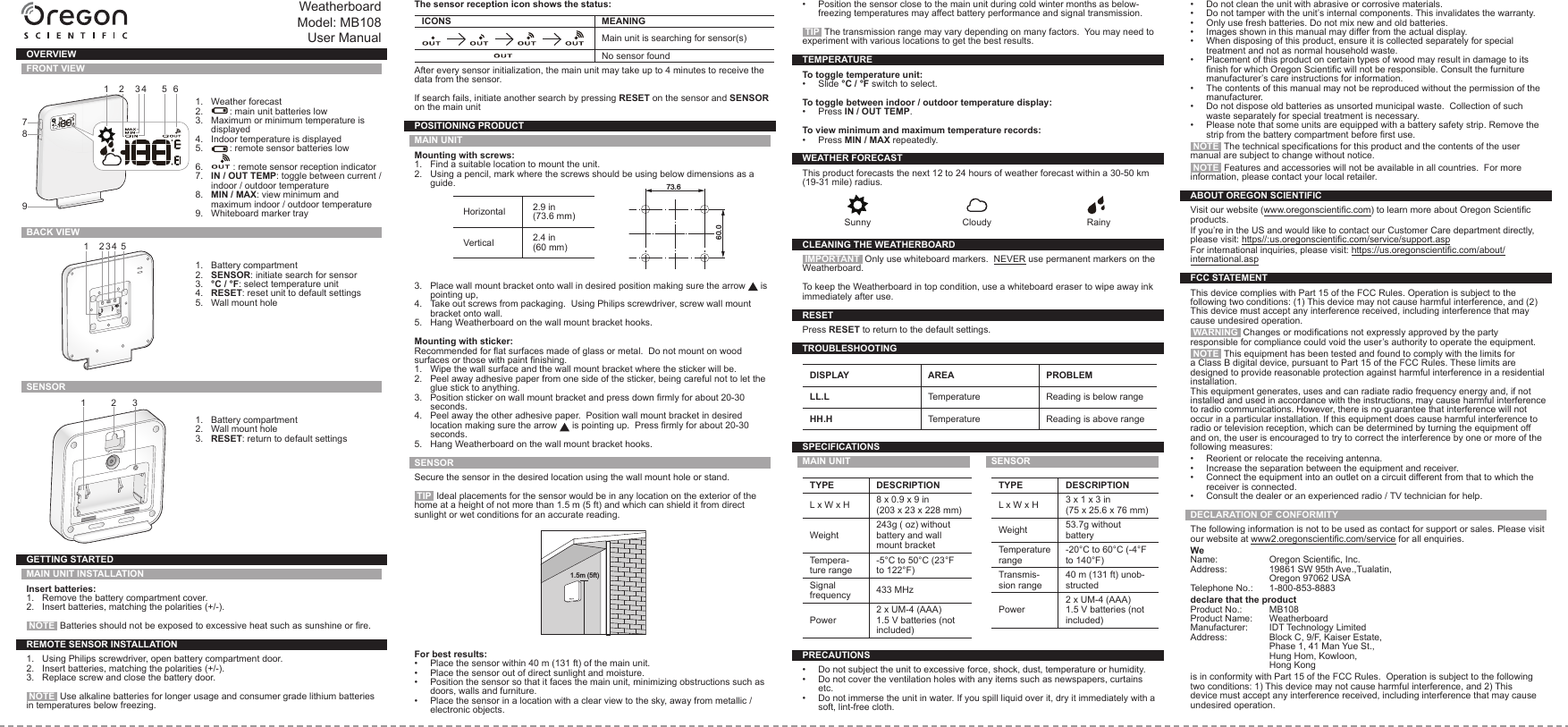 WeatherboardModel: MB108User ManualOVERVIEWFRONT VIEW1.  Weather forecast2.  : main unit batteries low3.  Maximum or minimum temperature is displayed4.  Indoor temperature is displayed5.  : remote sensor batteries low6.  : remote sensor reception indicator7.  IN / OUT TEMP: toggle between current / indoor / outdoor temperature8.  MIN / MAX: view minimum and maximum indoor / outdoor temperature9.  Whiteboard marker trayBACK VIEW1.  Battery compartment2.  SENSOR: initiate search for sensor3.  °C / °F: select temperature unit4.  RESET: reset unit to default settings5.  Wall mount holeSENSOR 1.  Battery compartment2.  Wall mount hole3.  RESET: return to default settingsGETTING STARTEDMAIN UNIT INSTALLATIONInsert batteries:1.  Remove the battery compartment cover.2.  Insert batteries, matching the polarities (+/-). NOTE  Batteries should not be exposed to excessive heat such as sunshine or re.REMOTE SENSOR INSTALLATION1.  Using Philips screwdriver, open battery compartment door.2.  Insert batteries, matching the polarities (+/-).3.  Replace screw and close the battery door. NOTE  Use alkaline batteries for longer usage and consumer grade lithium batteries in temperatures below freezing.The sensor reception icon shows the status:ICONS MEANING          Main unit is searching for sensor(s)No sensor foundAfter every sensor initialization, the main unit may take up to 4 minutes to receive the data from the sensor.If search fails, initiate another search by pressing RESET on the sensor and SENSOR on the main unitPOSITIONING PRODUCTMAIN UNITMounting with screws:1.  Find a suitable location to mount the unit.2.  Using a pencil, mark where the screws should be using below dimensions as a guide.Horizontal 2.9 in (73.6 mm)Vertical 2.4 in (60 mm)                 73.660.03.  Place wall mount bracket onto wall in desired position making sure the arrow   is pointing up,4.  Take out screws from packaging.  Using Philips screwdriver, screw wall mount bracket onto wall.5.  Hang Weatherboard on the wall mount bracket hooks.Mounting with sticker:Recommended for at surfaces made of glass or metal.  Do not mount on wood surfaces or those with paint nishing.1.  Wipe the wall surface and the wall mount bracket where the sticker will be.2.  Peel away adhesive paper from one side of the sticker, being careful not to let the glue stick to anything.3.  Position sticker on wall mount bracket and press down rmly for about 20-30 seconds.4.  Peel away the other adhesive paper.  Position wall mount bracket in desired location making sure the arrow   is pointing up.  Press rmly for about 20-30 seconds.5.  Hang Weatherboard on the wall mount bracket hooks.SENSORSecure the sensor in the desired location using the wall mount hole or stand. TIP  Ideal placements for the sensor would be in any location on the exterior of the home at a height of not more than 1.5 m (5 ft) and which can shield it from direct sunlight or wet conditions for an accurate reading. 1.5m (5ft)For best results:•  Place the sensor within 40 m (131 ft) of the main unit.•  Place the sensor out of direct sunlight and moisture.•  Position the sensor so that it faces the main unit, minimizing obstructions such as doors, walls and furniture.•  Place the sensor in a location with a clear view to the sky, away from metallic / electronic objects.•  Position the sensor close to the main unit during cold winter months as below-freezing temperatures may affect battery performance and signal transmission.  TIP  The transmission range may vary depending on many factors.  You may need to experiment with various locations to get the best results.TEMPERATURETo toggle temperature unit:•  Slide °C / °F switch to select.To toggle between indoor / outdoor temperature display:•  Press IN / OUT TEMP.To view minimum and maximum temperature records:•  Press MIN / MAX repeatedly.WEATHER FORECASTThis product forecasts the next 12 to 24 hours of weather forecast within a 30-50 km (19-31 mile) radius.Sunny Cloudy RainyCLEANING THE WEATHERBOARD IMPORTANT  Only use whiteboard markers.  NEVER use permanent markers on the Weatherboard.To keep the Weatherboard in top condition, use a whiteboard eraser to wipe away ink immediately after use.RESETPress RESET to return to the default settings.TROUBLESHOOTINGDISPLAY AREA PROBLEMLL.L Temperature Reading is below rangeHH.H Temperature Reading is above rangeSPECIFICATIONSMAIN UNITTYPE DESCRIPTIONL x W x H 8 x 0.9 x 9 in(203 x 23 x 228 mm)Weight243g ( oz) without battery and wall mount bracketTempera-ture range-5°C to 50°C (23°F to 122°F)Signal frequency 433 MHzPower2 x UM-4 (AAA) 1.5 V batteries (not included)SENSORTYPE DESCRIPTIONL x W x H 3 x 1 x 3 in(75 x 25.6 x 76 mm)Weight 53.7g without batteryTemperature range-20°C to 60°C (-4°F to 140°F)Transmis-sion range40 m (131 ft) unob-structedPower2 x UM-4 (AAA) 1.5 V batteries (not included)PRECAUTIONS•  Do not subject the unit to excessive force, shock, dust, temperature or humidity.•  Do not cover the ventilation holes with any items such as newspapers, curtains etc.•  Do not immerse the unit in water. If you spill liquid over it, dry it immediately with a soft, lint-free cloth.•  Do not clean the unit with abrasive or corrosive materials.•  Do not tamper with the unit’s internal components. This invalidates the warranty.•  Only use fresh batteries. Do not mix new and old batteries.•  Images shown in this manual may differ from the actual display.•  When disposing of this product, ensure it is collected separately for special treatment and not as normal household waste.•  Placement of this product on certain types of wood may result in damage to its nish for which Oregon Scientic will not be responsible. Consult the furniture manufacturer’s care instructions for information.•  The contents of this manual may not be reproduced without the permission of the manufacturer.•  Do not dispose old batteries as unsorted municipal waste.  Collection of such waste separately for special treatment is necessary.•  Please note that some units are equipped with a battery safety strip. Remove the strip from the battery compartment before rst use. NOTE  The technical specications for this product and the contents of the user manual are subject to change without notice. NOTE  Features and accessories will not be available in all countries.  For more information, please contact your local retailer.ABOUT OREGON SCIENTIFICVisit our website (www.oregonscientic.com) to learn more about Oregon Scientic products. If you’re in the US and would like to contact our Customer Care department directly, please visit: https//:us.oregonscientic.com/service/support.aspFor international inquiries, please visit: https://us.oregonscientic.com/about/international.aspFCC STATEMENTThis device complies with Part 15 of the FCC Rules. Operation is subject to the following two conditions: (1) This device may not cause harmful interference, and (2) This device must accept any interference received, including interference that may cause undesired operation. WARNING  Changes or modications not expressly approved by the party responsible for compliance could void the user’s authority to operate the equipment. NOTE  This equipment has been tested and found to comply with the limits for a Class B digital device, pursuant to Part 15 of the FCC Rules. These limits are designed to provide reasonable protection against harmful interference in a residential installation.This equipment generates, uses and can radiate radio frequency energy and, if not installed and used in accordance with the instructions, may cause harmful interference to radio communications. However, there is no guarantee that interference will not occur in a particular installation. If this equipment does cause harmful interference to radio or television reception, which can be determined by turning the equipment off and on, the user is encouraged to try to correct the interference by one or more of the following measures:•  Reorient or relocate the receiving antenna.•  Increase the separation between the equipment and receiver.•  Connect the equipment into an outlet on a circuit different from that to which the receiver is connected.•  Consult the dealer or an experienced radio / TV technician for help.DECLARATION OF CONFORMITYThe following information is not to be used as contact for support or sales. Please visit our website at www2.oregonscientic.com/service for all enquiries.WeName:  Oregon Scientic, Inc.Address:  19861 SW 95th Ave.,Tualatin,  Oregon 97062 USATelephone No.:  1-800-853-8883declare that the product Product No.:  MB108Product Name:  WeatherboardManufacturer:  IDT Technology LimitedAddress:  Block C, 9/F, Kaiser Estate,  Phase 1, 41 Man Yue St.,  Hung Hom, Kowloon,  Hong Kongis in conformity with Part 15 of the FCC Rules.  Operation is subject to the following two conditions: 1) This device may not cause harmful interference, and 2) This device must accept any interference received, including interference that may cause undesired operation.1 2 3 4 517892 3 4 5 61 2 3