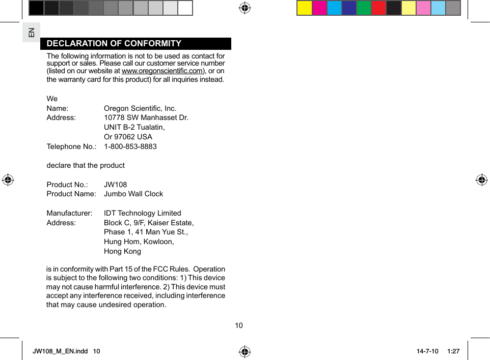 EN10DECLARATION OF CONFORMITYThe following information is not to be used as contact for support or sales. Please call our customer service number (listed on our website at www.oregonscientic.com), or on the warranty card for this product) for all inquiries instead.WeName:  Oregon Scientic, Inc.Address:  10778 SW Manhasset Dr.  UNIT B-2 Tualatin,  Or 97062 USATelephone No.:   1-800-853-8883declare that the product Product No.:  JW108Product Name:  Jumbo Wall ClockManufacturer:  IDT Technology LimitedAddress:  Block C, 9/F, Kaiser Estate,  Phase 1, 41 Man Yue St.,      Hung Hom, Kowloon,   Hong Kongis in conformity with Part 15 of the FCC Rules.  Operation is subject to the following two conditions: 1) This device may not cause harmful interference. 2) This device must accept any interference received, including interference that may cause undesired operation.JW108_M_EN.indd   10 14-7-10   1:27