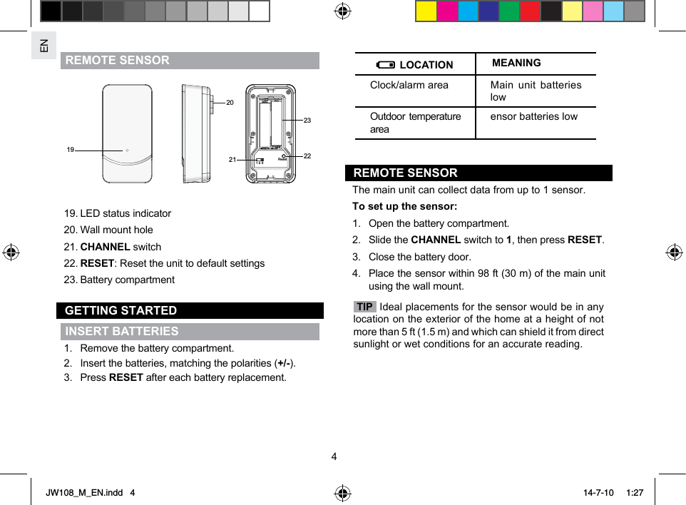 EN4REMOTE SENSOR 202321 1 2 3Reset 2219 19. LED status indicator20. Wall mount hole21. CHANNEL switch22. RESET: Reset the unit to default settings23. Battery compartmentGETTING STARTEDINSERT BATTERIES1.  Remove the battery compartment.2.  Insert the batteries, matching the polarities (+/-).3. Press RESET after each battery replacement. LOCATION MEANINGClock/alarm area Main unit batteries lowOutdoor temperature areaensor batteries lowREMOTE SENSORThe main unit can collect data from up to 1 sensor.To set up the sensor:1.  Open the battery compartment.2.  Slide the CHANNEL switch to 1, then press RESET.3.  Close the battery door.4.  Place the sensor within 98 ft (30 m) of the main unit using the wall mount. TIP  Ideal placements for the sensor would be in any location on the exterior of the home at a height of not more than 5 ft (1.5 m) and which can shield it from direct sunlight or wet conditions for an accurate reading.   JW108_M_EN.indd   4 14-7-10   1:27