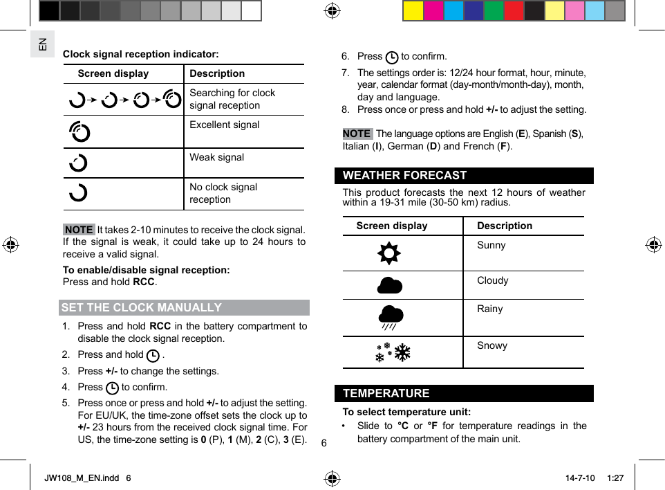 EN6Clock signal reception indicator:Screen display DescriptionSearching for clock signal receptionExcellent signalWeak signalNo clock signal reception  NOTE  It takes 2-10 minutes to receive the clock signal. If the signal is weak, it could take up to 24 hours to receive a valid signal.To enable/disable signal reception:Press and hold RCC.SET THE CLOCK MANUALLY1.  Press and hold RCC in the battery compartment to disable the clock signal reception.2.  Press and hold   .3. Press +/- to change the settings.4. Press   to conrm.5.  Press once or press and hold +/- to adjust the setting. For EU/UK, the time-zone offset sets the clock up to +/- 23 hours from the received clock signal time. For US, the time-zone setting is 0 (P), 1 (M), 2 (C), 3 (E).6. Press   to conrm.7.  The settings order is: 12/24 hour format, hour, minute, year, calendar format (day-month/month-day), month, day and language.8.  Press once or press and hold +/- to adjust the setting. NOTE  The language options are English (E), Spanish (S), Italian (I), German (D) and French (F).WEATHER FORECASTThis product forecasts the next 12 hours of weather within a 19-31 mile (30-50 km) radius.Screen display DescriptionSunnyCloudyRainySnowyTEMPERATURETo select temperature unit:•  Slide to °C or °F for temperature readings in the battery compartment of the main unit. JW108_M_EN.indd   6 14-7-10   1:27