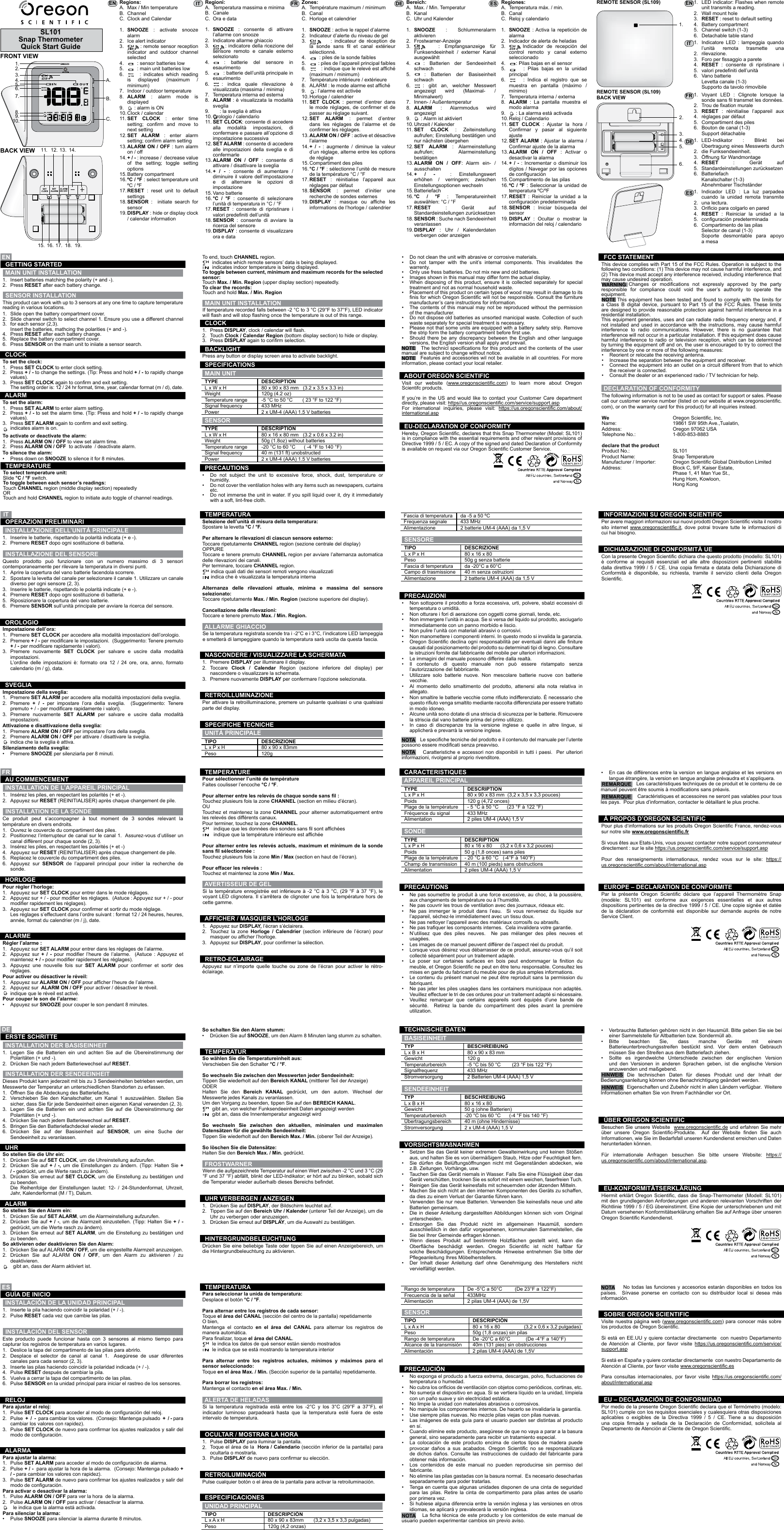 SL101Snap ThermometerQuick Start Guide1.A.B.C.2.3.4.5.6.7.8.9.10.11. 12. 13. 14.15. 16. 17. 18. 19.FRONT VIEWBACK VIEWRegions:A.B.C.1.2.3.4.5.6.7.8.9.10.11.12.13.14.15.16.17.18.19.1.2.1.2.1.2.1.2.1.2.1.2.3.4.5.6.1.2.3.4.5.6.1.2.3.4.5.6.1.2.3.4.5.6.1.2.3.4.5.6.1.2.3.1.2.3.1.2.3.1.2.3.1.2.3.1.2.3.1.2.3.1.2.3.1.2.3.1.2.3.•••••••••••••••••••••••••••••••••••••••••••••••••••••••••••••••••••••1.2.3.1.2.3.1.2.3.1.2.3.1.2.3.1.2.1.2.1.2.1.2.1.2.•••••Regioni:A.B.C.1.2.3.4.5.6.7.8.9.10.11.12.13.14.15.16.17.18.19.Zones:A.B.C.1.2.3.4.5.6.7.8.9.10.11.12.13.14.15.16.17.18.19.Regiones:A.B.C.1.2.3.4.5.6.7.8.9.10.11.12.13.14.15.16.17.18.19.1.2.3.4.5.6.1.2.3.4.5.6.1.2.3.4.5.6.1.2.3.4.5.6.1.2.3.4.5.6.Bereich:A.B.C.1.2.3.4.5.6.7.8.9.10.11.12.13.14.15.16.17.18.19.Max / Min temperatureChannelClock and CalendarSNOOZE : activate snooze alarmIce alert indicator        : remote sensor reception indicator and outdoor channel selected       : sensor batteries low       : main unit batteries low     : indicates which reading is displayed (maximum / minimum)Indoor / outdoor temperatureALARM  : alarm mode is displayed     : alarm is ONClock / calendarSET CLOCK : enter time setting;  conrm  and  move  to next settingSET ALARM : enter alarm setting; conrm alarm settingALARM ON / OFF : turn alarm on / off+ / - : increase /  decrease value of the setting; toggle setting optionsBattery compartmentºC / ºF : select temperature unit  ºC / ºFRESET : reset unit to default settingsSENSOR :  initiate search for sensorDISPLAY : hide or display clock / calendar information Inserire le batterie, rispettando la polarità indicata (+ e -).Premere RESET dopo ogni sostituzione di batteria. Insérez les piles, en respectant les polarités (+ et -).Appuyez sur RESET (REINITIALISER) après chaque changement de pile. Legen Sie die Batterien ein und achten Sie auf die Übereinstimmung der Polaritäten (+ und -).Drücken Sie nach jedem Batteriewechsel auf RESET. Inserte la pila haciendo coincidir la polaridad (+ / -).Pulse RESET cada vez que cambie las pilas. Insert batteries matching the polarity (+ and -).Press RESET after each battery change.TYPEL x W x HWeightTemperature rangeSignal frequencyPowerTIPOL x P x HPesoTYPEL x P x HPoidsPlage de la températureFréquence du signalAlimentationTYPL x B x HGewichtTemperaturbereichSignalfrequenzStromversorgungRango de temperaturaFrecuencia de la señalAlimentaciónTIPOL x A x HPesoDESCRIPTION80 x 90 x 83 mm   (3.2 x 3.5 x 3.3 in)120g (4.2 oz) -5 °C to 50 °C       ( 23 °F to 122 °F)433 MHz2 x UM-4 (AAA) 1.5 V batteriesDESCRIZIONE80 x 90 x 83mm120g DESCRIPTION80 x 90 x 83 mm  (3,2 x 3,5 x 3,3 pouces)120 g (4,72 onces)- 5 °C à 50 °C      (23 °F à 122 °F)433 MHz2 piles UM-4 (AAA) 1,5 VBESCHREIBUNG80 x 90 x 83 mm120 g-5 °C bis 50 °C        (23 °F bis 122 °F)433 MHz2 Batterien UM-4 (AAA) 1,5 VDe -5°C a 50°C         (De 23°F a 122°F)433MHz2 pilas UM-4 (AAA) de 1,5VDESCRIPCIÓN80 x 90 x 83mm       (3,2 x 3,5 x 3,3 pulgadas)120g (4,2 onzas)If temperature recorded falls between -2 °C to 3 °C (29°F to 37°F), LED indicator will ash and will stop ashing once the temperature is out of this range.The following information is not to be used as contact for support or sales. Please call our customer service number (listed on our website at www.oregonscientic.com), or on the warranty card for this product) for all inquiries instead.WeName:    Address:                              Telephone No.:   declare that the product Product No.:   Product Name:   Manufacturer / Importer: Address:Oregon Scientic, Inc.19861 SW 95th Ave.,Tualatin,Oregon 97062 USA1-800-853-8883SL101Snap Temperature Oregon Scientic Global Distribution LimitedBlock C, 9/F, Kaiser Estate,Phase 1, 41 Man Yue St.,    Hung Hom, Kowloon, Hong KongSe la temperatura registrata scende tra i -2°C e i 3°C, l’indicatore LED lampeggia e smetterà di lampeggiare quando la temperatura sarà uscita da questa fascia.Si la température enregistrée est inférieure à -2 °C à 3 °C, (29 °F à 37 °F), le voyant LED clignotera. Il s’arrêtera de clignoter une fois la température hors de cette gamme.Wenn die aufgezeichnete Temperatur auf einen Wert zwischen -2 °C und 3 °C (29 °F und 37 °F) abfällt, blinkt der LED-Indikator; er hört auf zu blinken, sobald sich die Temperatur wieder außerhalb dieses Bereichs bendet.Si la temperatura registrada está entre los -2°C y los 3°C (29°F a 37°F), el indicador luminoso parpadeará hasta que la temperatura esté fuera de este intervalo de temperatura.Questo prodotto può funzionare con un numero massimo di 3 sensori contemporaneamente per rilevare la temperatura in diversi punti.Ce produit peut s’accompagner à tout moment de 3 sondes relevant la température en divers endroits.Dieses Produkt kann jederzeit mit bis zu 3 Sendeeinheiten betrieben werden, um Messwerte der Temperatur an unterschiedlichen Standorten zu erfassen.Este producto puede funcionar hasta con 3 sensores al mismo tiempo para capturar los registros de temperatura en varios lugares.This product can work with up to 3 sensors at any one time to capture temperature reading in various locations.Impostazione dell’ora:Pour régler l’horloge:So stellen Sie die Uhr ein:Para ajustar el reloj:To set the clock:Impostazione della sveglia:Régler l’alarme :So stellen Sie den Alarm ein:Para ajustar la alarma:To set the alarm:Selezione dell’unità di misura della temperatura:Spostare la levetta °C / °F.Per alternare le rilevazioni di ciascun sensore esterno:Toccare ripetutamente CHANNEL region (sezione centrale del display)OPPUREToccare e tenere premuto CHANNEL region per avviare l’alternanza automatica delle rilevazioni dei canali.Per terminare, toccare CHANNEL region.      indica quali dati dei sensori remoti vengono visualizzati      indica che è visualizzata la temperatura internaAlternanza delle rilevazioni attuale, minima e massima del sensore selezionato:Toccare ripetutamente Max. / Min. Region (sezione superiore del display).Cancellazione delle rilevazioni:Toccare e tenere premuto Max. / Min. Region.Pour sélectionner l’unité de températureFaites coulisser l’encoche °C / °F.Pour alterner entre les relevés de chaque sonde sans l :Touchez plusieurs fois la zone CHANNEL (section en milieu d’écran).OUTouchez et maintenez la zone CHANNEL pour alterner automatiquement entre les relevés des différents canaux.Pour terminer, touchez la zone CHANNEL.        indique que les données des sondes sans l sont afchées        indique que la température intérieure est afchéePour alterner entre les relevés actuels, maximum et minimum de la sonde sans l sélectionnée :Touchez plusieurs fois la zone Min / Max (section en haut de l’écran).Pour effacer les relevés :Touchez et maintenez la zone Min / Max.So wählen Sie die Temperatureinheit aus:Verschieben Sie den Schalter °C / °F.So wechseln Sie zwischen den Messwerten jeder Sendeeinheit:Tippen Sie wiederholt auf den Bereich KANAL (mittlerer Teil der Anzeige)ODERHalten Sie den Bereich KANAL gedrückt, um den autom. Wechsel der Messwerte jedes Kanals zu veranlassen.Um den Vorgang zu beenden, tippen Sie auf den BEREICH KANAL.       gibt an, von welcher Funksendeeinheit Daten angezeigt werden       gibt an, dass die Innentemperatur angezeigt wirdSo wechseln Sie zwischen den aktuellen, minimalen und maximalen Datensätzen für die gewählte Sendeeinheit:Tippen Sie wiederholt auf den Bereich Max. / Min. (oberer Teil der Anzeige).So löschen Sie die Datensätze:Halten Sie den Bereich Max. / Min. gedrückt.Para seleccionar la unida de temperatura:Desplace el botón °C / °F.Para alternar entre los registros de cada sensor:Toque el área del CANAL (sección del centro de la pantalla) repetidamenteO bien,Mantenga el contacto en el área del CANAL para alternar los registros de manera automática.Para nalizar, toque el área del CANAL.       le indica los datos de qué sensor están siendo mostrados       le indica que se está mostrando la temperatura interiorPara alternar entre los registros actuales, mínimos y máximos para el sensor seleccionado:Toque en el área Max. / Min. (Sección superior de la pantalla) repetidamente.Para borrar los registros:Mantenga el contacto en el área Max. / Min.To end, touch CHANNEL region.       indicates which remote sensors’ data is being displayed.       indicates indoor temperature is being displayed.To toggle between current, minimum and maximum records for the selected sensor:Touch Max. / Min. Region (upper display section) repeatedly.To clear the records:Touch and hold Max. / Min. Region To select temperature unit:Slide °C / °F switch.To toggle between each sensor’s readings:Touch CHANNEL region (middle display section) repeatedlyORTouch and hold CHANNEL region to initiate auto toggle of channel readings.Attivazione e disattivazione della sveglia:Pour activer ou désactiver le réveil:So aktivieren oder deaktivieren Sie den Alarm:Para activar o desactivar la alarma:To activate or deactivate the alarm:Silenziamento della sveglia:Pour couper le son de l’alarme:So schalten Sie den Alarm stumm:Para silenciar la alarma:To silence the alarm:Aprire la copertura del vano batterie facendola scorrere.Spostare la levetta del canale per selezionare il canale 1. Utilizzare un canale diverso per ogni sensore (2, 3).Inserire le batterie, rispettando le polarità indicate (+ e -).Premere RESET dopo ogni sostituzione di batteria.Riposizionare la copertura del vano batterie.Premere SENSOR sull’unità principale per avviare la ricerca del sensore.Ouvrez le couvercle du compartiment des piles.Positionnez l’interrupteur de canal sur le canal 1.  Assurez-vous d’utiliser un canal différent pour chaque sonde (2, 3).Insérez les piles, en respectant les polarités (+ et -)Appuyez sur RESET (REINITIALISER) après chaque changement de pile.Replacez le couvercle du compartiment des piles.Appuyez sur SENSOR de l’appareil principal pour initier la recherche de sonde.Öffnen Sie die Abdeckung des Batteriefachs.Verschieben Sie den Kanalschalter, um Kanal 1 auszuwählen. Stellen Sie sicher, dass Sie für jede Sendeeinheit einen eigenen Kanal verwenden (2, 3).Legen Sie die Batterien ein und achten Sie auf die Übereinstimmung der Polaritäten (+ und -).Drücken Sie nach jedem Batteriewechsel auf RESET.Bringen Sie den Batteriefachdeckel wieder an.Drücken Sie auf der Basiseinheit auf SENSOR, um eine Suche der Sendeeinheit zu veranlassen.Deslice la tapa del compartimento de las pilas para abrirlo.Desplace el selector de canal al canal 1.  Asegúrese de usar diferentes canales para cada sensor (2, 3).Inserte las pilas haciendo coincidir la polaridad indicada (+ / -).Pulse RESET después de cambiar la pila.Vuelva a cerrar la tapa del compartimento de las pilas.Pulse SENSOR en la unidad principal para iniciar el rastreo de los sensores.Slide open the battery compartment cover.Slide channel switch to select channel 1. Ensure you use a different channel for each sensor (2,3).Insert the batteries, mathcing the polarities (+ and -).Press RESET after each battery change.Replace the battery compartment cover.Press SENSOR on the main unit to iniiate a sensor search.Premere SET CLOCK per accedere alla modalità impostazioni dell’orologio.Premere + / - per modicare le impostazioni.  (Suggerimento: Tenere premuto + / - per modicare rapidamente i valori).Premere nuovamente SET CLOCK per salvare e uscire dalla modalità impostazioni.L’ordine delle impostazioni è: formato ora 12 / 24 ore, ora, anno, formato calendario (m / g), data.Appuyez sur SET CLOCK pour entrer dans le mode réglages.Appuyez sur + / - pour modier les réglages.  (Astuce : Appuyez sur + / - pour modier rapidement les réglages).Appuyez sur SET CLOCK pour conrmer et sortir du mode réglage.Les réglages s’effectuent dans l’ordre suivant : format 12 / 24 heures, heures, année, format du calendrier (m / j), date.Drücken Sie auf SET CLOCK, um die Uhreinstellung aufzurufen.Drücken Sie auf + / -, um die Einstellungen zu ändern. (Tipp: Halten Sie + / - gedrückt, um die Werte rasch zu ändern).Drücken Sie erneut auf SET CLOCK, um die Einstellung zu bestätigen und zu beenden.Die Reihenfolge der Einstellungen lautet: 12- / 24-Stundenformat, Uhrzeit, Jahr, Kalenderformat (M / T), Datum.Pulse SET CLOCK para acceder al modo de conguración del reloj.Pulse  +  /  -  para cambiar los valores.  (Consejo: Mantenga pulsado  +  / - para cambiar los valores con rapidez).Pulse SET CLOCK de nuevo para conrmar los ajustes realizados y salir del modo de conguración.Press SET CLOCK to enter clock setting.Press + / - to change the settings. (Tip: Press and hold + / - to rapidly change values).Press SET CLOCK again to conrm and exit setting.The setting order is: 12 / 24 hr format, time, year, calendar format (m / d), date.Press DISPLAY, clock / calendar will ash. Touch Clock / Calendar Region (bottom display section) to hide or display.Press DISPLAY again to conrm selection.Premere DISPLAY per illuminare il display.Toccare  Clock / Calendar Region (sezione inferiore del display) per nascondere o visualizzare la schermata.Premere nuovamente DISPLAY per confermare l’opzione selezionata.Appuyez sur DISPLAY, l’écran s’éclairera.Touchez la zone Horloge / Calendrier (section inférieure de l’écran) pour masquer ou afcher l’horloge.Appuyez sur DISPLAY, pour conrmer la sélection.Drücken Sie auf DISPLAY, der Bildschirm leuchtet auf.Tippen Sie auf den Bereich Uhr / Kalender (unterer Teil der Anzeige), um die Uhr zu verbergen oder anzuzeigen.Drücken Sie erneut auf DISPLAY, um die Auswahl zu bestätigen.Pulse DISPLAY para iluminar la pantalla.Toque el área de la  Hora / Calendario (sección inferior de la pantalla) para ocultarla o mostrarla.Pulse DISPLAY de nuevo para conrmar su elección.Do not clean the unit with abrasive or corrosive materials.Do not tamper with the unit’s internal components. This invalidates the warrenty.Only use fress batteries. Do not mix new and old batteries.Images shown in this manual may differ form the actual display.When disposing of this product, ensure it is collected separately for special treatment and not as normal household waste.Placement of this product on certain types of wood may result in damage to its nis for which Oregon Scientic will not be responsible. Consult the furniture manufacturer’s care instructions for information.The contents of this manual may not be reproduced without the permission of the manufacturer.Do not dispose old batteries as unsorted manicipal waste. Collection of such waste separately for special treatment is necessary.Please not that some units are equipped with a battery safety strip. Remove the strip form the battery compartment before rst use.Should there be any discrepancy between the English and other language versions, the English version shall apply and prevail.Do not subject the unit to excessive force, shock, dust, temperature or humidity.Do not cover the ventilation holes with any items such as newspapers, curtains etc.Do not immerse the unit in water. If you spill liquid over it, dry it immediately with a soft, lint-free cloth.Reorient or relocate the receiving antenna.Increase the separation between the equipment and receiver.Connect the equipment into an outlet on a circuit different from that to which the receiver is connected.Consult the dealer or an experienced radio / TV technician for help.Non sottoporre il prodotto a forza eccessiva, urti, polvere, sbalzi eccessivi di temperatura o umidità.Non otturare i fori di aerazione con oggetti come giornali, tende, etc.Non immergere l’unità in acqua. Se si versa del liquido sul prodotto, asciugarlo immediatamente con un panno morbido e liscio.Non pulire l’unità con materiali abrasivi o corrosivi. Non manomettere i componenti interni. In questo modo si invalida la garanzia.Oregon Scientic declina ogni responsabilità per eventuali danni alle niture causati dal posizionamento del prodotto su determinati tipi di legno. Consultare le istruzioni fornite dal fabbricante del mobile per ulteriori informazioni.Le immagini del manuale possono differire dalla realtà.Il contenuto di questo manuale non può essere ristampato senza l’autorizzazione del fabbricante.Utilizzare solo batterie nuove. Non mescolare batterie nuove con batterie vecchie.Al momento dello smaltimento del prodotto, attenersi alla nota relativa in allegato.Non smaltire le batterie vecchie come riuto indifferenziato. È necessario che questo riuto venga smaltito mediante raccolta differenziata per essere trattato in modo idoneo.Alcune unità sono dotate di una striscia di sicurezza per le batterie. Rimuovere la striscia dal vano batterie prima del primo utilizzo.In caso di discrepanze tra la versione inglese e quelle in altre lingue, si applicherà e prevarrà la versione inglese.Ne pas soumettre le produit à une force excessive, au choc, à la poussière, aux changements de température ou à l’humidité. Ne pas couvrir les trous de ventilation avec des journaux, rideaux etc.Ne pas immerger le produit dans l’eau.  Si vous renversez du liquide sur l’appareil, séchez-le immédiatement avec un tissu doux. Ne pas nettoyer l’appareil avec des matériaux corrosifs ou abrasifs.  Ne pas traquer les composants internes.  Cela invalidera votre garantie. N’utilisez que des piles neuves.  Ne pas mélanger des piles neuves et usagées.Les images de ce manuel peuvent différer de l’aspect réel du produit. Lorsque vous désirez vous débarrasser de ce produit, assurez-vous qu’il soit collecté séparément pour un traitement adapté. Le  poser  sur  certaines  surfaces  en  bois  peut  endommager  la  nition  du meuble, et Oregon Scientic ne peut en être tenu responsable. Consultez les mises en garde du fabricant du meuble pour de plus amples informations. Le contenu du présent manuel ne peut être reproduit sans la permission du fabriquant. Ne pas jeter les piles usagées dans les containers municipaux non adaptés.  Veuillez effectuer le tri de ces ordures pour un traitement adapté si nécessaire. Veuillez remarquer que certains appareils sont équipés d’une bande de sécurité.  Retirez la bande du compartiment des piles avant la première utilization.Setzen Sie das Gerät keiner extremen Gewalteinwirkung und keinen Stößen aus, und halten Sie es von übermäßigem Staub, Hitze oder Feuchtigkeit fern.Sie dürfen die Belüftungsöffnungen nicht mit Gegenständen abdecken, wie z.B. Zeitungen, Vorhänge, usw.Tauchen Sie das Gerät niemals in Wasser. Falls Sie eine Flüssigkeit über das Gerät verschütten, trocknen Sie es sofort mit einem weichen, faserfreien Tuch.Reinigen Sie das Gerät keinesfalls mit scheuernden oder ätzenden Mitteln. Machen Sie sich nicht an den internen Komponenten des Geräts zu schaffen, da dies zu einem Verlust der Garantie führen kann.Verwenden Sie nur neue Batterien. Verwenden Sie keinesfalls neue und alte Batterien gemeinsam.Die in dieser Anleitung dargestellten Abbildungen können sich vom Original unterscheiden.Entsorgen Sie das Produkt nicht im allgemeinen Hausmüll, sondern ausschließlich in den dafür vorgesehenen, kommunalen Sammelstellen, die Sie bei Ihrer Gemeinde erfragen können. Wenn  dieses  Produkt  auf  bestimmte  Holzächen  gestellt  wird,  kann  die Oberäche  beschädigt  werden.  Oregon  Scientic  ist  nicht  haftbar  für solche Beschädigungen. Entsprechende Hinweise entnehmen Sie bitte der Pegeanleitung Ihres Möbelherstellers.Der Inhalt dieser Anleitung darf ohne Genehmigung des Herstellers nicht vervielfältigt werden.No exponga el producto a fuerza extrema, descargas, polvo, uctuaciones de temperatura o humedad.No cubra los oricios de ventilación con objetos como periódicos, cortinas, etc.No sumerja el dispositivo en agua. Si se vertiera líquido en la unidad, límpiela con un paño suave y sin electricidad estática.No limpie la unidad con materiales abrasivos o corrosivos. No manipule los componentes internos. De hacerlo se invalidaría la garantía.Use siempre pilas nuevas. No mezcle pilas viejas con pilas nuevas.Las imágenes de esta guía para el usuario pueden ser distintas al producto en sí.Cuando elimine este producto, asegúrese de que no vaya a parar a la basura general, sino separadamente para recibir un tratamiento especial.La colocación de este producto encima de ciertos tipos de madera puede provocar  daños  a  sus  acabados.  Oregon  Scientic  no  se  responsabilizará de dichos daños. Consulte las instrucciones de cuidado del fabricante para obtener más información.Los contenidos de este manual no pueden reproducirse sin permiso del fabricante.No elimine las pilas gastadas con la basura normal.  Es necesario desecharlas separadamente para poder tratarlas.Tenga en cuenta que algunas unidades disponen de una cinta de seguridad para las pilas. Retire la cinta de compartimento para pilas antes de usarlo por primera vez.Si hubiese alguna diferencia entre la versión inglesa y las versiones en otros idiomas, se aplicará y prevalecerá la versión inglesa.En cas de différences entre la version en langue anglaise et les versions en langue étrangère, la version en langue anglaise prévaudra et s’appliquera.Verbrauchte Batterien gehören nicht in den Hausmüll. Bitte geben Sie sie bei einer Sammelstelle für Altbatterien bzw. Sondermüll ab.Bitte beachten Sie, dass manche Geräte mit einem Batterieunterbrechungsstreifen bestückt sind. Vor dem ersten Gebrauch müssen Sie den Streifen aus dem Batteriefach ziehen.Sollte es irgendwelche Unterschiede zwischen der englischen Version und den Versionen in anderen Sprachen geben, ist die englische Version anzuwenden und maßgebend.Press any button or display screen area to activate backlight.Per attivare la retroilluminazione, premere un pulsante qualsiasi o una qualsiasi parte del display.Appuyez sur n’importe quelle touche ou zone de l’écran pour activer le rétro-éclairage.Drücken Sie eine beliebige Taste oder tippen Sie auf einen Anzeigebereich, um die Hintergrundbeleuchtung zu aktivieren.Pulse cualquier botón o el área de la pantalla para activar la retroiluminación.Visit our website (www.oregonscientic.com) to learn more about Oregon Scientifc products.If you’re in the US and would like to contact your Customer Care department directly, please visit: https//us.oregonscientic.com/service/support.aspFor international inquiries, please visit: https://us.oregonscientic.com/about/international.aspPer avere maggiori informazioni sui nuovi prodotti Oregon Scientic visita il nostro sito internet www.oregonscientic.it, dove potrai trovare tutte le informazioni di cui hai bisogno.Pour plus d‘informations sur les produits Oregon Scientic France, rendez-vous sur notre site www.oregonscientic.frSi vous êtes aux Etats-Unis, vous pouvez contacter notre support consommateur directement : sur le site https://us.oregonscientic.com/service/support.asp Pour des renseignements internationaux, rendez vous sur le site: https://us.oregonscientic.com/about/international.aspBesuchen Sie unsere Website  www.oregonscientic.de und erfahren Sie mehr über  unsere  Oregon  Scientic-Produkte.    Auf  der  Website  nden  Sie  auch Informationen, wie Sie im Bedarfsfall unseren Kundendienst erreichen und Daten herunterladen können.  Für internationale Anfragen besuchen Sie bitte unsere Website: https://us.oregonscientic.com/about/international.asp.Visite nuestra página web (www.oregonscientic.com) para conocer más sobre los productos de Oregon Scientic.Si está en EE.UU y quiere contactar directamente  con nuestro Departamento de Atención al Cliente, por favor visite https://us.oregonscientic.com/service/support.asp Si está en España y quiere contactar directamente  con nuestro Departamento de Atención al Cliente, por favor visite www.oregonscientic.esPara consultas internacionales, por favor visite https://us.oregonscientic.com/about/international.aspHereby, Oregon Scientic, declares that this Snap Thermometer (Model: SL101) is in compliance with the essential requirements and other relevant provisions of Directive 1999 / 5 / EC. A copy of the signed and dated Declaration of Conformityis available on request via our Oregon Scientic Customer Service.This device complies with Part 15 of the FCC Rules. Operation is subject to the following two conditions: (1) This device may not cause harmful interference, and (2) This device must accept any interference received, including interference that may cause undesired operation.WARNING  Changes  or  modications  not  expressly  approved  by  the  party responsible for compliance could void the user’s authority to operate the equipment.NOTE This equipment has been tested and found to comply with the limits for a Class B digital device, pursuant to Part 15 of the FCC Rules. These limits are designed to provide reasonable protection against harmful interference in a residential installation.This equipment generates, uses and can radiate radio frequency energy and, if not installed and used in accordance with the instructions, may cause harmful interference to radio communications. However, there is no guarantee that interference will not occur in a particular installation. If this equipment does cause harmful interference to radio or television reception, which can be determined by turning the equipment off and on, the user is encouraged to try to correct the interference by one or more of the following measures:Con la presente Oregon Scientic dichiara che questo prodotto (modello: SL101) è conforme ai requisiti essenziali ed alle altre disposizioni pertinenti stabilite dalla direttiva  1999 /  5 /  CE. Una  copia rmata  e datata  della Dichiarazione  di Conformità è disponibile, su richiesta, tramite il servizio clienti della Oregon Scientic.Par  la  présente  Oregon  Scientic  déclare  que  l’appareil  Thermomètre  Snap (modèle: SL101) est conforme aux exigences essentielles et aux autres dispositions pertinentes de la directive 1999 / 5 / CE. Une copie signée et datée de la déclaration de conformité est disponible sur demande auprès de notre Service Client.Hiermit erklärt Oregon  Scientic, dass  die  Snap-Thermometer (Modell:  SL101) mit den grundlegenden Anforderungen und anderen relevanten Vorschriften der Richtlinie 1999 / 5 / EG übereinstimmt. Eine Kopie der unterschriebenen und mit Datum versehenen Konformitätserklärung erhalten Sie auf Anfrage über unseren Oregon Scientic Kundendienst.Por medio de la presente Oregon Scientic declara que el Termómetro (modelo: SL101) cumple con los requisitos esenciales y cualesquiera otras disposiciones aplicables o exigibles de la Directiva 1999 / 5 / CE. Tiene a su disposición una  copia  rmada  y  sellada  de  la  Declaración  de  Conformidad,  solicítela  al Departamento de Atención al Cliente de Oregon Scientic.           The technicl specications for this product and the contents of the user manual are subject to change without notice.               Le speciche tecniche del prodotto e il contenuto del manuale per l’utente possono essere modicati senza preavviso.                         Les caractéristiques techniques de ce produit et le contenu de ce manuel peuvent être soumis à modications sans préavis.        Die technischen Daten für dieses Produkt und der Inhalt der Bedienungsanleitung können ohne Benachrichtigung geändert werden.              La cha técnica de este producto y los contenidos de este manual de usuario pueden experimentar cambios sin previo aviso.           Features and accessories wil not be available in all countries. For more information, please contact your local retailer.           Caratteristiche e accessori non disponibili in tutti i paesi.  Per ulteriori informazioni, rivolgersi al proprio rivenditore.                          Caractéristiques et accessoires ne seront pas valables pour tous les pays.  Pour plus d’information, contacter le détaillant le plus proche.                   Eigenschaften und Zubehör nicht in allen Ländern verfügbar.  Weitere Informationen erhalten Sie von Ihrem Fachhändler vor Ort.            No todas las funciones y accesorios estarán disponibles en todos los países.  Sírvase ponerse en contacto con su distribuidor local si desea más información.Premere SET ALARM per accedere alla modalità impostazioni della sveglia.Premere  + / - per impostare l’ora della sveglia.  (Suggerimento: Tenere premuto + / - per modicare rapidamente i valori).Premere nuovamente SET ALARM per salvare e uscire dalla modalità impostazioni.Appuyez sur SET ALARM pour entrer dans les réglages de l’alarme.Appuyez sur + / -  pour  modier  l’heure de l’alarme.  (Astuce  : Appuyez et maintenez + / - pour modier rapidement les réglages).Appuyez une nouvelle fois sur SET ALARM  pour  conrmer  et  sortir  des réglages.Drücken Sie auf SET ALARM, um die Alarmeinstellung aufzurufen.Drücken Sie auf + / -, um die Alarmzeit einzustellen. (Tipp: Halten Sie + / - gedrückt, um die Werte rasch zu ändern).Drücken Sie erneut auf SET ALARM, um die Einstellung zu bestätigen und zu beenden.Pulse SET ALARM para acceder al modo de conguración de alarma.Pulse + / -  para ajustar la hora de la alarma.  (Consejo: Mantenga pulsado + / - para cambiar los valores con rapidez).Pulse SET ALARM de nuevo para conrmar los ajustes realizados y salir del modo de conguración.Press SET ALARM to enter alarm setting.Press + / - to set the alarm time. (Tip: Press and hold + / - to rapidly change values).Press SET ALARM again to conrm and exit setting.indicates alarm is on.Premere ALARM ON / OFF per impostare l’ora della sveglia.Premere ALARM ON / OFF per attivare / disattivare la sveglia.indica che la sveglia è attiva.Appuyez sur ALARM ON / OFF pour afcher l’heure de l’alarme.Appuyez sur  ALARM ON / OFF pour activer / désactiver le réveil.indique que le réveil est activé.Drücken Sie auf ALARM ON / OFF, um die eingestellte Alarmzeit anzuzeigen.Drücken Sie auf ALARM ON / OFF, um den Alarm zu aktivieren / zu deaktivieren.  gibt an, dass der Alarm aktiviert ist.Pulse ALARM ON / OFF para ver la hora  de la alarma.Pulse ALARM ON / OFF para activar / desactivar la alarma.  le indica que la alarma está activada.Press ALARM ON / OFF to view set alarm time.Press ALARM ON / OFF  to activate  / deactivate alarm.Premere SNOOZE per silenziarla per 8 minuti.Appuyez sur SNOOZE pour couper le son pendant 8 minutes.Drücken Sie auf SNOOZE, um den Alarm 8 Minuten lang stumm zu schalten.Pulse SNOOZE para silenciar la alarma durante 8 minutos.Press down on SNOOZE to silence it for 8 minutes. Temperatura massima e minimaCanaleOra e dataSNOOZE : consente di attivare l’allarme con snoozeIndicatore allarme ghiaccio       : indicatore della ricezione del sensore remoto e canale esterno selezionato  : batterie del sensore in esaurimento       : batterie dell’unità principale in esaurimento  : indica quale rilevazione è visualizzata (massima / minima)Temperatura interna ed esternaALARM : è visualizzata la modalità sveglia     : la sveglia è attivaOrologio / calendarioSET CLOCK: consente di accedere alla modalità impostazioni, di confermare e passare all’opzione di impostazione successivaSET ALARM : consente di accedere alle impostazioni della sveglia e di confermarleALARM ON / OFF : consente di attivare / disattivare la sveglia+ / - : consente di aumentare / diminuire il valore dell’impostazione e di alternare le opzioni di impostazioneVano batterie°C / °F : consente di selezionare l’unità di temperatura in °C / °FRESET  : consente di ripristinare i valori predeniti dell’unità SENSOR  : consente di avviare la ricerca del sensoreDISPLAY : consente di visualizzare ora e data Température maximum / minimumCanalHorloge et calendrierSNOOZE : active le rappel d’alarmeIndicateur d’alerte du niveau de gel         : indicateur de réception de la  sonde  sans  l  et  canal  extérieur sélectionné.       : piles de la sonde faibles       : piles de l’appareil principal faibles        : indique que le relevé est afché (maximum / minimum)Température intérieure / extérieureALARM : le mode alarme est afché    : l’alarme est activéeHorloge / calendrierSET CLOCK : permet d’entrer dans le mode réglages,  de conrmer  et de passer au réglage suivant.SET ALARM : permet d’entrer dans les réglages de l’alarme et de conrmer les réglages.ALARM ON / OFF : active et désactive l’alarme+ / - : augmente / diminue la valeur d’un réglage, alterne entre les options de réglageCompartiment des piles°C / °F : sélectionne l’unité de mesure de la température °C / °FRESET : réinitialise l’appareil aux réglages par défautSENSOR : permet d’initier une recherche de sondes externesDISPLAY  :  masque  ou  afche  les informations de l’horloge / calendrier Temperatura máx. / min.CanalReloj y calendarioSNOOZE : Activa la repetición de alarmaIndicador de alerta de heladas   : Indicador de recepción del control remoto y canal externo seleccionado     : Pilas bajas en el sensor     : Pilas bajas en la unidad principal     : Indica el registro que se muestra en pantalla (máximo / mínimo)Temperatura interna / externaALARM : La pantalla muestra el modo alarma     : La alarma está activadaReloj / CalendarioSET CLOCK : Ajustar la hora / Conrmar  y  pasar  al  siguiente ajusteSET ALARM : Ajustar la alarma / Conrmar ajuste de la alarmaALARM ON / OFF : Activar o desactivar la alarma+ / - : Incrementar o disminuir los dígitos / Navegar por las opciones de conguraciónCompartimento de las pilasºC / ºF : Seleccionar la unidad de temperatura ºC/ºFRESET : Reiniciar la unidad a la conguración predeterminadaSENSOR : Iniciar búsqueda del sensorDISPLAY : Ocultar o mostrar la información del reloj / calendarioLED indicator: Flashes when remote unit transmits a reading.Wall mount holeRESET : reset to default settingBattery compartmentChannel switch (1-3)Detachable table standVoyant LED : Clignote lorsque la sonde sans l transmet les données.Trou de xation muraleRESET : réinitialise l’appareil aux réglages par défautCompartiment des pilesBouton de canal (1-3)Support détachableIndicatore LED : lampeggia quando l’unità remota trasmette una rilevazione.Foro per ssaggio a pareteRESET : consente di ripristinare i valori predeniti dell’unità Vano batterieLevetta canale (1-3)Supporto da tavolo rimovibileLED-Indikator : Blinkt bei Übertragung eines Messwerts durch die Funksendeeinheit.Öffnung für WandmontageRESET : Gerät auf Standardeinstellungen zurücksetzenBatteriefachKanalschalter (1-3)Abnehmbarer TischständerIndicador LED : La luz parpadea cuando la unidad remota transmite una lectura.Oricio para colgarlo en paredRESET : Reiniciar la unidad a la conguración predeterminadaCompartimento de las pilasSelector de canal (1-3)Soporte desmontable para apoyo a mesaMax. / Min. TemperaturKanalUhr und KalenderSNOOZE : Schlummeralarm aktivierenFrostwarner-Anzeige     : Empfangsanzeige für Funksendeeinheit / externer Kanal ausgewählt  : Batterien der Sendeeinheit schwach  : Batterien der Basiseinheit schwach  : gibt an, welcher Messwert angezeigt wird (Maximal- / Minimalwert)Innen- / AußentemperaturALARM : Alarmmodus wird angezeigt     : Alarm ist aktiviertUhrzeit / KalenderSET CLOCK : Zeiteinstellung aufrufen; Einstellung bestätigen und nur nächsten übergehenSET ALARM : Alarmeinstellung aufrufen; Alarmeinstellung bestätigenALARM ON / OFF: Alarm ein- / ausschalten+ / -  : Einstellungswert erhöhen / verringern; zwischen Einstellungsoptionen wechselnBatteriefach°C / °F : Temperatureinheit auswählen: °C / °FRESET : Gerät auf Standardeinstellungen zurücksetzenSENSOR : Suche nach Sendeeinheit veranlassenDISPLAY : Uhr / Kalenderdaten verbergen oder anzeigen2.3.4.5.6.ESREMOTE SENSOR (SL109)BACK VIEWREMOTE SENSOR (SL109)DEITEN FRESDEITENFR1.   OPERAZIONI PRELIMINARI   AU COMMENCEMENT   ERSTE SCHRITTE   GUÍA DE INICIO   GETTING STARTED   SPECIFICATIONS   SPECIFICHE TECNICHE   CARACTERISTIQUES   TECHNISCHE DATEN   ESPECIFICACIONES   OROLOGIO   HORLOGE   UHR   RELOJ   CLOCK   CLOCK   NASCONDERE / VISUALIZZARE LA SCHERMATA   AFFICHER / MASQUER L’HORLOGE   UHR VERBERGEN / ANZEIGEN   OCULTAR / MOSTRAR LA HORA   PRECAUTIONS   PRECAUZIONI   PRECAUTIONS   VORSICHTSMAßNAHMEN   PRECAUCIÓN   BACKLIGHT   RETROILLUMINAZIONE   RETRO-ECLAIRAGE   HINTERGRUNDBELEUCHTUNG   RETROILUMINACIÓN   ABOUT OREGON SCIENTIFIC   INFORMAZIONI SU OREGON SCIENTIFIC   À PROPOS D’OREGON SCIENTIFIC   ÜBER OREGON SCIENTIFIC   SOBRE OREGON SCIENTIFIC   EU-DECLARATION OF CONFORMITY   FCC STATEMENT   DICHIARAZIONE DI CONFORMITÁ UE   EUROPE – DECLARATION DE CONFORMITE   EU-KONFORMITÄTSERKLÄRUNG   EU – DECLARACIÓN DE CONFORMIDAD   SVEGLIA   ALARME   ALARM   ALARMA   ALARM   TEMPERATURA   TEMPERATURE    TEMPERATUR   TEMPERATURA    TEMPERATURE  INSTALLAZIONE DELL’UNITÀ PRINCIPALE  INSTALLATION DE L’APPAREIL PRINCIPAL  INSTALLATION DER BASISEINHEIT  INSTALACIÓN DE LA UNIDAD PRINCIPAL  MAIN UNIT INSTALLATION  MAIN UNIT  UNITÀ PRINCIPALE  APPAREIL  PRINCIPAL  BASISEINHEIT  UNIDAD PRINCIPAL  MAIN UNIT INSTALLATION  DECLARATION OF CONFORMITY  ALLARME  GHIACCIO  AVERTISSEUR DE GEL  FROSTWARNER  ALERTA DE HELADAS   INSTALLAZIONE  DEL  SENSORE   INSTALLATION  DE  LA  SONDE   INSTALLATION  DER  SENDEEINHEIT   INSTALACIÓN  DEL  SENSOR   SENSOR  INSTALLATIONITFRDEESENTYPEL x W x HWeightTemperature rangeSignal frequencyPowerTIPOL x P x HPesoFascia di temperaturaCampo di trasmissioneAlimentazioneTYPEL x P x HPoidsPlage de la températureChamp de transmissionAlimentationTYPL x B x HGewichtTemperaturbereichÜbertragungsbereichStromversorgungTIPOL x A x HPesoRango de temperaturaAlcance de la transmisiónAlimentaciónDESCRIPTION80 x 16 x 80 mm   (3.2 x 0.6 x 3.2 in)50g (1.8oz) without batteries-20 °C to 60 °C      ( -4 °F to 140 °F)40 m (131 ft) unobstructed2 x UM-4 (AAA) 1.5 V batteriesDESCRIZIONE80 x 16 x 8050g g senza batterieda -20°C a 60°C40 m senza ostruzioni2 batterie UM-4 (AAA) da 1,5 VDESCRIPTION80 x 16 x 80      (3,2 x 0,6 x 3,2 pouces)50 g (1,8 onces) sans piles- 20 °C à 60 °C   (-4°F à 140°F)40 m (100 pieds) sans obstructions2 piles UM-4 (AAA) 1,5 VBESCHREIBUNG80 x 16 x 8050 g (ohne Batterien)-20 °C bis 60 °C      (-4 °F bis 140 °F)40 m (ohne Hindernisse)2 x UM-4 (AAA) 1,5 VDESCRIPCIÓN80 x 16 x 80                 (3,2 x 0,6 x 3,2 pulgadas)50g (1,8 onzas) sin pilasDe -20°C a 60°C           (De -4°F a 140°F)40m (131 pies) sin obstrucciones2 pilas UM-4 (AAA) de 1,5V  SENSOR  SENSORE  SONDE  SENDEEINHEIT  SENSORNOTENOTEWARNINGNOTAREMARQUEHINWEISNOTANOTENOTAREMARQUEHINWEISNOTAFascia di temperaturaFrequenza segnaleAlimentazioneda -5 a 50 ºC433 MHz2 batterie UM-4 (AAA) da 1,5 V