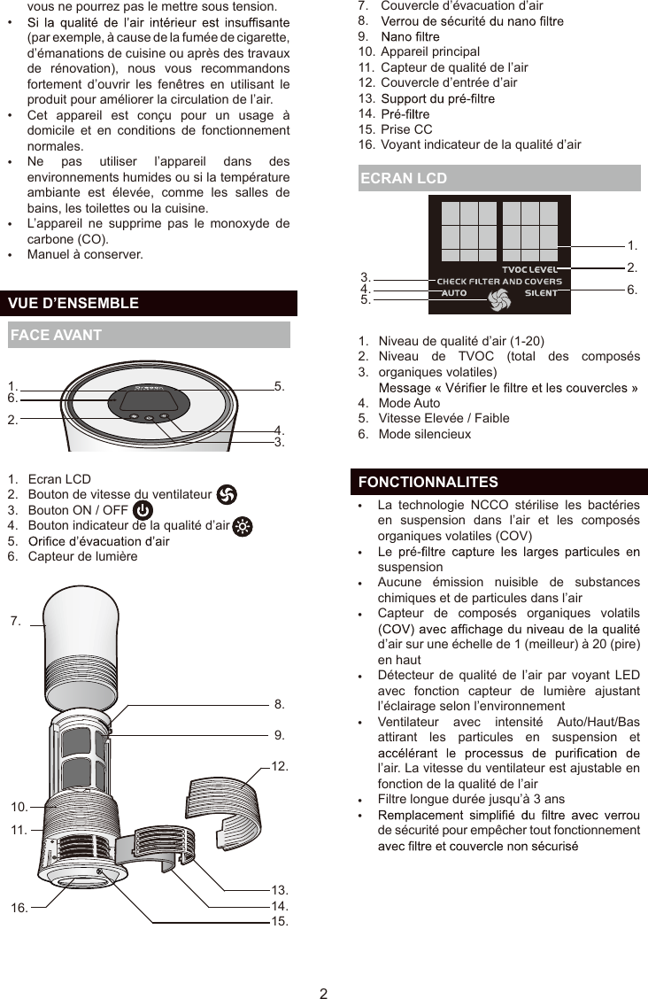 vous ne pourrez pas le mettre sous tension.(par exemple, à cause de la fumée de cigarette, d’émanations de cuisine ou après des travaux de  rénovation),  nous  vous  recommandons fortement  d’ouvrir  les  fenêtres  en  utilisant  le produit pour améliorer la circulation de l’air.Cet  appareil  est  conçu  pour  un  usage  à domicile  et  en  conditions  de  fonctionnement normales.Ne  pas  utiliser  l’appareil  dans  des environnements humides ou si la température ambiante  est  élevée,  comme  les  salles  de bains, les toilettes ou la cuisine.L’appareil  ne  supprime  pas  le  monoxyde  de carbone (CO).Manuel à conserver.•••••  VUE D’ENSEMBLE FACE AVANT Niveau de qualité d’air (1-20)Niveau  de  TVOC  (total  des  composés organiques volatiles)Mode AutoVitesse Elevée / FaibleMode silencieux1.2.3.4.5.6. ECRAN LCD25.4.3.1.6.2.1.2.  6.3.      4.5.  FONCTIONNALITESLa  technologie  NCCO  stérilise  les  bactéries en  suspension  dans  l’air  et  les  composés organiques volatiles (COV)suspensionAucune  émission  nuisible  de  substances chimiques et de particules dans l’airCapteur  de  composés  organiques  volatils d’air sur une échelle de 1 (meilleur) à 20 (pire) en hautDétecteur  de  qualité  de  l’air  par  voyant  LED avec  fonction  capteur  de  lumière  ajustant l’éclairage selon l’environnementVentilateur  avec  intensité  Auto/Haut/Bas attirant  les  particules  en  suspension  et l’air. La vitesse du ventilateur est ajustable en fonction de la qualité de l’airFiltre longue durée jusqu’à 3 ansde sécurité pour empêcher tout fonctionnement ••••••••Ecran LCDBouton de vitesse du ventilateurBouton ON / OFFBouton indicateur de la qualité d’airCapteur de lumière1.2.3.4.5.6.7.10.11.16. 8.9.12.13.  14.15.FR7.8.9.10.11.12.13.14.15.16.Couvercle d’évacuation d’airAppareil principalCapteur de qualité de l’airCouvercle d’entrée d’airPrise CCVoyant indicateur de la qualité d’air