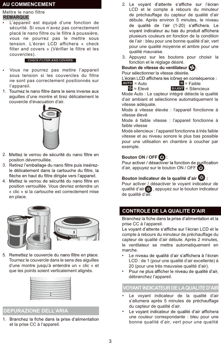 31.et la prise CC à l’appareil. DEPURAZIONE DELL’ARIA VOYANT INDICATEUR DE LA QUALITE D’AIRprise CC à l’appareil. compte à rebours du minuteur de préchauffage du capteur de qualité d’air débute. Après 2 minutes, le  ventilateur  se  mettra  automatiquement  en marche.aiguilles d’une montre et tirez délicatement le couvercle d’évacuation d’air.position déverrouillée.position verrouillée. Vous devriez entendre un « clic » si la cartouche est correctement mise en place.Tournez le couvercle dans le sens des aiguilles d’une montre jusqu’à  entendre  un  « clic » et que les points soient verticalement alignés.1.2.3.4.5.LCD : de 1 (pour une qualité d’air excellente) à 20 (pour une très mauvaise qualité d’air).débranchez l’appareil.Le  voyant  indicateur  de  la  qualité  d’air s’allumera  après  5  minutes  de  préchauffage du capteur de qualité d’air.une  couleur  correspondante  :  bleu  pour  une bonne qualité d’air, vert pour une qualité ••••  CONTROLE DE LA QUALITE D’AIRMode Auto : Le capteur intégré détecte la qualité d’air ambiant et sélectionne automatiquement la vitesse adéquate.Mode  à  vitesse  élevée  :  l’appareil  fonctionne  à vitesse élevéMode  à  faible  vitesse  :  l’appareil  fonctionne  à faible vitesseMode silencieux : l’appareil fonctionne à très faible vitesse et au niveau sonore le plus bas possible pour  une  utilisation  en  chambre  à  coucher  par exemple.Bouton ON / OFF       :d’air, appuyez sur le bouton ON / OFF       .Bouton indicateur de la qualité d’air        :Pour activer /  désactiver  le  voyant  indicateur  de qualité d’air        , appuyez sur le bouton indicateur de qualité d’air.FR••  AU COMMENCEMENTMettre le nano filtreL’appareil  est équipé d’une  fonction  de sécurité. Si vous n’avez pas correctement placé le nano filtre ou le filtre à poussière, vous  ne pourrez  pas  le mettre sous tension.  L’écran LCD  affichera  «  check filter and covers » (Vérifier le filtre et les couvercles).Vous  ne pourrez  pas  mettre l’appareil sous  tension  si  les  couvercles  du  filtre ne sont pas correctement positionnés sur l’appareil.REMARQUE2.3.LCD  et  le  compte  à  rebours  du  minuteur de  préchauffage  du  capteur  de  qualité  d’air débute.  Après  environ  5  minutes,  le  niveau plusieurs couleurs en fonction de la condition de l’air : bleu pour une bonne qualité d’air, vert pour une qualité moyenne et ambre pour une qualité mauvaise.Appuyez  sur  les  boutons  pour  choisir  la fonction et le réglage désiré.Bouton de vitesse du ventilateur        :Pour sélectionner la vitesse désirée.           = Auto                               = Faible          = Elevé                              = Silencieux                