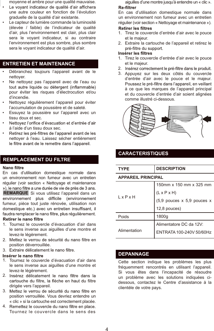   ENTRETIEN ET MAINTENANCEmoyenne et ambre pour une qualité mauvaise.une  autre  couleur  en  fonction  de  l’évolution graduelle de la qualité d’air existante.Le capteur de lumière commande la luminosité (élevée  /  faible)  de  l’indicateur  de  qualité d’air, plus l’environnement est clair, plus clair sera  le  voyant  indicateur,  si  au  contraire l’environnement est plus sombre, plus sombre sera le voyant indicateur de qualité d’air.Débranchez  toujours  l’appareil  avant  de  le nettoyer.Ne  nettoyez  pas  l’appareil  avec  de  l’eau  ou pour  éviter  les  risques  d’électrocution  et/ou d’incendie.Nettoyez  régulièrement  l’appareil  pour  éviter l’accumulation de poussière et de saleté.Essuyez  la  poussière  sur  l’appareil  avec  un tissu doux et sec.à l’aide d’un tissu doux sec.nettoyer  à  l’eau.  Laissez  sécher  entièrement ••••••••  REMPLACEMENT DU FILTRE41.2.3.1.2.3.4.1.2.Tournez le couvercle d’évacuation  d’air  dans le sens inverse aux aiguilles d’une montre et levez-le légèrement.position déverrouillée.Tournez le  couvercle d’évacuation d’air dans le sens inverse aux aiguilles d’une montre et levez-le légèrement. dirigée vers l’appareil.position verrouillée. Vous devriez entendre un « clic » si la cartouche est correctement placée.Tournez le couvercle dans le sens des Tirez le couvercle d’entrée d’air avec le pouce et le majeur.Extraire la cartouche de l’appareil et retirez le En  cas  d’utilisation  domestique  normale  dans un environnement non fumeur avec un entretien régulier (voir section « Nettoyage et maintenance »).En  cas d’utilisation domestique normale dans un environnement  non  fumeur  avec un entretien régulier (voir section « Nettoyage  et maintenance Remarque :   Si  vous  utilisez  l’appareil dans un fumeur,  pièce  tout  juste  rénovée,  utilisation  non 1.2.3.Tirez le couvercle d’entrée d’air avec le pouce et le majeur.Appuyez  sur  les  deux  côtés  du  couvercle d’entrée  d’air  avec  le  pouce  et  le  majeur. à  ce  que  les  marques  de  l’appareil  principal et du couvercle d’entrée d’air soient alignées comme illustré ci-dessous.REMARQUE  DEPANNAGECette  section  indique  les  problèmes  les  plus fréquemment  rencontrés  en  utilisant  l’appareil. Si  vous  êtes  dans  l’incapacité  de  résoudre un  problème  avec  les  solutions  indiquées  ci-dessous,  contactez  le  Centre  d’assistance  à  la clientèle de votre pays.  CARACTERISTIQUESTYPEPoidsAPPAREIL PRINCIPALL x P x HDESCRIPTION150mm x 150 mm x 325 mm (L x P x H) (5,9  pouces  x  5,9  pouces  x 12,8 pouces)1800g Alimentatore DC da 12V: ENTRATA 100-240V 50/60HzAlimentationFRaiguilles d’une montre jusqu’à entendre un « clic ».