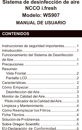 Sistema de desinfección de aire NCCO i.freshModelo: WS907MANUAL DE USUARIO  CONTENIDOSESInstrucciones de seguridad importantes.............Introducciión........................................................Funcionamiento del Sistema de Desinfección de Aire.................................................................Precauciones .....................................................Resumen    Vista Frontal....................................................    Pantalla LCD...................................................Características..................................................Cómo Empezar...............................................    Desinfeccíon del Aire......................................Monitor de Calidad del Aire.................................    Piloto indicador de la Calidad del Aire................Limpieza y Mantenimiento..................................Cómo Reemplazar los Filtros...........................Ficha Técnica......................................................Solución de Problemas......................................EU-Declaración de Conformidad.....................11112222333444455