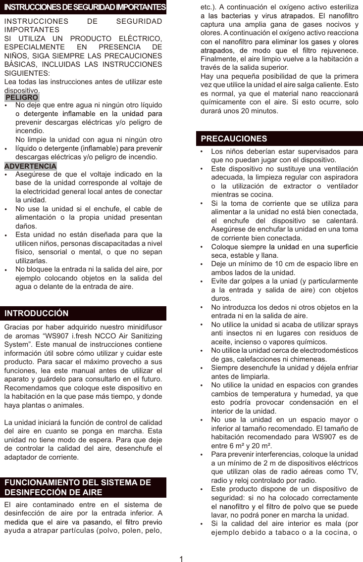 INSTRUCCIONES  DE  SEGURIDAD IMPORTANTESSI  UTILIZA  UN  PRODUCTO  ELÉCTRICO, ESPECIALMENTE  EN  PRESENCIA  DE NIÑOS,  SIGA SIEMPRE  LAS  PRECAUCIONES BÁSICAS,  INCLUIDAS  LAS  INSTRUCCIONES SIGUIENTES:Lea todas las instrucciones antes de utilizar este dispositivo.PELIGROADVERTENCIAES  INTRODUCCIÓN  FUNCIONAMIENTO DEL SISTEMA DE   DESINFECCIÓN DE AIRE   INSTRUCCIONES DE SEGURIDAD IMPORTANTESGracias  por  haber  adquirido  nuestro  minidifusor de  aromas  “WS907  i.fresh  NCCO Air  Sanitizing System”. Este manual de instrucciones contiene información útil sobre cómo utilizar y cuidar este producto. Para sacar el máximo provecho a sus funciones,  lea  este  manual  antes  de  utilizar  el aparato y guárdelo para consultarlo en el futuro. Recomendamos que coloque este dispositivo en la habitación en la que pase más tiempo, y donde haya plantas o animales.La unidad iniciará la función de control de calidad del  aire  en  cuanto  se  ponga  en  marcha.  Esta unidad no tiene modo de espera. Para que deje de  controlar  la  calidad  del  aire,  desenchufe  el adaptador de corriente.No deje que entre agua ni ningún otro líquido prevenir  descargas  eléctricas  y/o  peligro  de incendio.No limpie  la  unidad  con agua  ni  ningún  otro descargas eléctricas y/o peligro de incendio.Asegúrese  de  que  el  voltaje  indicado  en  la base  de  la  unidad  corresponde  al  voltaje  de la electricidad general local antes de conectar la unidad.No  use  la  unidad  si  el  enchufe,  el  cable  de alimentación  o  la  propia  unidad  presentan daños.Esta  unidad  no  están  diseñada  para  que  la utilicen niños, personas discapacitadas a nivel físico,  sensorial  o  mental,  o  que  no  sepan utilizarlas.No bloquee la entrada ni la salida del aire, por ejemplo  colocando  objetos  en  la  salida  del agua o delante de la entrada de aire.Los  niños  deberían  estar  supervisados  para que no puedan jugar con el dispositivo.Este  dispositivo  no  sustituye  una  ventilación adecuada, la limpieza regular con aspiradora o  la  utilización  de  extractor  o  ventilador mientras se cocina.Si  la  toma  de  corriente  que  se  utiliza  para alimentar a la unidad no está bien conectada, el  enchufe  del  dispositivo  se  calentará. Asegúrese de enchufar la unidad en una toma de corriente bien conectada.seca, estable y llana.Deje un mínimo de 10 cm de espacio libre en ambos lados de la unidad.Evite dar golpes a la uniad (y particularmente a  la  entrada  y  salida  de  aire)  con  objetos duros.No introduzca los dedos ni otros objetos en la entrada ni en la salida de aire.No utilice la unidad si acaba de utilizar sprays anti  insectos  ni  en  lugares  con  residuos  de aceite, incienso o vapores químicos.No utilice la unidad cerca de electrodomésticos de gas, calefacciones ni chimeneas.Siempre desenchufe la unidad y déjela enfriar antes de limpiarla.No utilice la unidad en espacios con grandes cambios de temperatura  y  humedad,  ya  que esto  podría  provocar  condensación  en  el interior de la unidad.No  use  la  unidad  en  un  espacio  mayor  o inferior al tamaño recomendado. El tamaño de habitación  recomendado  para  WS907  es  de entre 6 m² y 20 m².Para prevenir interferencias, coloque la unidad a un mínimo de 2 m de dispositivos eléctricos que  utilizan  olas  de  radio  aéreas  como  TV, radio y reloj controlado por radio.Este  producto  dispone  de  un  dispositivo  de seguridad:  si  no  ha  colocado  correctamente lavar, no podrá poner en marcha la unidad.Si  la  calidad  del  aire  interior  es  mala  (por ejemplo debido a tabaco o a la cocina, o •••••••••••••••••••••1  PRECAUCIONESEl  aire  contaminado  entre  en  el  sistema  de desinfección  de  aire  por  la  entrada  inferior.  A ayuda a atrapar partículas (polvo, polen, pelo, etc.). A  continuación  el  oxígeno  activo  esteriliza captura  una  amplia  gana  de  gases  nocivos  y olores. A continuación el oxígeno activo reacciona Finalmente, el aire limpio vuelve a la habitación a través de la salida superior.Hay una pequeña  posibilidad  de  que  la  primera vez que utilice la unidad el aire salga caliente. Esto es  normal,  ya  que  el  material  nano  reaccionará químicamente  con  el  aire.  Si  esto  ocurre,  solo durará unos 20 minutos.