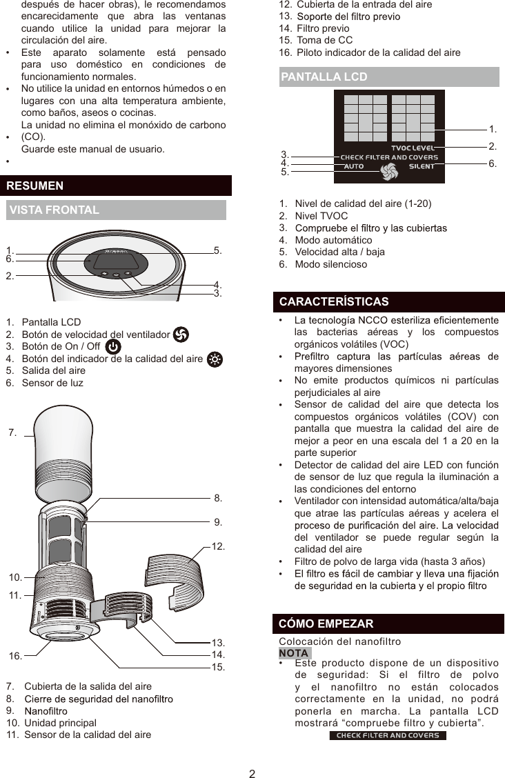 después  de  hacer  obras),  le  recomendamos encarecidamente  que  abra  las  ventanas cuando  utilice  la  unidad  para  mejorar  la circulación del aire.Este  aparato  solamente  está  pensado para  uso  doméstico  en  condiciones  de funcionamiento normales.No utilice la unidad en entornos húmedos o en lugares  con  una  alta  temperatura  ambiente, como baños, aseos o cocinas.La unidad no elimina el monóxido de carbono (CO).Guarde este manual de usuario.••••  RESUMEN VISTA FRONTAL Nivel de calidad del aire (1-20)Nivel TVOCModo automáticoVelocidad alta / bajaModo silencioso1.2.3.4.5.6. PANTALLA LCD25.4.3.1.6.2.1.2.  6.3.      4.5.  CARACTERÍSTICASlas  bacterias  aéreas  y  los  compuestos orgánicos volátiles (VOC)mayores dimensionesNo  emite  productos  químicos  ni  partículas perjudiciales al aireSensor  de  calidad  del  aire  que  detecta  los compuestos  orgánicos  volátiles  (COV)  con pantalla  que  muestra  la  calidad  del  aire  de mejor a peor en una escala del 1 a 20 en la parte superiorDetector de calidad del aire LED con función de sensor de luz que regula la iluminación a las condiciones del entornoVentilador con intensidad automática/alta/baja que  atrae  las  partículas  aéreas  y  acelera  el del  ventilador  se  puede  regular  según  la calidad del aireFiltro de polvo de larga vida (hasta 3 años)••••••••Pantalla LCDBotón de velocidad del ventiladorBotón de On / OffBotón del indicador de la calidad del aireSalida del aireSensor de luz1.2.3.4.5.6.7.10.11.16. 8.9.12.13.  14.15.ES7.8.9.10.11.12.13.14.15.16.Cubierta de la salida del aireUnidad principalSensor de la calidad del aireCubierta de la entrada del aireFiltro previoToma de CCPiloto indicador de la calidad del aire•  CÓMO EMPEZARColocación del nanofiltroEste  producto  dispone de un dispositivo de  seguridad:  Si  el  filtro de polvo y  el nanofiltro no  están  colocados correctamente  en la unidad,  no podrá ponerla en marcha.  La pantalla LCD mostrará “compruebe filtro y cubierta”.NOTA