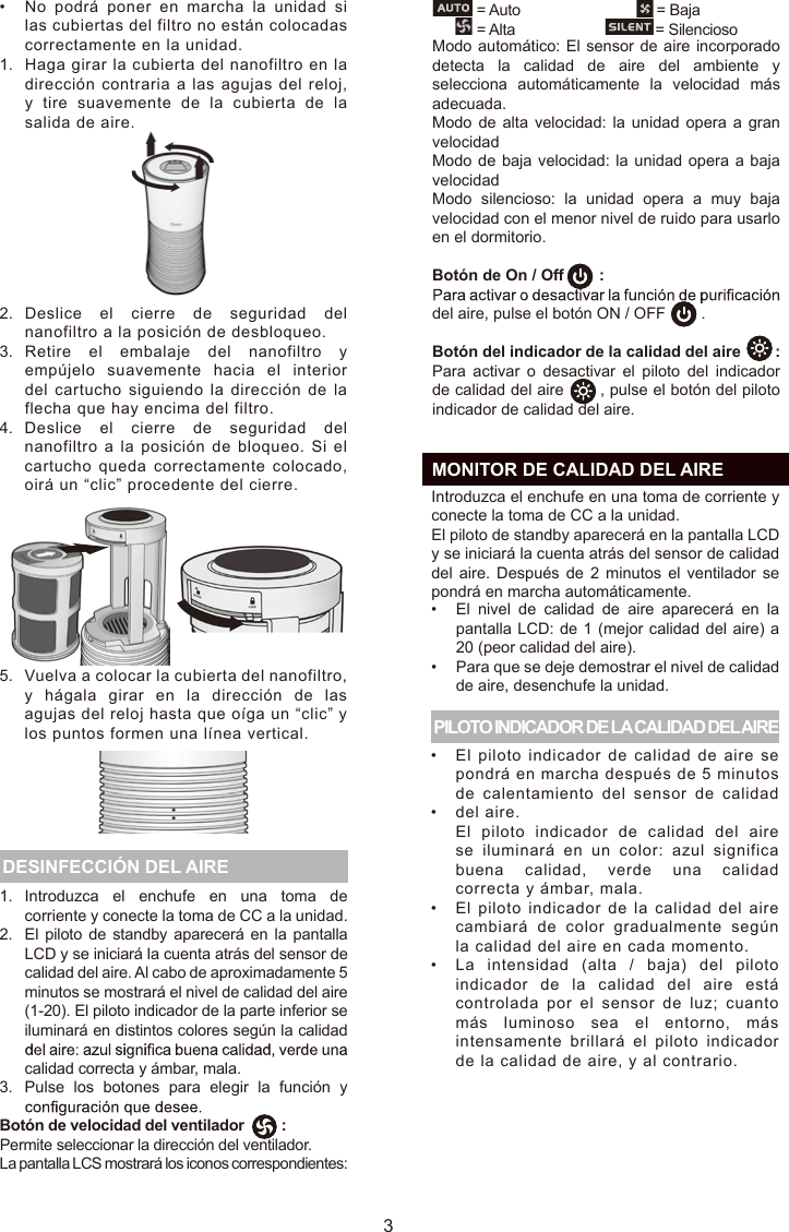 Haga girar la cubierta del nanofiltro en la dirección contraria a las agujas del reloj, y  tire suavemente  de la  cubierta  de  la salida de aire.Deslice  el cierre de  seguridad del nanofiltro a la posición de desbloqueo.Retire el embalaje del nanofiltro  y empújelo  suavemente  hacia el interior del cartucho siguiendo la dirección de  la flecha que hay encima del filtro.Deslice  el cierre de  seguridad del nanofiltro a la posición de bloqueo. Si  el cartucho queda  correctamente  colocado, oirá un “clic” procedente del cierre.Vuelva a colocar la cubierta del nanofiltro, y  hágala girar en la dirección de las agujas del reloj hasta que oíga un “clic” y los puntos formen una línea vertical.31.2.3.Introduzca  el  enchufe  en  una  toma  de corriente y conecte la toma de CC a la unidad.El piloto  de standby  aparecerá en la pantalla LCD y se iniciará la cuenta atrás del sensor de calidad del aire. Al cabo de aproximadamente 5 minutos se mostrará el nivel de calidad del aire (1-20). El piloto indicador de la parte inferior se iluminará en distintos colores según la calidad calidad correcta y ámbar, mala.Pulse  los  botones  para  elegir  la  función  y  DESINFECCIÓN DEL AIRE PILOTO INDICADOR DE LA CALIDAD DEL AIREIntroduzca el enchufe en una toma de corriente y conecte la toma de CC a la unidad. El piloto de standby aparecerá en la pantalla LCD y se iniciará la cuenta atrás del sensor de calidad del aire.  Después  de  2 minutos  el  ventilador  se pondrá en marcha automáticamente.El  nivel  de  calidad  de  aire  aparecerá  en  la pantalla LCD: de 1 (mejor calidad del aire) a 20 (peor calidad del aire).Para que se deje demostrar el nivel de calidad de aire, desenchufe la unidad.El piloto indicador de  calidad de aire se pondrá en marcha después de 5 minutos de calentamiento  del  sensor de  calidad del aire.El  piloto  indicador de  calidad del aire se iluminará en un color:  azul significa buena calidad,  verde una calidad correcta y ámbar, mala.El piloto indicador de la calidad del aire cambiará de  color gradualmente  según la calidad del aire en cada momento.La intensidad (alta  /  baja) del piloto indicador de la  calidad del aire  está controlada por el  sensor de luz; cuanto más luminoso sea el entorno,  más intensamente  brillará el piloto  indicador de la calidad de aire, y al contrario.••••••  MONITOR DE CALIDAD DEL AIREModo automático: El sensor de aire incorporado detecta  la  calidad  de  aire  del  ambiente  y selecciona  automáticamente  la  velocidad  más adecuada.Modo de alta velocidad: la unidad opera  a  gran velocidadModo de baja velocidad: la unidad  opera a baja velocidadModo  silencioso:  la  unidad  opera  a  muy  baja velocidad con el menor nivel de ruido para usarlo en el dormitorio.Botón de On / Off        :del aire, pulse el botón ON / OFF        .Botón del indicador de la calidad del aire        :Para  activar  o  desactivar  el  piloto  del  indicador de calidad del aire       , pulse el botón del piloto indicador de calidad del aire.ESBotón de velocidad del ventilador         :Permite seleccionar la dirección del ventilador.La pantalla LCS mostrará los iconos correspondientes:           = Auto                                 = Baja           = Alta                                  = Silencioso1.2.3.4.5.•No podrá poner en marcha la unidad  si las cubiertas del filtro no están colocadas correctamente en la unidad.