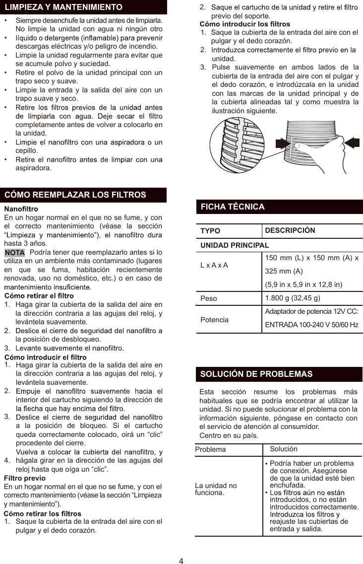   LIMPIEZA Y MANTENIMIENTOSiempre desenchufe la unidad antes de limpiarla.No limpie  la  unidad  con agua  ni  ningún  otro descargas eléctricas y/o peligro de incendio.Limpie la unidad regularmente para evitar que se acumule polvo y suciedad.Retire el  polvo de la unidad  principal con un trapo seco y suave.Limpie la entrada  y  la  salida  del aire con un trapo suave y seco.completamente antes de volver a colocarlo en la unidad.cepillo.aspiradora.••••••••  CÓMO REEMPLAZAR LOS FILTROS41.2.3.1.2.3.4.1.2.Haga girar la cubierta de la salida del aire en la dirección contraria a las agujas del reloj, y levántela suavemente.la posición de desbloqueo.Haga girar la cubierta de la salida del aire en la dirección contraria a las agujas del reloj, y levántela suavemente. interior del cartucho siguiendo la dirección de a  la  posición  de  bloqueo.  Si  el  cartucho queda correctamente  colocado, oirá un “clic” procedente del cierre.hágala girar en la dirección de las agujas del reloj hasta que oíga un “clic”.Saque la cubierta de la entrada del aire con el pulgar y el dedo corazón.previo del soporte.En un hogar normal en el que no se fume, y con el correcto mantenimiento (véase la sección “Limpieza y mantenimiento”).En un hogar normal en el que no se fume, y con el  correcto  mantenimiento  (véase  la  sección hasta 3 años.Nota:    Podría tener que reemplazarlo antes si lo utiliza en un ambiente más contaminado (lugares en  que  se  fuma,  habitación  recientemente renovada, uso no doméstico, etc.) o en caso de Filtro previo1.2.3.Saque la cubierta de la entrada del aire con el pulgar y el dedo corazón. unidad.Pulse  suavemente  en  ambos  lados  de  la cubierta de la entrada del aire con el pulgar y el dedo corazón, e introdúzcala en la unidad con  las  marcas  de  la  unidad  principal  y  de la  cubierta  alineadas  tal  y  como  muestra  la ilustración siguiente.NOTAES  FICHA TÉCNICATYPOPesoUNIDAD PRINCIPALL x A x ADESCRIPCIÓN150 mm (L) x  150 mm (A) x 325 mm (A) (5,9 in x 5,9 in x 12,8 in)1.800 g (32,45 g)Adaptador de potencia 12V CC: ENTRADA 100-240 V 50/60 HzPotencia  SOLUCIÓN DE PROBLEMASEsta  sección  resume  los  problemas  más habituales  que  se  podría  encontrar  al  utilizar  la unidad. Si no puede solucionar el problema con la información  siguiente,  póngase  en contacto  con el servicio de atención al consumidor.Centro en su país.ProblemaLa unidad no funciona.SoluciónPodría haber un problema de conexión. Asegúrese de que la unidad esté bien enchufada.introducidos, o no están introducidos correctamente. reajuste las cubiertas de entrada y salida.••
