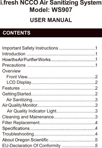 i.fresh NCCO Air Sanitizing SystemModel: WS907USER MANUAL  CONTENTSImportant Safety Instructions ..............................Introduction ........................................................Precautions ........................................................Overview    Front View........................................................    LCD Display.....................................................Features .............................................................Getting Started.....................................................    Air Sanitizing....................................................Air Quality Monitor................................................    Air Quality Indicator Light................................Cleaning and Mainenance..................................Filter Replacement..............................................Troubleshooting..................................................EU-Declaration Of Conformity ............................11112222333344455EN