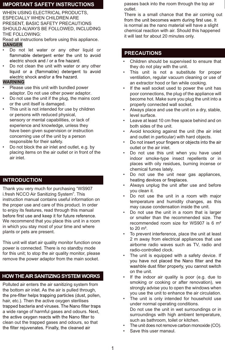 WHEN USING ELECTRICAL PRODUCTS,ESPECIALLY WHEN CHILDREN AREPRESENT, BASIC SAFETY PRECAUTIONSSHOULD ALWAYS BE FOLLOWED, INCLUDINGTHE FOLLOWING:Read all instructions before using this appliance.DANGERWARNING  INTRODUCTION  HOW THE AIR SANITIZING SYSTEM WORKS  IMPORTANT SAFETY INSTRUCTIONSThank you very much for purchasing “WS907i.fresh NCCO Air Sanitizing System”. Thisinstruction manual contains useful information onthe proper use and care of this product. In orderto enjoy its features, read through this manualWe recommend that you place this unit in a roomin which you stay most of your time and whereplants or pets are present.This unit will start air quality monitor function oncepower is connected. There is no standby modefor this unit; to stop the air quality monitor, pleaseremove the power adaptor from the main socket.Polluted air enters the air sanitizing system fromthe bottom air inlet. As the air is pulled through,hair, etc.). Then the active oxygen sterilisesa wide range of harmful gases and odours. Next,clean out the trapped gases and odours, so thatpasses back into the room through the top airoutlet.There is a small chance that the air coming out is normal as the nano material will have a slightchemical reaction with air. Should this happenedit will last for about 20 minutes only.Do  not  let  water  or  any  other  liquid  or Do not clean the unit with water or any other Please use this unit with bundled power adaptor. Do not use other power adaptor.Do not use the unit if the plug, the mains cordor the unit itself is damaged.This unit is not intended for use by childrenor persons with reduced physical,sensory or mental capabilities, or lack ofexperience and knowledge, unless theyhave been given supervision or instructionconcerning use of the unit by a personresponsible for their safety.Do not block the air inlet and outlet, e.g. byplacing items on the air outlet or in front of theair inlet.Children should be supervised to ensure that they do not play with the unit.This  unit  is  not  a  substitute  for  proper ventilation, regular vacuum cleaning or use of an extractor hood or fan while cooking.If the wall socket used to power the unit has poor connections, the plug of the appliance will become hot. Make sure you plug the unit into a properly connected wall socket.Always place and use the unit on a dry, stable, level surface.Leave at least 10 cm free space behind and on both sides of the unit.Avoid knocking  against  the  unit  (the  air  inlet and outlet in particular) with hard objects.outlet or the air inlet.Do  not  use  this  unit  when  you  have  used indoor  smoke-type  insect  repellents  or  in places with oily  residues,  burning  incense  or chemical fumes lately.Do  not  use  the  unit  near  gas  appliances, Always  unplug  the  unit  after  use  and  before you clean it.Do  not  use  the  unit  in  a  room  with  major temperature  and  humidity  changes,  as  this may cause condensation inside the unit.Do  not  use  the  unit  in  a  room  that  is  larger or  smaller  than  the  recommended  size.  The recommended  room  size  for  WS907  is  6  m² to 20 m².To prevent interference, place the unit at least 2 m away from electrical appliances that use airborne  radio  waves  such  as  TV,  radio  and radio-controlled clock.The  unit  is  equipped  with  a  safety  device.  If on the unit.If  the  indoor  air  quality  is  poor  (e.g.  due  to smoking  or  cooking  or  after  renovation),  we strongly advise you to open the windows when you use the unit to enhance the air circulation.The  unit  is  only  intended  for  household  use under normal operating conditions.Do not use the unit in wet surroundings or in surroundings  with  high  ambient  temperature, such as bathroom, toilet or kitchen.The unit does not remove carbon monoxide (CO).Save this user manaul.••••••••••••••••••••••••1  PRECAUTIONSEN