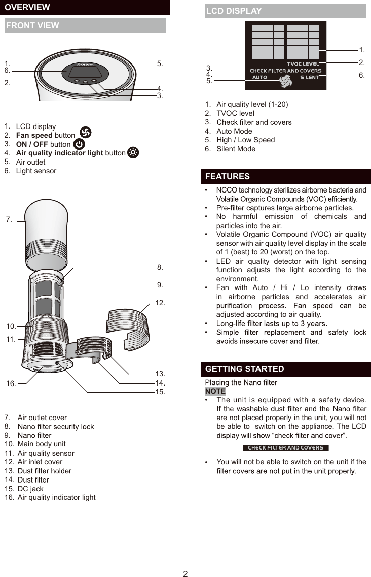 7.10.11.16. 8.9.12.13.  14.15.7.8.9.10.11.12.13.14.15.16.Air outlet coverMain body unitAir quality sensorAir inlet coverDC jackAir quality indicator light  OVERVIEW FRONT VIEWAir quality level (1-20) TVOC levelAuto ModeHigh / Low SpeedSilent Mode1.2.3.4.5.6.5.4.3.1.6.2. LCD DISPLAY21.2.  6.3.      4.5.  FEATURESNCCO technology sterilizes airborne bacteria and No  harmful  emission  of  chemicals  and particles into the air.Volatile Organic Compound (VOC) air quality sensor with air quality level display in the scale of 1 (best) to 20 (worst) on the top.LED  air  quality  detector  with  light  sensing function  adjusts  the  light  according  to  the environment.Fan  with  Auto  /  Hi  /  Lo  intensity  draws in  airborne  particles  and  accelerates  air adjusted according to air quality.••••••••••LCD displayFan speed buttonON / OFF buttonAir quality indicator light buttonAir outletLight sensor1.2.3.4.5.6.  GETTING STARTED   The unit is equipped with a safety device. are not placed properly in the unit, you will not be able to  switch on the appliance. The LCD You will not be able to switch on the unit if the NOTEEN