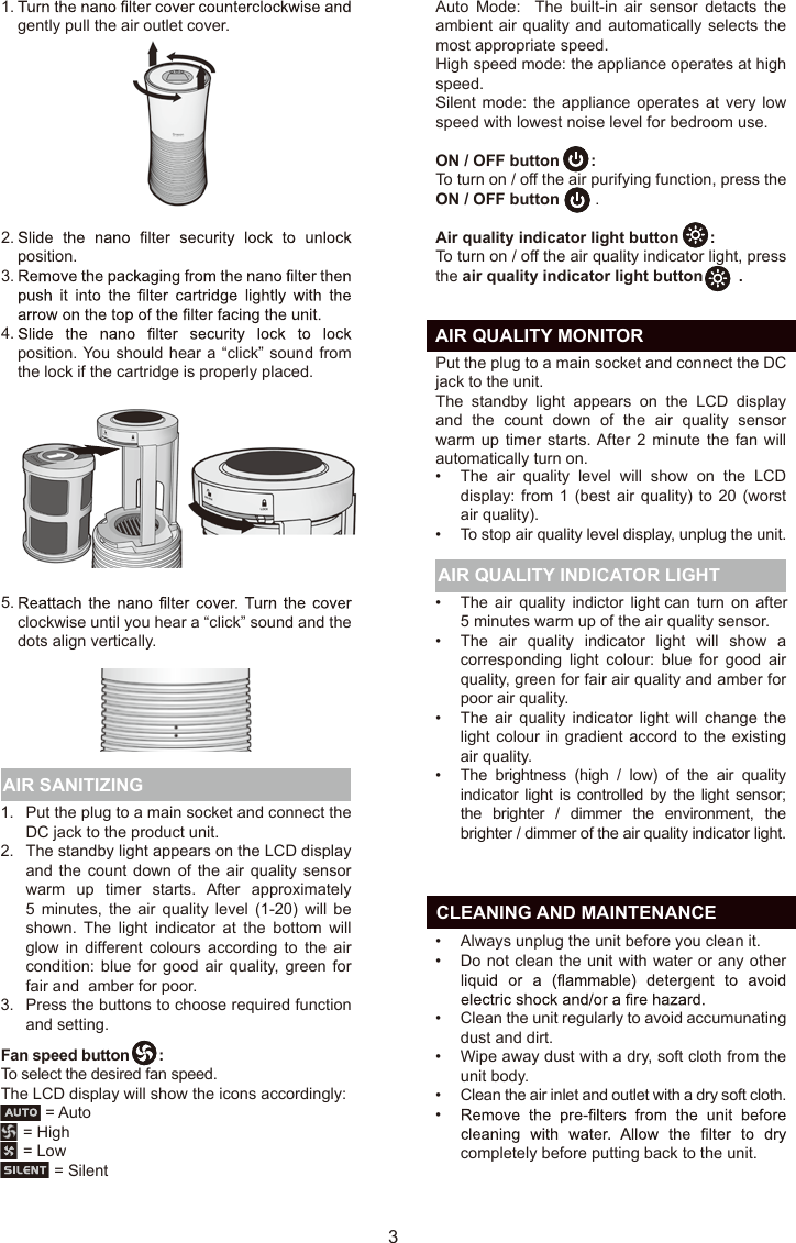   CLEANING AND MAINTENANCE31.2.3.Put the plug to a main socket and connect the DC jack to the product unit. The standby light appears on the LCD display and the  count  down  of the air quality sensor warm  up  timer  starts.  After  approximately 5  minutes,  the  air  quality  level  (1-20)  will  be shown.  The  light  indicator  at  the  bottom  will glow  in  different colours  according  to  the  air condition: blue for good air quality,  green  for fair and  amber for poor.Press the buttons to choose required function and setting. Fan speed button       : To select the desired fan speed. The LCD display will show the icons accordingly:          = Auto     = High     = Low            = Silent AIR SANITIZING AIR QUALITY INDICATOR LIGHTPut the plug to a main socket and connect the DC jack to the unit. The  standby  light  appears  on  the  LCD  display and  the  count  down  of  the  air  quality  sensor warm up timer  starts. After 2 minute  the  fan  will automatically turn on. gently pull the air outlet cover. position.position. You should hear a “click” sound from the lock if the cartridge is properly placed.clockwise until you hear a “click” sound and the dots align vertically.1.2.3.4.5.The  air  quality  level  will  show  on  the  LCD display: from  1 (best air quality)  to 20 (worst air quality).To stop air quality level display, unplug the unit.The air  quality  indictor  light can turn  on  after 5 minutes warm up of the air quality sensor.The  air  quality  indicator  light  will  show  a corresponding  light  colour:  blue  for  good  air quality, green for fair air quality and amber for poor air quality.The  air  quality  indicator  light  will  change  the light colour  in gradient accord to  the  existing air quality.The brightness (high / low)  of  the air quality indicator light  is controlled by  the light sensor; the brighter / dimmer  the environment,  the brighter / dimmer of the air quality indicator light.Always unplug the unit before you clean it.Do not clean the unit with water or any other Clean the unit regularly to avoid accumunating dust and dirt.Wipe away dust with a dry, soft cloth from the unit body.Clean the air inlet and outlet with a dry soft cloth.completely before putting back to the unit. ••••••••••••  AIR QUALITY MONITORAuto  Mode:    The  built-in  air  sensor  detacts  the ambient air quality and automatically selects the most appropriate speed.High speed mode: the appliance operates at high speed.Silent mode: the  appliance  operates  at  very  low speed with lowest noise level for bedroom use. ON / OFF button       : To turn on / off the air purifying function, press the ON / OFF button        .Air quality indicator light button       : To turn on / off the air quality indicator light, press the air quality indicator light button        .EN