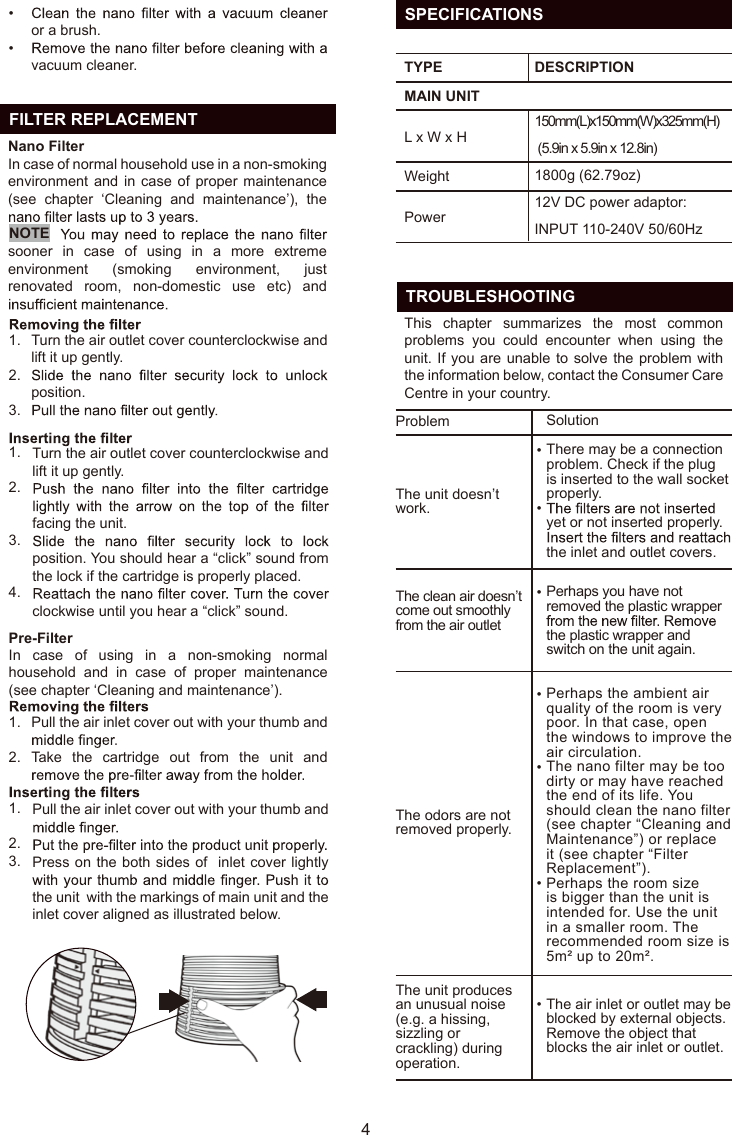   FILTER REPLACEMENT41.2.3.1.2.3.4.1.2.Turn the air outlet cover counterclockwise and lift it up gently.position.Turn the air outlet cover counterclockwise and lift it up gently. facing the unit.position. You should hear a “click” sound from the lock if the cartridge is properly placed.clockwise until you hear a “click” sound.Pull the air inlet cover out with your thumb and Take  the  cartridge  out  from  the  unit  and In  case  of  using  in  a  non-smoking  normal household  and  in  case  of  proper  maintenance (see chapter ‘Cleaning and maintenance’).or a brush. vacuum cleaner.Nano FilterIn case of normal household use in a non-smoking environment and  in case of proper  maintenance (see  chapter  ‘Cleaning  and  maintenance’),  the sooner  in  case  of  using  in  a  more  extreme environment  (smoking  environment,  just renovated  room,  non-domestic  use  etc)  and Pre-Filter••1.2.3.Pull the air inlet cover out with your thumb and Press on the both sides of  inlet cover lightly the unit  with the markings of main unit and the inlet cover aligned as illustrated below.NOTE  TROUBLESHOOTINGThis  chapter  summarizes  the  most  common problems  you  could  encounter  when  using  the unit. If you are unable to solve the problem with the information below, contact the Consumer CareCentre in your country.ProblemThe unit doesn’t work.The clean air doesn’tcome out smoothly from the air outletThe odors are not removed properly.The unit produces an unusual noise (e.g. a hissing, sizzling or crackling) during operation.SolutionThere may be a connection problem. Check if the plug is inserted to the wall socket properly.yet or not inserted properly. the inlet and outlet covers.Perhaps you have not removed the plastic wrapper the plastic wrapper and switch on the unit again.Perhaps the ambient air quality of the room is very poor. In that case, open the windows to improve the air circulation. The nano filter may be too dirty or may have reached the end of its life. You should clean the nano filter (see chapter “Cleaning and Maintenance”) or replace it (see chapter “Filter Replacement”).Perhaps the room size is bigger than the unit is intended for. Use the unit in a smaller room. The recommended room size is 5m² up to 20m². The air inlet or outlet may be blocked by external objects. Remove the object that blocks the air inlet or outlet.•••••••  SPECIFICATIONSTYPEWeightMAIN UNITL x W x HDESCRIPTION150mm(L)x150mm(W)x325mm(H) (5.9in x 5.9in x 12.8in)1800g (62.79oz)12V DC power adaptor: INPUT 110-240V 50/60HzPowerEN