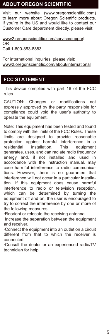   ABOUT OREGON SCIENTIFICIf you’re in  the US and  would like to  contact  our Customer Care department directly, please visit:tORCall 1-800-853-8883.For international inquiries, please visit:5EN  FCC STATEMENTThis  device  complies  with  part  18  of  the  FCC rules. CAUTION:  Changes  or  modifications  not expressly approved by the party  responsible for compliance  could  void  the  user’s  authority  to operate the equipment.Note: This equipment has been tested and found to comply with the limits of the FCC Rules. These limits  are  designed  to  provide  reasonable protection  against  harmful  interference  in  a residential  installation.  This  equipment generates, uses, and can radiate radio frequency energy  and,  if  not  installed  and  used  in accordance  with  the  instruction  manual,  may case  harmful  interference  to  radio  communica-tions.  However,  there  is  no  guarantee  that interference will not occur in a particular installa-tion.  If  this  equipment  does  cause  harmful interference  to  radio  or  television  reception, which  can  be  determined  by  turning  the equipment off and on, the user is encouraged to try to correct the interference by one or more of the following measures:·Reorient or relocate the receiving antenna.·Increase the separation between the equipment and receiver.·Connect the equipment into an outlet on a circuit different  from  that  to  which  the  receiver  is connected.·Consult  the  dealer  or  an  experienced  radio/TV technician for help.