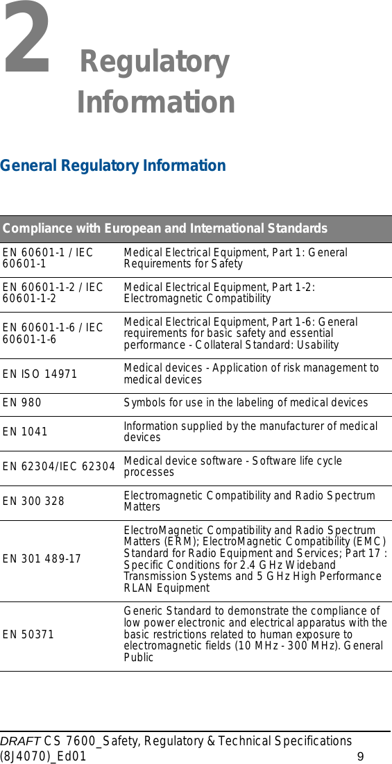 DRAFT CS 7600_Safety, Regulatory &amp; Technical Specifications (8J4070)_Ed01 92 Regulatory InformationGeneral Regulatory InformationCompliance with European and International StandardsEN 60601-1 / IEC 60601-1 Medical Electrical Equipment, Part 1: General Requirements for SafetyEN 60601-1-2 / IEC 60601-1-2 Medical Electrical Equipment, Part 1-2: Electromagnetic CompatibilityEN 60601-1-6 / IEC 60601-1-6 Medical Electrical Equipment, Part 1-6: General requirements for basic safety and essential performance - Collateral Standard: UsabilityEN ISO 14971 Medical devices - Application of risk management to medical devices EN 980 Symbols for use in the labeling of medical devicesEN 1041 Information supplied by the manufacturer of medical devicesEN 62304/IEC 62304 Medical device software - Software life cycle processesEN 300 328 Electromagnetic Compatibility and Radio Spectrum Matters EN 301 489-17ElectroMagnetic Compatibility and Radio Spectrum Matters (ERM); ElectroMagnetic Compatibility (EMC) Standard for Radio Equipment and Services; Part 17 : Specific Conditions for 2.4 GHz Wideband Transmission Systems and 5 GHz High Performance RLAN EquipmentEN 50371Generic Standard to demonstrate the compliance of low power electronic and electrical apparatus with the basic restrictions related to human exposure to electromagnetic fields (10 MHz - 300 MHz). General Public