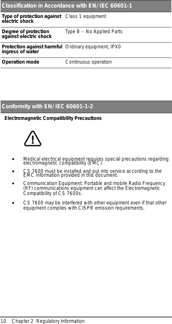 10 Chapter 2  Regulatory InformationElectromagnetic Compatibility Precautions•Medical electrical equipment requires special precautions regarding electromagnetic compatibility (EMC).•CS 7600 must be installed and put into service according to the EMC information provided in this document.•Communication Equipment: Portable and mobile Radio Frequency (RF) communications equipment can affect the Electromagnetic Compatibility of CS 7600s.•CS 7600 may be interfered with other equipment even if that other equipment complies with CISPR emission requirements.Classification in Accordance with EN/IEC 60601-1Type of protection against electric shock Class 1 equipmentDegree of protection against electric shock Type B – No Applied PartsProtection against harmful ingress of water Ordinary equipment, IPX0Operation mode Continuous operation Conformity with EN/IEC 60601-1-2Electromagnetic Compatibility Precautions