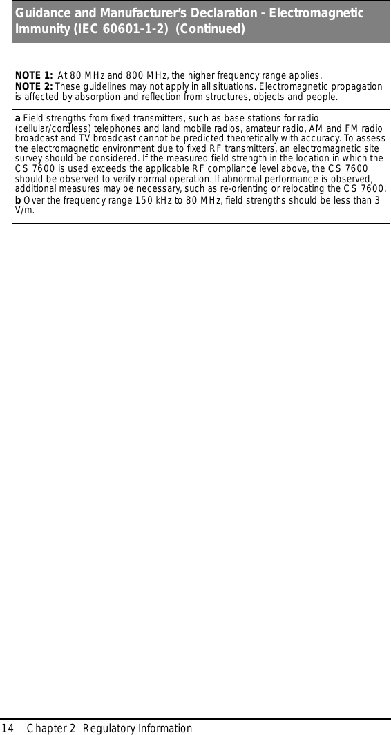 14 Chapter 2  Regulatory InformationNOTE 1:  At 80 MHz and 800 MHz, the higher frequency range applies.NOTE 2: These guidelines may not apply in all situations. Electromagnetic propagation is affected by absorption and reflection from structures, objects and people.a Field strengths from fixed transmitters, such as base stations for radio (cellular/cordless) telephones and land mobile radios, amateur radio, AM and FM radio broadcast and TV broadcast cannot be predicted theoretically with accuracy. To assess the electromagnetic environment due to fixed RF transmitters, an electromagnetic site survey should be considered. If the measured field strength in the location in which the CS 7600 is used exceeds the applicable RF compliance level above, the CS 7600 should be observed to verify normal operation. If abnormal performance is observed, additional measures may be necessary, such as re-orienting or relocating the CS 7600.b Over the frequency range 150 kHz to 80 MHz, field strengths should be less than 3 V/m.Guidance and Manufacturer’s Declaration - Electromagnetic Immunity (IEC 60601-1-2)  (Continued)