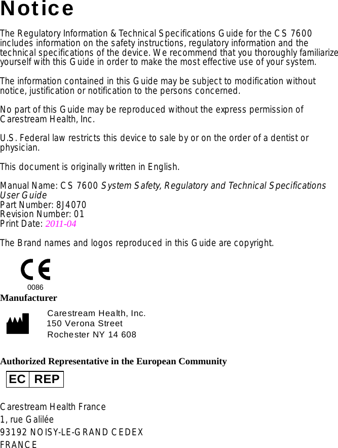 NoticeThe Regulatory Information &amp; Technical Specifications Guide for the CS 7600 includes information on the safety instructions, regulatory information and the technical specifications of the device. We recommend that you thoroughly familiarize yourself with this Guide in order to make the most effective use of your system.The information contained in this Guide may be subject to modification without notice, justification or notification to the persons concerned.No part of this Guide may be reproduced without the express permission of Carestream Health, Inc.U.S. Federal law restricts this device to sale by or on the order of a dentist or physician.This document is originally written in English.Manual Name: CS 7600 System Safety, Regulatory and Technical Specifications User GuidePart Number: 8J4070Revision Number: 01Print Date: 2011-04The Brand names and logos reproduced in this Guide are copyright.ManufacturerAuthorized Representative in the European CommunityCarestream Health France1, rue Galilée93192 NOISY-LE-GRAND CEDEXFRANCE0086Carestream Health, Inc.150 Verona StreetRochester NY 14 608EC REP