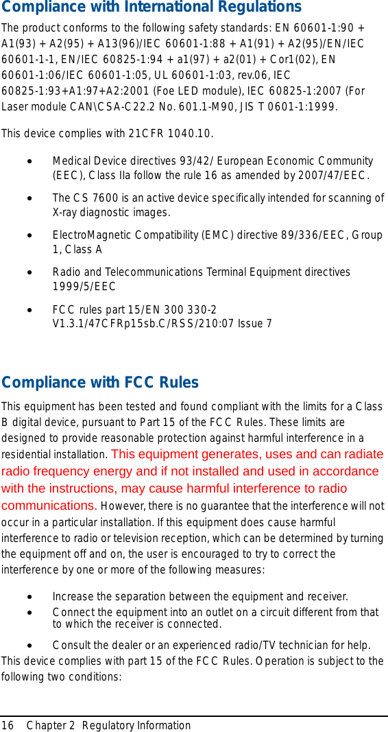 16 Chapter 2  Regulatory InformationCompliance with International RegulationsThe product conforms to the following safety standards: EN 60601-1:90 + A1(93) + A2(95) + A13(96)/IEC 60601-1:88 + A1(91) + A2(95)/EN/IEC 60601-1-1, EN/IEC 60825-1:94 + a1(97) + a2(01) + Cor1(02), EN 60601-1:06/IEC 60601-1:05, UL 60601-1:03, rev.06, IEC 60825-1:93+A1:97+A2:2001 (Foe LED module), IEC 60825-1:2007 (For Laser module CAN\CSA-C22.2 No. 601.1-M90, JIS T 0601-1:1999.This device complies with 21CFR 1040.10.•Medical Device directives 93/42/ European Economic Community (EEC), Class IIa follow the rule 16 as amended by 2007/47/EEC. •The CS 7600 is an active device specifically intended for scanning of X-ray diagnostic images.•ElectroMagnetic Compatibility (EMC) directive 89/336/EEC, Group 1, Class A•Radio and Telecommunications Terminal Equipment directives 1999/5/EEC•FCC rules part 15/EN 300 330-2 V1.3.1/47CFRp15sb.C/RSS/210:07 Issue 7Compliance with FCC RulesThis equipment has been tested and found compliant with the limits for a Class B digital device, pursuant to Part 15 of the FCC Rules. These limits are designed to provide reasonable protection against harmful interference in a residential installation. This equipment generates, uses and can radiate radio frequency energy and if not installed and used in accordance with the instructions, may cause harmful interference to radio communications. However, there is no guarantee that the interference will not occur in a particular installation. If this equipment does cause harmful interference to radio or television reception, which can be determined by turning the equipment off and on, the user is encouraged to try to correct the interference by one or more of the following measures: •Increase the separation between the equipment and receiver. •Connect the equipment into an outlet on a circuit different from that to which the receiver is connected. •Consult the dealer or an experienced radio/TV technician for help. This device complies with part 15 of the FCC Rules. Operation is subject to the following two conditions: