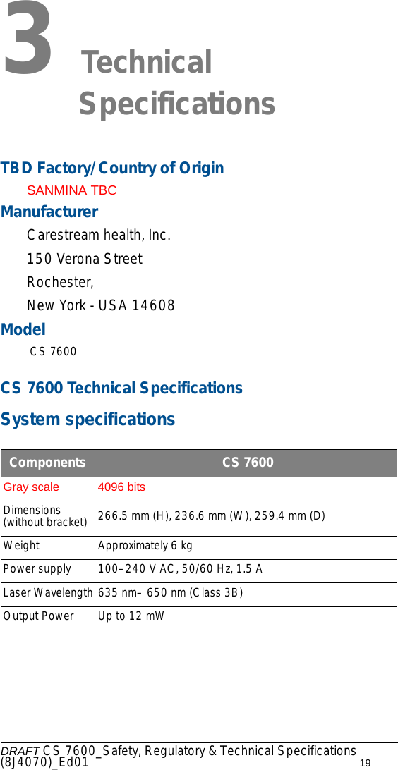 DRAFT CS 7600_Safety, Regulatory &amp; Technical Specifications (8J4070)_Ed01 193 Technical SpecificationsTBD Factory/Country of OriginSANMINA TBCManufacturer Carestream health, Inc.150 Verona StreetRochester,New York - USA 14608Model CS 7600CS 7600 Technical SpecificationsSystem specificationsComponents  CS 7600Gray scale 4096 bits Dimensions (without bracket) 266.5 mm (H), 236.6 mm (W), 259.4 mm (D)Weight Approximately 6 kgPower supply 100–240 V AC, 50/60 Hz, 1.5 ALaser Wavelength 635 nm– 650 nm (Class 3B)Output Power Up to 12 mW