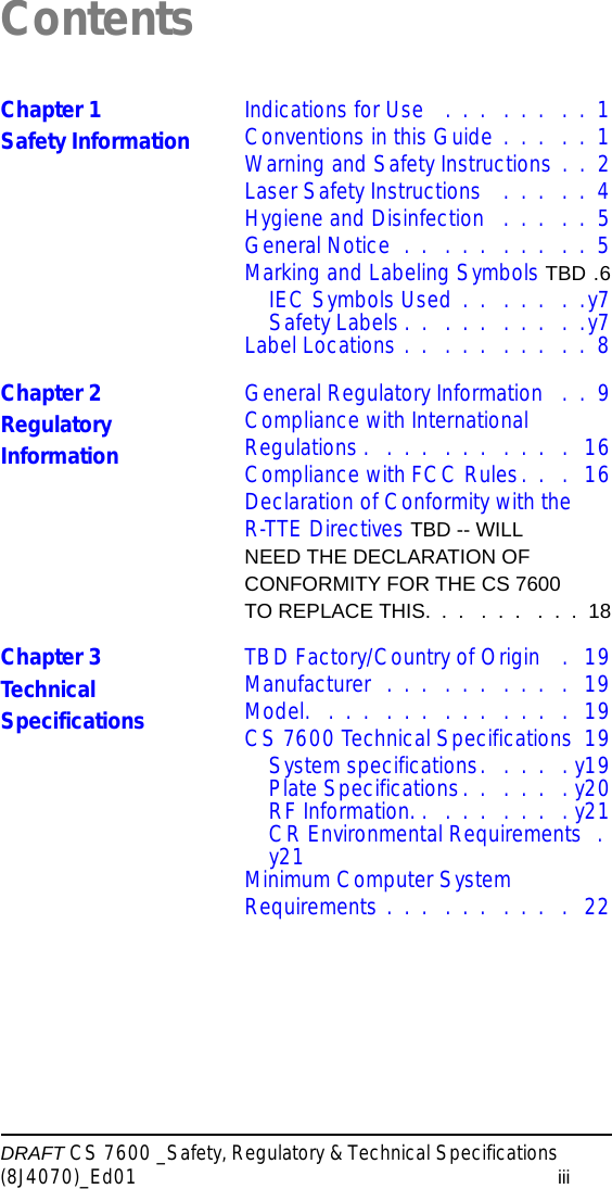 DRAFT CS 7600 _Safety, Regulatory &amp; Technical Specifications (8J4070)_Ed01 iiiContentsChapter 1Safety Information Indications for Use   .  .  .   .  .  .   .  .  1Conventions in this Guide .  .  .   .  .  1Warning and Safety Instructions .  .  2Laser Safety Instructions   .  .  .   .  .  4Hygiene and Disinfection   .  .  .   .  .  5General Notice  .  .   .  .  .   .  .  .   .  .  5Marking and Labeling Symbols TBD .6IEC Symbols Used  .  .   .  .  .   .  .y7Safety Labels .  .   .  .  .   .  .  .   .  .y7Label Locations .  .   .  .  .   .  .  .   .  .  8Chapter 2Regulatory InformationGeneral Regulatory Information   .  .  9Compliance with International Regulations .   .  .  .   .  .  .   .  .  .   .   16Compliance with FCC Rules.  .   .  16Declaration of Conformity with the R-TTE Directives TBD -- WILL NEED THE DECLARATION OF CONFORMITY FOR THE CS 7600 TO REPLACE THIS.  .  .   .  .  .   .  .  .  18Chapter 3Technical SpecificationsTBD Factory/Country of Origin   .   19Manufacturer  .  .  .   .  .  .   .  .  .   .   19Model.   .  .  .   .  .  .   .  .  .   .  .  .   .   19CS 7600 Technical Specifications  19System specifications.   .  .  .   . y19Plate Specifications.  .   .  .  .   . y20RF Information. .   .  .  .   .  .  .   . y21CR Environmental Requirements  . y21Minimum Computer System Requirements .  .  .   .  .  .   .  .  .   .   22