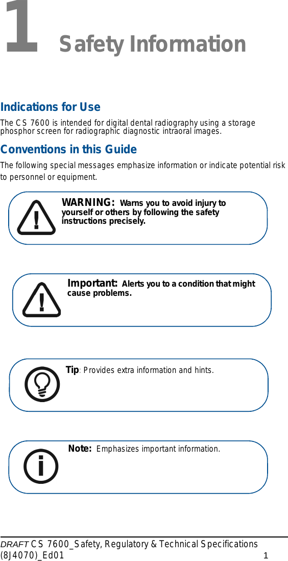 DRAFT CS 7600_Safety, Regulatory &amp; Technical Specifications (8J4070)_Ed01 11 Safety InformationIndications for UseThe CS 7600 is intended for digital dental radiography using a storage phosphor screen for radiographic diagnostic intraoral images.Conventions in this GuideThe following special messages emphasize information or indicate potential risk to personnel or equipment.WARNING:  Warns you to avoid injury to yourself or others by following the safety instructions precisely.Important:  Alerts you to a condition that might cause problems.Tip: Provides extra information and hints.Note:  Emphasizes important information. 