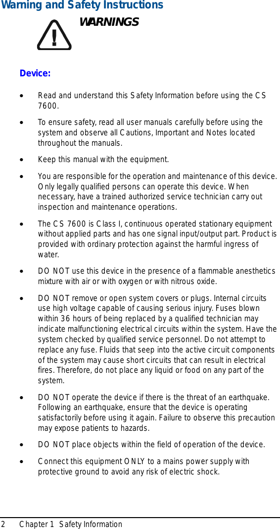 2 Chapter 1  Safety InformationWarning and Safety InstructionsWARNINGSDevice:•Read and understand this Safety Information before using the CS 7600.•To ensure safety, read all user manuals carefully before using the system and observe all Cautions, Important and Notes located throughout the manuals.•Keep this manual with the equipment.•You are responsible for the operation and maintenance of this device. Only legally qualified persons can operate this device. When necessary, have a trained authorized service technician carry out inspection and maintenance operations. •The CS 7600 is Class I, continuous operated stationary equipment without applied parts and has one signal input/output part. Product is provided with ordinary protection against the harmful ingress of water. •DO NOT use this device in the presence of a flammable anesthetics mixture with air or with oxygen or with nitrous oxide.•DO NOT remove or open system covers or plugs. Internal circuits use high voltage capable of causing serious injury. Fuses blown within 36 hours of being replaced by a qualified technician may indicate malfunctioning electrical circuits within the system. Have the system checked by qualified service personnel. Do not attempt to replace any fuse. Fluids that seep into the active circuit components of the system may cause short circuits that can result in electrical fires. Therefore, do not place any liquid or food on any part of the system.•DO NOT operate the device if there is the threat of an earthquake. Following an earthquake, ensure that the device is operating satisfactorily before using it again. Failure to observe this precaution may expose patients to hazards.•DO NOT place objects within the field of operation of the device.•Connect this equipment ONLY to a mains power supply with protective ground to avoid any risk of electric shock.